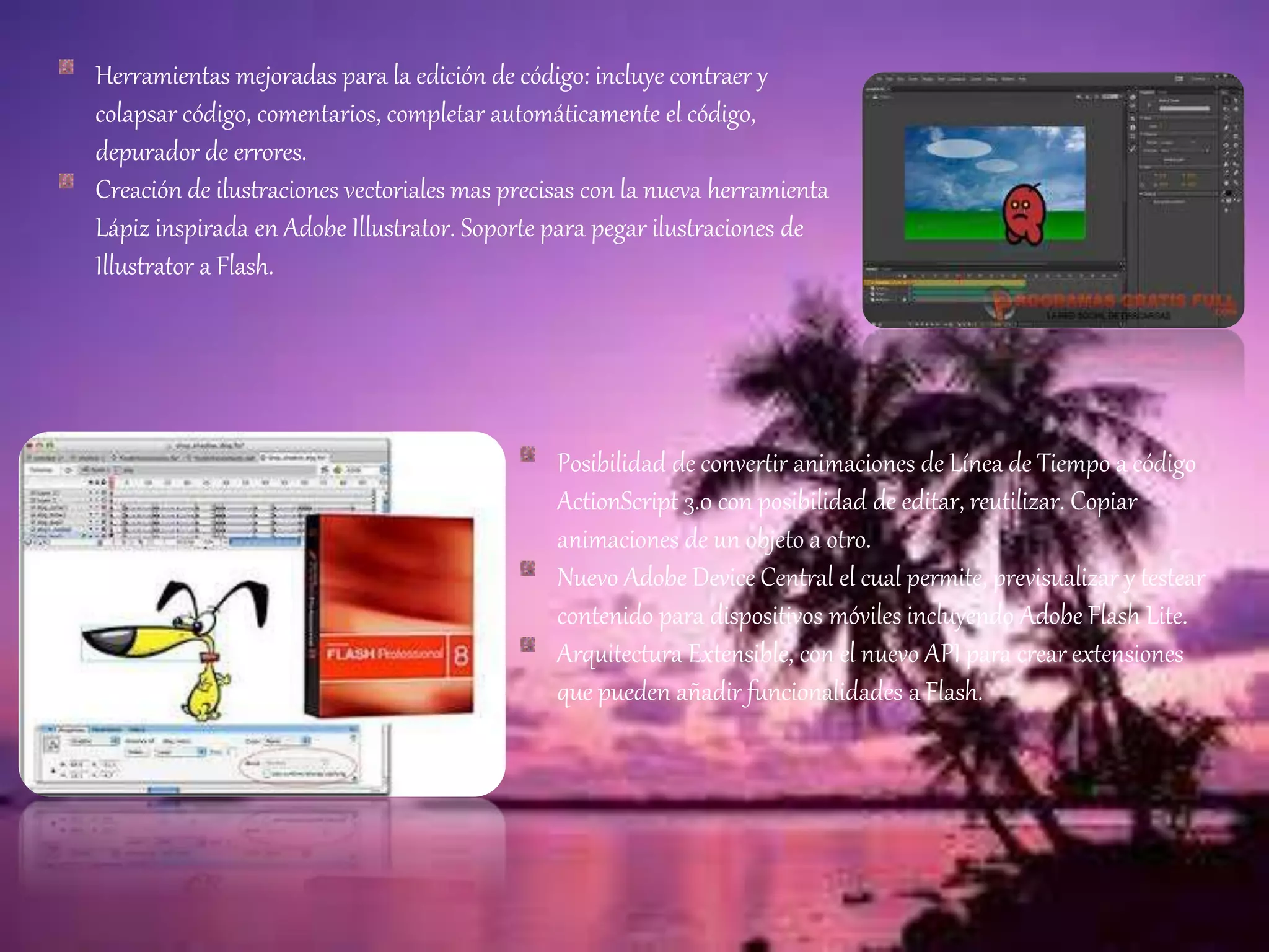 Herramientas mejoradas para la edición de código: incluye contraer y
colapsar código, comentarios, completar automáticamente el código,
depurador de errores.
Creación de ilustraciones vectoriales mas precisas con la nueva herramienta
Lápiz inspirada en Adobe Illustrator. Soporte para pegar ilustraciones de
Illustrator a Flash.
Posibilidad de convertir animaciones de Línea de Tiempo a código
ActionScript 3.0 con posibilidad de editar, reutilizar. Copiar
animaciones de un objeto a otro.
Nuevo Adobe Device Central el cual permite, previsualizar y testear
contenido para dispositivos móviles incluyendo Adobe Flash Lite.
Arquitectura Extensible, con el nuevo API para crear extensiones
que pueden añadir funcionalidades a Flash.
 