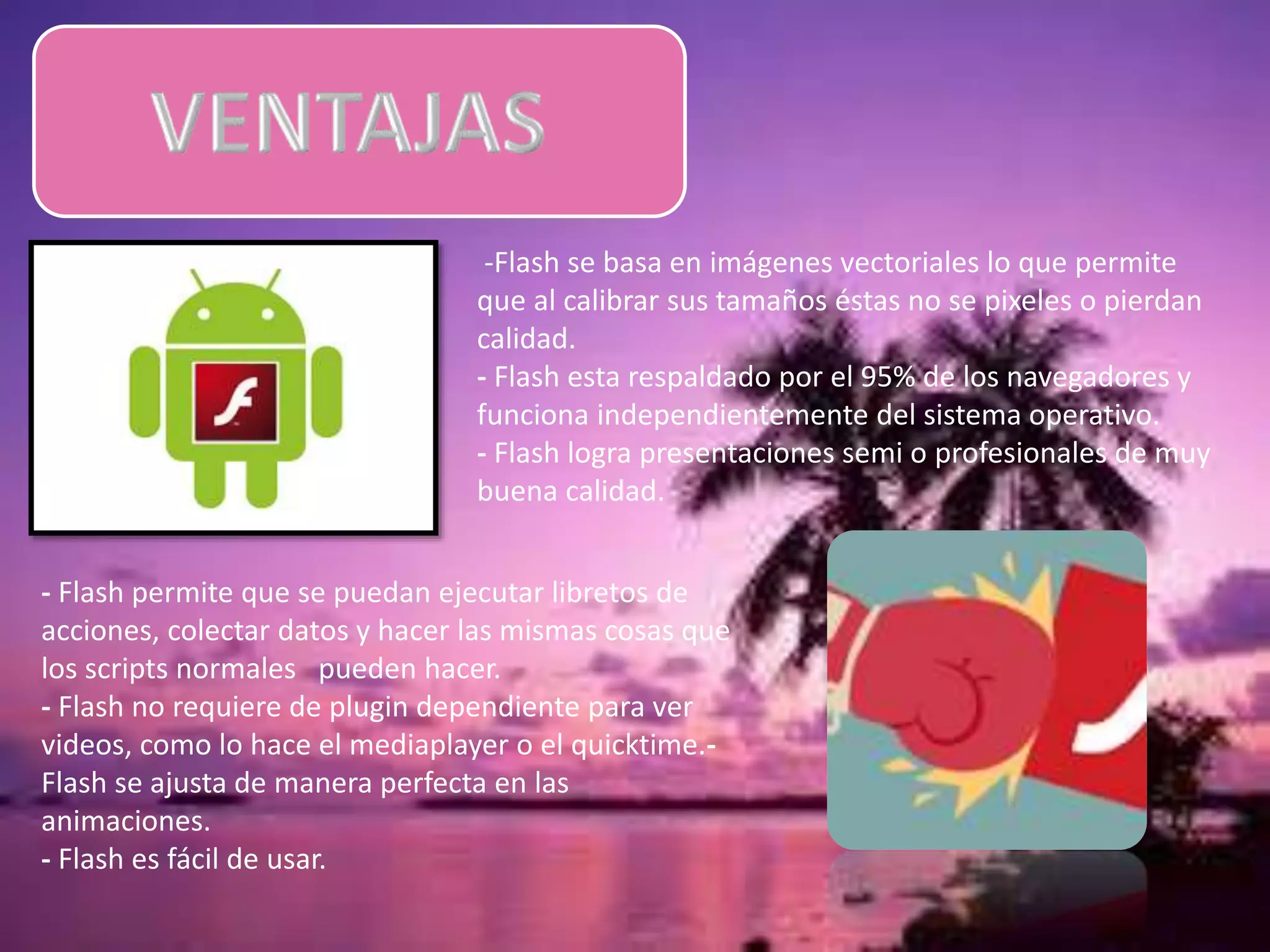 -Flash se basa en imágenes vectoriales lo que permite
que al calibrar sus tamaños éstas no se pixeles o pierdan
calidad.
- Flash esta respaldado por el 95% de los navegadores y
funciona independientemente del sistema operativo.
- Flash logra presentaciones semi o profesionales de muy
buena calidad.
- Flash permite que se puedan ejecutar libretos de
acciones, colectar datos y hacer las mismas cosas que
los scripts normales pueden hacer.
- Flash no requiere de plugin dependiente para ver
videos, como lo hace el mediaplayer o el quicktime.-
Flash se ajusta de manera perfecta en las
animaciones.
- Flash es fácil de usar.
 
