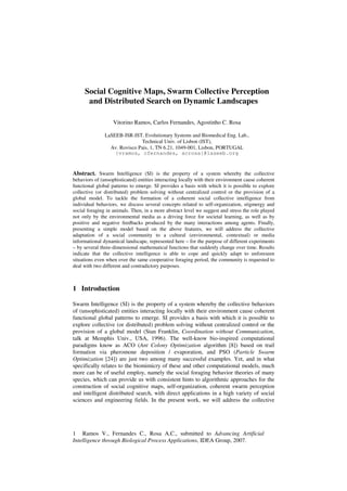 Social Cognitive Maps, Swarm Collective Perception
and Distributed Search on Dynamic Landscapes
Vitorino Ramos, Carlos Fernandes, Agostinho C. Rosa
LaSEEB-ISR-IST, Evolutionary Systems and Biomedical Eng. Lab.,
Technical Univ. of Lisbon (IST),
Av. Rovisco Pais, 1, TN 6.21, 1049-001, Lisbon, PORTUGAL
{vramos, cfernandes, acrosa}@laseeb.org

Abstract. Swarm Intelligence (SI) is the property of a system whereby the collective

behaviors of (unsophisticated) entities interacting locally with their environment cause coherent
functional global patterns to emerge. SI provides a basis with which it is possible to explore
collective (or distributed) problem solving without centralized control or the provision of a
global model. To tackle the formation of a coherent social collective intelligence from
individual behaviors, we discuss several concepts related to self-organization, stigmergy and
social foraging in animals. Then, in a more abstract level we suggest and stress the role played
not only by the environmental media as a driving force for societal learning, as well as by
positive and negative feedbacks produced by the many interactions among agents. Finally,
presenting a simple model based on the above features, we will address the collective
adaptation of a social community to a cultural (environmental, contextual) or media
informational dynamical landscape, represented here – for the purpose of different experiments
– by several three-dimensional mathematical functions that suddenly change over time. Results
indicate that the collective intelligence is able to cope and quickly adapt to unforeseen
situations even when over the same cooperative foraging period, the community is requested to
deal with two different and contradictory purposes.

1 Introduction
Swarm Intelligence (SI) is the property of a system whereby the collective behaviors
of (unsophisticated) entities interacting locally with their environment cause coherent
functional global patterns to emerge. SI provides a basis with which it is possible to
explore collective (or distributed) problem solving without centralized control or the
provision of a global model (Stan Franklin, Coordination without Communication,
talk at Memphis Univ., USA, 1996). The well-know bio-inspired computational
paradigms know as ACO (Ant Colony Optimization algorithm [8]) based on trail
formation via pheromone deposition / evaporation, and PSO (Particle Swarm
Optimization [24]) are just two among many successful examples. Yet, and in what
specifically relates to the biomimicry of these and other computational models, much
more can be of useful employ, namely the social foraging behavior theories of many
species, which can provide us with consistent hints to algorithmic approaches for the
construction of social cognitive maps, self-organization, coherent swarm perception
and intelligent distributed search, with direct applications in a high variety of social
sciences and engineering fields. In the present work, we will address the collective

1 Ramos V., Fernandes C., Rosa A.C., submitted to Advancing Artificial
Intelligence through Biological Process Applications, IDEA Group, 2007.

 
