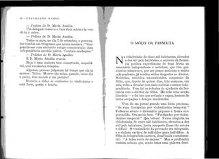 ·' J
30 - GRAC IL IANO RAMOS
- Justiça de D. :Maria Amália.
Um delegado tomava a :faca dum cabra e ia ven-
dê-la a outro.
- Polícia de D. Maria Amália.
Todos os anos, no dia 7 de setembro, o governa-
dor recebia um telegrama que nunca mudava : "Con-
gratulo-me com eminente a.migo comemoração data
independência querida pátria. Cordiais saudações."
- Política de D. Maria A.mália.
E D. Maria Amália crescia.
Hoje é uma senhora bem conservada, respeitá-
vel, com excelentes relações.
Algumas pessoas julgaram há tempo que ela ia
morrer. Tolice. Morrer tão môça, quando, corno diz
o poeta, êste mundo é um paraíso1
Resistiu a tôdas as comissões de sindicância e
está forte, gorda e bonita.
O MôÇO DA FARMÁCIA
N
A cidadezinha de cinco mil habitantes, elevados
a dez mil pelo bairrismo, o caixeiro da farmá-
cia publica experiências de boas letras no
semana.no independente e noticioso, que tira qui-
nhentos números e, por ser pouco noticioso e muito
rndependente, já rendeu sérios desgostos ao diretor.
Moléstias, remédios nauseabundos, suspensão da
fôlha, que, depois de quinze dias, três semanas, um
mês, volta a circular com mais notícias e menos inde-
pendência. Vem daí as relações do ajudante da far-
mácia com o diretor da fôlha. Há nela uma secção
literária - e foi isto que seduziu o rapaz, homem de
raras ocupações e desejos imoderados.
Vira êle em jornal grande uma linha preciosa :
• • ''As ruas fustigadas por violen~íssimo temporal.''
Folheava atento o dicionário pequeno e ficara sur-
preendido. Ora muito bem. "Fustigadas por violen-
tíssimo temporal." Que beleza ! Nunca ninguém na
cidadezinha de cinco mil habitantes, elevados a dez
., mil pelo bairrismo, havia composto frase tão sonora
i e difícil. O vocabulário da povoação era minguado,
e a sintaxe variava de indivíduo para indivíduo. A
filha do telegrafista cantava, desafinada e sentimen-
tal: ''A brisa corre de manso.'' Mas a professôra
vizinha achava que, sendo brisa uma palavra femi-
 