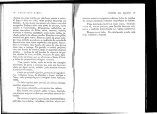 li
1
: !
' 1'
i '
1
1! !
: 1
'; 1
1 :
1
'"
:!
1 ::1
·1
1
1·1
i .,.
1'
~I
~,
1·1 ..
~ .,
•I
[l
:I• 1
48 - G R A e I L I A N o n AM o s
duram-se a uma corda que vai duma parede a outra.
O fogo é feito no chão, entre pedras dispostas em
trempe. A um canto, mn monte de cinza e carvões
apagados. Todos os dias uma preta de cócoras, varre
aquilo, a vassourinha. Frigideiras, caldeirões, pa-
nelas, marmitas de f ôlba, ralos, canecos, abanos,
:formam o sistema planetário dum tacho velho, ra-
chado, coberto de nódoas verdes. Em~ima dum pilão,
deitado um gato ronca. J·unto ao lume há quase sem-
pre uma velhota acendendo o cachimbo de canudo de
taquari com uma brasa espetada a um garfo. Encos-
tada à trernpre, uma banda de casca de côco presa
num pau, a quenga. Na parede, o caritó, pequena
cava em forma. de concha, onde se guardam objetos
miúdos - pedras de sal, poutas de cigarros de pa-
lha, de11tes de aJho, cordões, retalhos de pano, agu-
lhas, peles de furno que se oferecem a Santa Clai·a,
a trôco de pequeninos milagres caseiros.
Uma janela bajxa, onde se senta um rapagão
indolente, dá para o quintal, nu, com um barreiro
cheio de água turva, coberto pela sombra escassa
chuna árvore mor ta.
J'unto ao quintal o jardim, povoado de algodoei-
ros, verduras, vasos de alecrim e,losna, urtigas e
flôres, tudo protegido pela ramagem duma baraúna
velha.
Do lado opôsto, três currais de cêrcas eternas,
mour ões gigantescos .
Um pouco afastado, o chiqueiro das cabras.
Em frente, nm grande pátio, bl'anco, limitado
por árvores sempre verdes que escondem montes dis-
tantes.
No terreiro, no pátio, na calçada, confraternizam
galinhas, bacorinhos, carneiros, cabritos, alguns ca-
VIVENTES DAS ALAGOAS - 49
chol'l'OS com extravagantes coleiras feitas de rodelas
do sabugo queimado eilfia.dos em pedaços de imbira.
Uma habitação horrível, como v.êem. Contudo
viveu ali sem se queixar, uma família decente, reli-
giosa e pastoril, <.lo111estiCada no regime patriarcal.
Desapareceu tudo. Provàvelmente aquilo está
]1oje reduzido a tapera.
 