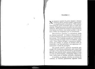 :. 1
!
: i
~ 1
; i
i '.,
TEATRO I
N
A pequena capital, de gostos simples e desejos
modestos, havia, poucas escadas e ignoravam-
se completa.mente os elevadores. ~rrês andares
representavam quase montanha entre as casas aca-
çapadas. Ninguém pensava em andar nos ares, natu-
ralmente. Santos Dumo:i1t ensaiava os seus primeiros
vôos baixos ,em P aris, com muitas quedas, e não se
dava crédito aos telegramas que os anunciavam.
Desconhecia-se gasolina. : os automóveis ainda
não tinham aparecido. A cidade se desenvolvia em
sentido horizontal, mas desenvolvia-se moderamente,
sem pressa. Um bondinho puxado por burros atra-
vessava de longe em longe a rua do Comércio, quase
vazio. Como rodava devagar e encrencava regular-
mente nas subidas, as pessoas de horário certo na
repartição e na loja procediam com segurança eco-
nomizando o tostão da passagem.
Um grande silêncio, quebrado raramente pelo
pregã.o dos vendedores ambulantes, pelo rumor das
carroças e dum cabriolá pertencente ao governador.
Quando êsse cabriolé, único, passava diante do liceu,
as aulas se interrompiam, a mcninada soltava os li-
vros, corria para as janelas, gritando, admirando.
À tardinha as calçadas estreitas se enchiam de
ca.deira.s, os vizinhos palesti·avarn algumas horas
 