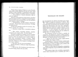 .
•'·
• •
1 •
1 '
1 '
'; 1
1 1
1
.,
'
'' 1
'
'
' ;
'1
1
1
[ 1
1
!
.1
1

;
: i
1
1
96 - e R A e I L I A N o R A 111 o s
Nun1a dessas viage11s dirigil1-se a t1n1a farienda,
oncle acbo11 moclos lúg11bres no dono da casa, oll1os
ÚJnidos e rosto comprido. A fazendeira esta;va ban1-
ba, e desde a véspera t1m médico a11tla·va a est11dá-la.
-- An ! excla111011 o ·viajante alarn1ado. Qt1e es-
J3écio c1c médico~
Q11<111clo o 011tro apa.receu,.logo sere11011 :13ercel:le11
i1êle 11n1 simr.>les ra.izeiro, i:r1ca.paz de ass11star alguén1.
O JJroprietário dava gra.ças Al)eus, que lhe :r.na.ndava
clois dot1tôl'es trat<o1r a m11ll1er.
- Perfeita.mente, decic.liu Pelac1o, dorninando
a sittlitção. Varnos fazer t1ma conferência. O colega
já diag·nosticol11
Oot1tro rião e11tendet1 e n111do11 ele co11versa. J an-
tararr1 e foran1 ver a doente.
- E xan1ir1e, colega, clisse o c11rancleiro número
l1!Tl.
- Não, senl1or, respo11deu P elado, exan1ine
vossemecê, que chegou antes. E11faJo clepois.
O st1jeito arregaço11as mangas, colocot1 a m11lher
en1 diversas J)osições, a.lisol1-a, n1ach11co11-a, descon-
j1111tot1-a, ficot1 1111s mi11utos co1n o 011vido colado ao
peito dela, l)rocl1rando batiza.r a doer1ça.. Ti11}1a
011vido :falar en1 tro1nb0se - e êste nome pareceu-lhe
a<lec:it1a.do..Erg·11eu-se, desarregaço11 as ina11gas, fran-
ziu a ca.ra e opj.i1011 :
- El1 JJenso r111e ela te111 llm trornlJ0110.
Pelado e11costou a orelha ao corpo da pacie11te.
E, i11cleciso:
- Não sei J1ão. Se é tron1bone, deve estar tocart-
<:1o muito longe, porc111e I1ão 011ço 11acla.
•
TRANSAÇÃO DE CIGANO
U
~r I)t1r1g11ista n1; t1:firr11011 l1á ~e1npo ~!11~ a soci,e-
dade se co1111)oe de rnala11c.1:ros e otar1os. N ao
seria possível achar 11m tercejro gr11po; a.té n~s
i11d.ivíd11os ruais ir1ex1Jressivos 11á, ltttentes, a.s qu?.11-
dacles q11e deterrninam u.tn.a cltlS c111as categorias.
I11útil q11erern1os destr11ir a ~rd.etrt nat;u:al. O ma-
la11clro ·veio a.o n1unclo para esfolar, o otar10 deve s~r
esfolaclo - e qt1er estcjan1os (}C acôrclo q11er nao
estejamos, a ~peração dolorosa tem de realizar-se,
porque isto é a vontacle de Det1s. . ._
Os sertanejos aceitam em g·eral a opnnao do
pung'lústa. E resígnam-se, coçam a cabeça, ?'lurmu-
rando con1 fatalismo duas frases que se repetiram em
de1na.sia e se transfor1r1ararn em 13rovérbios :
- Quen1 é do chão não se trepa. Quem 11asceu
para ·vi11tén1 11ão chega a tostá.o. . _ .
Co11formam-se. E na st1a co11d1çao az1nhavr~da
e n1odesta (le vi11té11s, adn1iram e ve11erarn os tosto~s.
Os verdadeiros, é claro, os legais, pois os falsos nao
merecem 11e11l1u.ma.cor1sidert1.ção.
Entre os vá1·ios tipos de mala_ndros s11st~r1.tados
pelo rnatt1to fig11ran1 os qt1e se decl1ca1n a negocios de
ani1nais. ..
Em pri111eiro lugar vêm os laclr.õ~~, 01·ganiza.dos
numa vasta 111aço11aria qtle se ra111lf1ca por todo o
. -
 