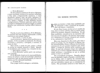 r
ri
..
• 1
'
,.
••[ .1,
'
..•
J••
..
..
1.'
~
;;
'
ll
....... -
•
108 - G n Ae I L IA N o R A M o s
- Pé-de-~1olan1bo !
Os olhos biliosos enchiam-se de raiva e lágrimas,
o rosto e11xofrado coloria-se de inanchas ver1uelhas,
a bôca mole e desguarnecida espumava, o corpo
alquebrado inchava como um peru, ameaçava re-
bentar as costuras da ro11pa suja e esgarçada, arras-
tava, barnbo e trôpego, os dois chumaços escl1ros
e sang11inolentos. Tremores agitavam aql1ela rl1ína,
sacl1diam as bambir1elas do pescoço magro, os cabelos
grisalhos ql1e enfeitavam a pobr~ velhice desrnora-
lizacla.
* * *
Um dia, à porta, da prefeitura, Pé-de-~Iolambo,
no exercício das suas funções, repinica11do a si11êta,
esbaforia-se llllm pregão fanhoso:
- Está aberta a sessão do júri.
A. sala se povoava. Agentes da.lei perfilavam-se,
arnmdos. O ré11 sucumbia no tamborete. Dr. França
fiscalizava o pro111otor, o advogado, o escrivão, os
j11ízes de fato.
Está aberta a sessão do j11ri, gemia o oficial
de j11stiça na calçada, n1overdo a sinêta. Ql1ando
se n1anifestava pela tercei1·a vez, o' desastre se det1.
- Está aberta a sessão ...
- P&-de-Molambo ! grito11 perto llm moleql1e
sem-vergor.1ha.
Pé-de-~1olambo despil1-se de responsabilidades,
retirou do a11úncio o nome da ir1st.ituição admirável,
substitt1íu-o pelo de unia pessoa ausente, do sexo íe-
n1inino, q11e :foi rudemente insultada:
- A sessão da ...
U1na I>raga horri'irel estragou a cerimônia.
•
•
i
UM HOMEM NOTÁVEL
R
ESIDIA no i11terior ~ tir1ha, ~t1~s ql1alid~des. q11e
ll1e adoçaram a vida, e exim1rarn de inql11eta.-
ções : era branco e analfabeto.
Se não fôsse brai1co, nivelar-se-ia à canalha d~t
roça, inais ou menos cabocla, mais Oll menos preta,
sentir-se-ia r>eque110, disposto à obediência. Se não. . , . . ,
fôsse analfabeto consum1r-se-1a em exerc1c1os inu-, .
teis à lavo11ra do algodão e da rnamona, leria roman-
ces e telegran1as da Euroi:>a, alargaria pelo mundo,
à toa, pensamentos improdl1ti·vos.
:W1as como dispunha de olhos azuis, pele clara e
cabelos de gringo, viu com desprêzo as figuras cha-
tas, encarapinhadas, fôscas e oblíq11as dos arredores,
convence11-se de c1ue possl1ia requisitos para clomi-
ná-las e arrogo11-se direitos m11ito Sl1periores aos
delas. E como não esbanjava tempo nas cogitações
distar1tes que os livros s11gerem, observou solícito as
coisas próximas e necessárias, as ql1e se podiam
j1111tar e levar ao mercado.
En1 conseqüência prospero11. Passados alguns
a11os na. pla.ntação, largou a faze11da. e esta.belece11 lo.
ja na. cidade, 011de os 11egócios lhe correrain l.:>em.
Cresceu, enferrujol1 a cara, enclurece11 a voz, roncoll
alto aos indivíd11os comuns que se avizir1havam do
·balcão. Não precisando c11rvar-se a l11na. banca, es- ,
 
