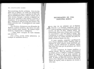 1;
1
",1 1
;
1'•
••
1
l .
1•
•
! '1 J • •, •
''
., '
.i '
!
112 - enAeI LI A N o R A Nf o s
Êsse passatempo de11-ibe sa.tisfação. Lirre do des-
gôsto q11e os bilhetes e as cartas lhe proporciona-
vam, a cader~1eta elo ban~o a engordar no cofre, jul-
go~-se perfeitan1ente feliz e assinou jornais, que à
noite escutou, :f11ma11do o charuto, a pálpebra cer-
rada, gru:ve, erguendo a n1ão esperta, a a1Jrovar, a
desa1Jrovar. O seu j11lgamento e1·a decisivo e enér-
~i~?· Pr~s11mi11-se dono da prosa dos jornais e das
ideias existentes nela.. E manifesto11-se com r11mor
e aparato. '
.. . ~êz discu~·sos, <l~rr~.n1ou-se e1n afirmaç;ões de-
fi~1t1vas, explico11 m1sterios, não cleixo11 e1n polê-
micas nenhl1m. ponto obscuro. Os homens res:pei-
taram-no, elog1::tram-ll1e a inteligêr1cia..
- Como diabo conseg11i11 êle tanto c1inheiro
sem saber l er~
Com certeza l)Ossuía miolos adm.U·áveis. .A
condição c1e analfabeto elevou-o.
:
RECORDAÇÕES DE UMA
INDÚSTRIA N10RTA
E
RA. 11ma vez un1 sertanejo que se chamava
I
G·o11veia e se n1a.ntinl1a co1nprando l)eles de
bode na caati11ga, vende11do-as em IJovoações do
i11terior, em· dias de feira. Negócio difícil. Os
armazenistas fixan1 pêso mínimo para a mercado-
ria aproveitável: o que fica aba.ixo é refugo. Em
co11seqiiência. os mat11tos se defendem derramando
chl1mbo miúdo nas orelhas mt1rchas das peles, ta-
pa11do os buracos depois com cêra.
O nosso pequeno comprador aperfeiçoou-se
nesse truque, imaginou outros, conhecell todos os
segredos do ofício, adquiriu tanta habilidade que
r)oderia, segundo afirmavam os tabaréus, esfolar
uma ca.bra viva sem ql1e ela I)ercebesse qt1e estava
sendo esfolada.
O êxito vertiginoso do homein justificou a
malícia cabocla. Sa,iu da capoeira, estabeleceu-se
11a cidade, passou a infligir a criadores e i11terme-
diários ltS regras a ql1e se havia sujeitado e1t1
tempos d11ros. Cresceu ràpidamente, engrossou de-
mais. E co1no, i10 dizer dos roceiros, a, água corre
pa1·a os rios e claí para o mar, tornou-se rio, foi de-
sag11ar na capital, o·ncle se espraiou em excesso e
•
v1rol1 n1a1'.
 