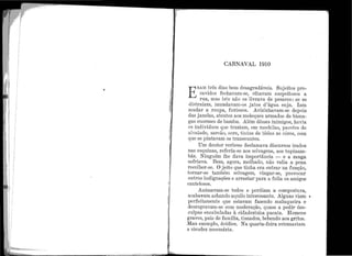 '
CARNAVAL 1910
E
RAM três dias,bem desagradáveis. Sujeitos pre-
cavidos fechavam-se, olhavam suspeitosos a
rua, mas isto não os livrava de pesares: se se
distraíam, inundavam-os jatos d'água suja. Iam
mudar a roupa, furiosos. Avizinhavam-se depois
das janelás, atentos aos moleques armado.s de bisna-
gas enormes de bambu. Além dêsses inimigos, havia
os indivíduos que traziam, em mochilas, pacotes de
alvaiade, zarcão, ocre, tintas de tôdas as côres, com
que se pintavam os transeuntes.
Um doutor verboso declamava discursos irados
nas esquinas, i·eferia-se aos selvagens, aos tupinam-
bás. Ninguém lhe dava importância - e a zanga
esfriava. Bem, agora, molha.do, não valia a pena
recolher-se. O jeito que tinha era entrar na funçã.o,
tornar-se também selvagem, vingar-se, pTovocar
outras indignações e arTastar para a folia os amigos
cautelosos.
Animavam-se todos e perdiam a compostura,
acabavam achando aquilo intei·essante. Alguns viam ~
perfeitamente que estavam fazendo maluqueira e
desregravam-se com moderação, quase a pedirdes-
culpas encabuladas à cidadezinha pacata. H omens
graves, pais de família, tis11ados, bebendo aos gritos.
Mau exemplo, doidice. Na quarta-feira retomariam
a sisudez necess{n·ia.
 
