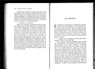 1
,,
,,
1
iii
j i
l.
'I •
' 1
' ;
'.' .
•
l
«
116 - GRACILIANO RAlvfOS
Em seg11ida voltaran1 à carga, ofereceram soma
exorbitante. Nada obtendo, acomodaram-se no auto-
móvel, sunriram-se e i·egressaram ao cabo de uma se-
mana, agregados a cavalheiros sutis que se interes-
savam no arranjo por patriotismo. Receberam fria-
mente a recusa do carcamano silencioso e do gri11go
invisível e abstrato. E.despediram-se:
- Good-bye. Â rivederci.
}.lfa.s i1ão se revirah.1. Algum te111po depois Gou-
veia recebeu 11m tiro ele emlJosca.da no coração. Fêz-
se o entêrro, cleclan1o·u-se o discurso fúnebre, expe-
diram-se os telegramas necessários, p·ublico11-se a
notícia nos jornais, rezo11-se a missa do sétimo dia,
realizo11-se o inventário e prenderam-se dois cabras
de so1nenos valia. Um te11tou fugir· e morrel1. O
011tro :foi indultado e pe11etrou no funciona.lismo.
Um profundo esquecimento cobri11 Gouveia, a1no1·-
talhou a indústria aparecida com audácia no seTtão,
entre imb11ranas, catingueiras, rabos-de-raposa e
coroas-de-frade. Certa companhia estrangcjra apos-
sou-se das máq11inas, rebentou-as, jogou-as no 1·io. E
os cavalos, despertos por Gou·veia, adormeceram de
nôvo na cachoeira magnífica., celebrada en1 prosa,
imortalizada e1n yerso, apontada com orgulho, sinal
da nossa grandeza.
..
UM PROFETA
E
M Sa.ntana do I 13a11ema, no Estado de .L-.lagoas,
há un1 ser extraordir1ário. 1t um homem tri-
g11eiro, baixo, forte, ele oll1os e cabelos preto~,
nariz levemente rec11rvaclo. Parece ter algumas go-
tas de sc1ngue jude11. Conversei co1n êle meia hora.
Tomei-o a princípio por 11m ind]víduo corn11m, mas
com1Jreendi logo o meu êrro e agt1cei, com atenção,
os ol1vidos e os olhos. Como êle me confessou, pouca
gente o entende.
- Dizem q11e sou maluco, declarou-me, mas é
engano. O que eu sou é profeta.
Sim senhores profeta, 1·aridade nestes tempos
' ' d .que atravessamos. Um cidadão de vaida e imensa,
que pretende, como outros, a~tigos e mode;·n.c:s,
conserta.r tudo, porq11e ti1do esta errado, na op1n1ao
dêle. E na 1ni11ha também. I gnoro os meios que
êle tenciona emp1·egar para corrigir tôdas as iniqli:i-
dades q11e 13t1l11lam neste mt1ndo imperfeito. O qt1e
sei é que se ente11d.e com 1?el'S()Da[~e11s celestes de alta
categoria: fala com a Virgem cliària111e11te e uma
vez por semana com Deus Padre .rl1
odo Podero.so.
Êsses encontros, porém, 11ão se real1za1n de maneira
uniforn1e. Nossa Senhor}:t exterioriza-se, como·cos-
tl1mava fazer há séc11los, de ro11pa azul e nin1bo; o
Padre Eterno aparece, invariàvelmente, por via
s11bjetiva. A 1ilãe de De11s palestra.hun1anizada e
-.
 