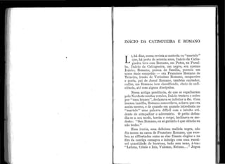 ,
f
•, 1
1.. i
, 1
INÁCIO DA CATINGUEIRA E ROIYIANO
L
r, há dias, numa revista a cantoria 011 ' 'martelo''
que, há perto de seter1ta anos, Inácio da Catin-
g11eira teve con1 Rornano, em Patos, na, Paraí-
ba. I11ácio d.a Cating·ue:ir::1, l11n negro, er1:1 a.penas
Ináeio; Romano, pessoa ele família, possui.a um
non1e mais comprido - era F rancisco l~omano de
Teixeira, irmão de Veríssimo Romano, cangaceiro
e poeta, pai de J osué Romano, ta1nbém cantador,
enfim, 11m Romano bem classificado, cl1eio de sufi-
ciência, até com alguns discípulos.
Nessa antiga pendência, de qu.e se espalharam
pelo Nordeste n1uita.s versões, I nácio tratava o outro
por ''meu branco'', declarava-se inferior a êle. Com
imensa bazófia, Ron1ano concordava, achava.que era
assil11 mesmo, e de quando em quando introduzia no
' 'martelo'' uma pala·vra difícil com o intuito evi-
dente de atrapalhar o adversário. O prêto defen-
dia-se a seu modo, torcia o corpo, inclinava-se mo-
desto: '' Se11 Romano, eu só garanto é que ciência e11
não te11ho.''
Essa. ironia, essa cleliciosa malícia negra, não
fêz mossa i1a casca de Francisco Romano, que rece-
beu as alfinetadas como se elas fôssem elogios e no
fi1n da c~tntiga esmagou o i11imigo com t1n1a razoá-
vel q11antidade (le b11rrices, tt1do sem nexo, à-toa :
''Latona, Cibele e Isis, Vulcano, Netuno... '' Jogou
 