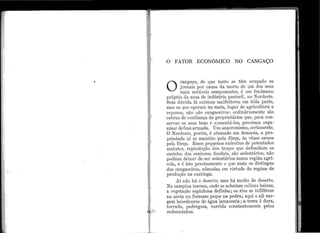 '1

.
J
1
1
.,
'
·j
!I
'I
•• l ••
...
'
!J
,,
'
i
,
O FATOR ECONôMIC0 NO CANGAÇO
O
ca11ga.ço, de qt1e tanto se tô1n ocupado os
jorni~is 1>or causa da morte ele um dos set1s
n1ais notáveis cornponentes, é um fenômeno
})l'Óprio da zona d.e indústria pastoril, no Nardeste.
Sem d11vida, lá existem malfeitores em tôda parte,
mas os que operam na mata, 111gar de agricultura e
repo11so, não são cangaceiros: ordinàriamente são
cabras de confiança de proprietários qt1e, para con-
servar os seus bens e a11111entá-los, precisa1n orga-
nizar defesa armada. Um anacronismo, certamente.
O Nardeste, porén1, é atrasado em demasia, a pro-
priedade aí se mantém pela fôrça, às vêzes cresce
pela fôrça. Êsses pequenos exércitos de potentados
matutos, reprod11ção dos troços q11e defencliam os
castelos dos se11hores :feudais, são sedentários, não
podiam deixar de ser sedentários n11ma região agrí-
cola, e é isto precisamente o que mais os distingue
dos cangaceiros, nômadas em virt11de do regime de
prod11ção na caatinga.
Aí não há o deserto, mas há muito de Lleserto.
Na ca1npina ime11sa., onde se achatam coli11as baixas,
a vegeta.ção espinhosa definha; os i·ios se infiltram
na areia ou formam poços na pedra; aqui e ali sur-
gem bebedouros de água lamacenta; a terra é dura,
torrada, pedi·egosa, varrida consta.nte1nente pelos
redemoinhos.
 