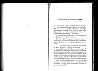 ,
. .
PROFESSôRES 1~1PROVISADOS
e
ONHECI t1m st1jeito qt1e dispu11ha de vasto pa-
lavrcaclo e ensinava. gra111á.tica. Ensina·va por
u111 processo er1genhoso. Re1111ida a classe pu-
11l1a os óc11los, alJria um livro, percorria a p~ígina de
alto a báixo corn o índice, gargarejara 111nas coisas
qt1e ni11gué111 compreendia e terminava :
- Isso não tem importância. Vamos para dian-
te. Tragam-me o adjetivo arnanhã.
No outro dia cena igual : os mesmos óculos, o
mesmo lirro a.berto, o mesmo gesto com o fura-bolos
amarelo de cigarro, omesmo gargarejo, a mesma con-
clusão:
- Adjeti''º é isso qt1e vocês sal)em. Não interes-
sa. P ara a frente 1 Deco1·e1n o pronon1e.
A propósito de análise dissertava. co111 vigor sô-
bre a dinastia dos Sugs : falavam-ll1e ein concordân-
cia e êle ex.plicava metafísica. Ao ealJo de algt1ns anos
excet11ando g1·a.n1ática, os al11nos sal)ian1 tt1do. llou-
''e entre êles con1 o correr do tem·po, agric11ltores, jor-
nalistas, padres, ~tdvogados, f11:niJeiros e poetas. Sem-
1)re ignorara.r11 a discipli11a.q11e o homem professava.
Est~t história pode ser exagêro ou 111e11tira. 1fa.s
ningué1n a desmancha, st1stento-a - e ela permaneee.
Ifá 111t1itas verdades assim, inco11ct1ssas i)or falta de
qt1em as desn1antele.
 