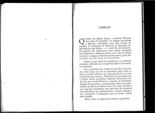 ,
I
"1
1
1
CABEÇAS
U.i.NDO, 11á a.1gt11n ten1po, o te11ente Bezerra
de11 cabo de La.n1pião e se dirigi11 trit1ufante
a l'Iaceió, condt1zi11do t1m~1 bela coleção de
cabeças, os sertanejos de Sar1tana do Ipanema re-
ceberam-no com festas - e o herói fôz t1rn discurso.
Os jornais não p11blicaram essa oração noticiada
nos te.legramas : sabemos, porém, qt1e o bra.:vo oficial
cleclarot1 o ca.ngaço defir1itiva1nentc n1orto, j11ízo im-
IJ1·11dente q11e não devia ser transmitido.
T emos aí un1 sinal da trapa111ada, da confusão
reinante, confusão que a i1nprensa agravêl. de manei-
ra insensa.ta.
Um jornalista 1ne11 a1nigo foi há dias e11trevis-
tar certa môça q11e de um mome11to pttra 011tro se
l1a·via torna.elo i1otável, em conscqi.iê11cia de t1111 con-
c111·so de beleza, creio et1. Palestrot1com ela meia hora
e, feitas vá.rias perg11ntas bastante indiscretas, pe-
dit1-lhe q11e se ma11ifestasse a respeito de literatt1ra.
Pegada de SL1rprêsa., a mulherzinha falot1 sen1 e11tu-
sia,smo da Escrciva Isaura, mas ·vi11 nt11na revista. a
sua resposta au111entada com i1ma lista de i·on1ances
desconhecidos, q11e na.t11ralme11te comprot1 depois e
le·u, cochila11c1o e boceja11do, pa.1·a. se ~trmar contra
i1ôvo a.ssalto.
Dêsse n1odo se orgar1iza1n n1uitas reputações.
 