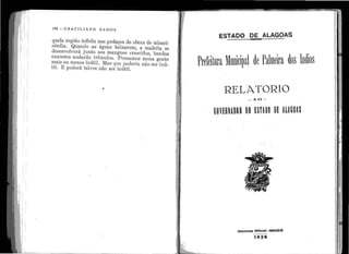 .1
rr1r;' 1
i 1
'1 :
1
• • •
•
i •
i :
~ 1
1
1
.
1 •
1 1
. 1
• r
: 1 .
1
1
1 . i
1
.. 1
1
••
' ' .
•
1
' 1
•
164 - G R A C I L I A 1 O R A M O S
q11ela região ir1feliz uns pedaços de obras çle miseri-
córdia. Quar1do tis ágt1as baixarem, a maleita se
dese11volverá jt1nto ELOS n1ang11es crescidos, })andos
exat1st.os andarão trêmt1los. I.::>ensamos nessa gente
mais ou me11os i11útil. JYias qt1e po(le1·ia. i1ão ser inú-
til. E IJOderá talvez i1ão ser ir1útil.
,
JL:..---~-------------
ESTADO OE ALAGOAS
RELATORIO
-AO -
..
. GOVERNADOR DO E~T~DO DE A~AGOlS
.; .. .
Imprensa Oltlclal- MACEIÓ
-----
1929
.. . ·-· ,_.._ _ _ _ _ _ _ _ _ _ _ _ _---lJl"I'
 