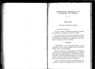 1 1
r·,
N
1
. ;.
' .•li
•
li'
1 .
11,• :11
'
•'
1.
l1
'1 '
I'
1 '
•
1 1
:
'
' 1
1
!
1
..1 .
' ''
•
1 1
1 •
'
1 '.~ '
' .J·!
l 1
i 1
1
,
'
PRE]'EI·TUR1~ Th'IUNIOIPAL DE
P ALliIEIRA DOS fNDIOS
•
•
RELATóRIO
ao Govêrno do Estado de Alagoas
Exmo. Sr. Governador:
•
Trago a V. Excia. um resumo dos trabalhos realizados
pela Prefeitura de Palmeira dos fndios em 1928.
Não foram 1nuitos, que os nossos recursos são exíguos.
Assim minguados, ent1·etanto, quase insensíveis ao observa-
dor afastado, que desconheça as condições em que o lVIu-
nicípio se achava, muito me custaram.
. C011EÇOS
O PRINCIPAL, o que sem demora iniciei, o de que
depe11dia.m todos os outros, segundo creio, foi estabelecer
alguma orde1n na administração.
Havia em Palmeira inúmeros prefeitos: os cobradores
de impostos, o comandante do destacamento, os soldados,
outros que desejassem administrar. Cada pedaço do Muni-
cípio tinha a sua administração particular, com prefeitos
coronéis e prefeitos inspetores de quarteirões. Os fiscais,
êsses, resolviam questões de polícia e advogavam.
Pa.ra que semelha11te anomalia desaparecesse lutei com
tenacidade e encontrei obstáculos dentro da Prefeitura e
. .
 