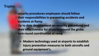 Topics
• security procedures employees should follow
• their responsibilities in preventing accidents and
incidents at Ramp
• Up to date development on security procedures and
their effectiveness for airports around the globe.
• turn-round coordination at ramp
 Modern technology used at airports to establish
injury prevention measures to both aircrafts and
ground equipment's.
 