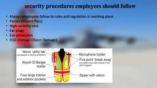 security procedures employees should follow
• Always employees follow to rules and regulation in working place
• Passes (Airport Pass)
• High-visibility vest
• Ear plugs
• Eye protection
• FOD (Foreign Object Damage)
 