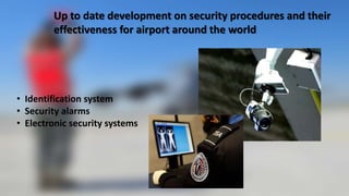 Up to date development on security procedures and their
effectiveness for airport around the world
• Identification system
• Security alarms
• Electronic security systems
 