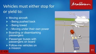 Vehicles must either stop for
or yield to:
 Moving aircraft:
 - Being pushed back
 - Being towed
 - Moving under their own power
 Boarding or disembarking
passengers
 Passenger buses with
passengers on board
 Follow-me vehicles on
a mission
11
 
