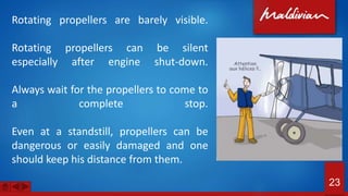 Rotating propellers are barely visible.
Rotating propellers can be silent
especially after engine shut-down.
Always wait for the propellers to come to
a complete stop.
Even at a standstill, propellers can be
dangerous or easily damaged and one
should keep his distance from them.
23
 