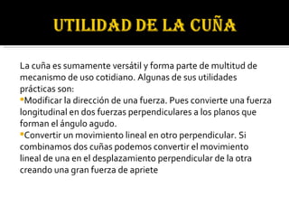 La cuña es sumamente versátil y forma parte de multitud de mecanismo de uso cotidiano. Algunas de sus utilidades prácticas son: Modificar la dirección de una fuerza. Pues convierte una fuerza longitudinal en dos fuerzas perpendiculares a los planos que forman el ángulo agudo. Convertir un movimiento lineal en otro perpendicular. Si combinamos dos cuñas podemos convertir el movimiento lineal de una en el desplazamiento perpendicular de la otra creando una gran fuerza de apriete 