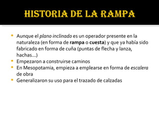 Aunque el  plano inclinado  es un operador presente en la naturaleza (en forma de  rampa  o  cuesta ) y que ya había sido fabricado en forma de cuña (puntas de flecha y lanza, hachas...)  Empezaron a construirse caminos  En Mesopotamia, empieza a emplearse en forma de  escalera  de obra  Generalizaron su uso para el trazado de calzadas  