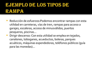 Reducción de esfuerzos: Podemos encontrar rampas con esta utilidad en carreteras, vías de tren, rampas para acceso a garajes, escaleras, acceso de minusválidos, puertos pesqueros, piscinas... Dirigir descenso: Con esta utilidad se emplea en tejados, canalones, toboganes, acueductos, boleras, parques acuáticos, máquinas expendedoras, teléfonos públicos (guía para las monedas)...  