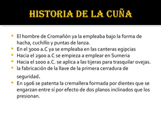 El hombre de Cromañón ya la empleaba bajo la forma de hacha, cuchillo y puntas de lanza. En el 3000 a.C ya se empleaba en las canteras egipcias  Hacia el 2900 a.C se empieza a emplear en Sumeria  Hacia el 1000 a.C. se aplica a las tijeras para trasquilar ovejas. la fabricación de la llave de la primera cerradura de seguridad .  En 1906 se patenta la cremallera formada por dientes que se engarzan entre sí por efecto de dos planos inclinados que los presionan. 