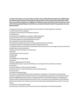 To work at the airport, you must be able to obtain a SecuredIdentificationDisplayArea (SIDA) badge.
You will be requiredto meet all local airport requirements.Forthe security access,job seekersmust
have no conviction,guiltyplea, or judgmentnot guilty by reason ofinsanity in the last 10 years for any
of the followingdisqualifyingcriminal offenses,asdeterminedbythe federal Transportation Security
Administration:
1 Forgeryof certificates,falsemarkingof aircraft,andotheraircraftregistrationviolations
2 Interference withairnavigation
3 Impropertransportationof ahazardousmaterial
4 Aircraftpiracy
5 Interference withflightcrewmembersorflightattendants
6 Commissionof certaincrimesaboardaircraftinflight
7 Carryinga weaponor explosiveaboardanaircraft
8 Conveyingfalseinformationandthreats
9 Aircraftpiracyoutside the special aircraftjurisdictionof the UnitedStates
10 Lightingviolationsinvolvingtransportingcontrolledsubstances
11 Unlawful entryintoanaircraft or airportarea that servesaircarriersor foreignaircarrierscontrary to
establishedsecurityrequirements
12 Destructionof an aircraftor aircraftfacility
13 Murder
14 Assaultwithintenttomurder
15 Espionage
16 Sedition
17 Kidnappingorhostage taking
18 Treason
19 Rape or aggravatedsexual abuse
20 Unlawful possession,use,sale,distribution,ormanufacture of anexplosive orweapon
21 Extortion
22 Armedrobberyor felonyunarmedrobbery
23 Distributionof,orintenttodistribute,acontrolledsubstance
24 Felonyarson
25 A felonyinvolvingathreat
26 A felonyinvolving:Willfuldestructionof property;importationormanufacture of acontrolled
substance;burglary;theft;dishonesty,fraud,ormisrepresentation;possessionordistributionof stolen
property;aggravatedassault;bribery;orillegal possessionof acontrolledsubstance punishable bya
maximumtermof imprisonmentof more than1 year, or anyothercrime classifiedas a felonythatthe
Administratordeterminesindicatesapropensityforplacingcontrabandaboardanaircraft inreturnfor
money
27 Violence atinternational airports
28 Conspiracyor attemptto commitanyof the aforementionedcriminal actslistedabove.
 