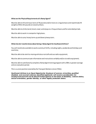 What are the Physical Requirementsofa Ramp Agent?
Must be able toliftandmove itemsof 70 poundsand/ormore on a regularbasisand repetitivelylift
weightsof 40 to 50 poundsonraisedsurfaces.
Must be able toclimb,bend,kneel,crawl,andstoopona frequentbasisandforextendedperiods.
Must be able towork incrampedor highplaces.
Must be able tocarry heavyitemsupanddownjetwaystairs.
What else doI needto know about beinga Ramp Agent for SouthwestAirlines?
You will needtobe available toworkavarietyof shifts,includingnights,weekendsandholidaysand
overtime;
Must be able tobe alertto movingvehiclesoraircraftanduse radio equipment;
Must be able tocommunicate informationandinstructionsverballyand/orviaradioequipment;
Must be able tosatisfactorilycomplete aRampAgenttrainingprogramwitha 90% or greateraverage
and an evaluationperiod.
Thisis a unionpositioncoveredbythe TransportWorkers Union(TWU).
Southwest Airlines is an Equal Opportunity Employer of women, minorities, qualified
disabled, and covered veterans. Qualified applicants will receive consideration for
employment and will not be discriminated against on the basis of disability, veteran status,
sexual orientation, gender identity, or other legally protected status.
 