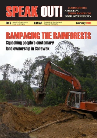SPeAk Out!
                                                                     Communities
                                                                   Asserting
                                                                     their rights to
                                                                   Food sovereignty


PCFS   People’s Coalition on
       Food Sovereignty        PAN AP   Pesticide Action Network
                                        Asia and the Pacific              February 2009



RAMPAGING tHe RAINFOReStS
Squashing people’s customary
land ownership in Sarawak
 