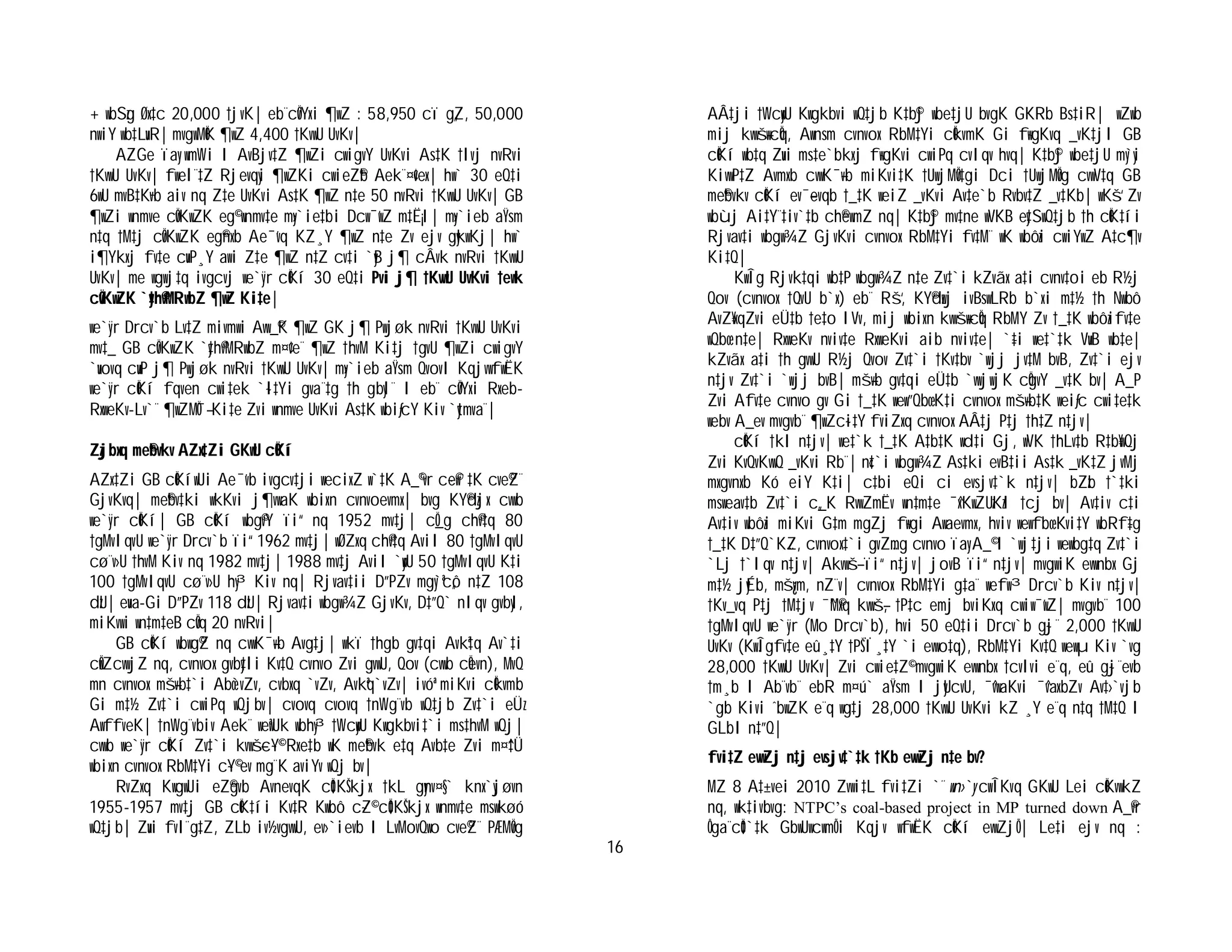 16
+ wbSzg Øx‡c 20,000 †jvK| eb¨cÖvYxi ¶wZ : 58,950 cï g„Z, 50,000
nwiY wb‡LuvR| mvgwMÖK ¶wZ 4,400 †KvwU UvKv|
AZGe ïay wmWi I AvBjv‡Z ¶wZi cwigvY UvKvi As‡K †lvj nvRvi
†KvwU UvKv| fwel¨‡Z Rjevqyi ¶wZKi cwieZ©b Aek¨¤¢vex| hw` 30 eQ‡i
6wU mvB‡K¬vb aiv nq Z‡e UvKvi As‡K ¶wZ n‡e 50 nvRvi †KvwU UvKv| GB
¶wZi wnmve cÖvK…wZK eg© wnmv‡e my›`ie‡bi Dcw¯’wZ m‡Ë¡I| my›`ieb aŸsm
n‡q †M‡j cÖvK…wZK eg©nxb Ae¯’vq KZ¸Y ¶wZ n‡e Zv ejv gykwKj| hw`
i¶Ykxj fv‡e cuvP¸Y awi Z‡e ¶wZ n‡Z cv‡i `yB j¶ cÂvk nvRvi †KvwU
UvKv| me wgwj‡q ivgcvj we`y¨r cÖKí 30 eQ‡i Pvi j¶ †KvwU UvKvi †ewk
cÖvK…wZK `y‡h©vMRwbZ ¶wZ Ki‡e|
we`y¨r Drcv`b Lv‡Z mivmwi Avw_©K ¶wZ GK j¶ Pwjøk nvRvi †KvwU UvKvi
mv‡_ GB cÖvK…wZK `y‡h©vMRwbZ m¤¢ve¨ ¶wZ †hvM Ki‡j †gvU ¶wZi cwigvY
`uvovq cuvP j¶ Pwjøk nvRvi †KvwU UvKv| my›`ieb aŸsm QvovI KqjvwfwËK
we`y¨r cÖKí fqven cwi‡ek `~l‡Yi gva¨‡g †h gbyl¨ I eb¨ cÖvYxi Rxeb-
RxweKv-Lv`¨ ¶wZMÖ¯— Ki‡e Zvi wnmve UvKvi As‡K wbiƒcY Kiv `ytmva¨|
Zzjbxq me©bvkv AZx‡Zi GKwU cÖKí
AZx‡Zi GB cÖKíwUi Ae¯’vb ivgcv‡ji wecixZ w`‡K A_©¨vr c~e©w`‡K cve©Z¨
GjvKvq| me©bv‡ki wkKvi j¶vwaK wbixn cvnvoevmx| bvg KY©dzjx cvwb
we`y¨r cÖKí| GB cÖKí wbg©vY ïi“ nq 1952 mv‡j| cÖ_g ch©v‡q 80
†gMvIqvU we`y¨r Drcv`b ïi“ 1962 mv‡j| wØZxq ch©v‡q AviI 80 †gMvIqvU
cø¨v›U †hvM Kiv nq 1982 mv‡j| 1988 mv‡j AviI `ywU 50 †gMvIqvU K‡i
100 †gMvIqvU cø¨v›U hy³ Kiv nq| Rjvav‡ii D”PZv mgy`ªc„ô n‡Z 108
dzU| euva-Gi D”PZv 118 dzU| Rjvav‡i wbgw¾Z GjvKv, D‡”Q` nIqv gvbyl,
miKvwi wn‡m‡eB cÖvq 20 nvRvi|
GB cÖKí wbwg©Z nq cvwK¯—vb Avg‡j| wkï †hgb gv‡qi Avkª‡q Av`‡i
cÖwZcvwjZ nq, cvnvox gvby‡li Kv‡Q cvnvo Zvi gvwU, Qov (cvwb cÖevn), MvQ
mn cvnvox mš—vb‡`i Abœ`vZv, cvbxq `vZv, Avkªq`vZv| ivóª miKvi cÖkvmb
Gi m‡½ Zv‡`i cwiPq wQjbv| cvovq cvovq †nWg¨vb wQ‡jb Zv‡`i eÜz
AwffveK| †nWg¨vbiv Aek¨ weªwUk wbhy³ †WcywU Kwgkbvi‡`i ms‡hvM wQj|
cvwb we`y¨r cÖKí Zv‡`i kvwš—c~Y© Rxe‡b wK me©bvk e‡q Avb‡e Zvi m¤^‡Ü
wbixn cvnvox RbM‡Yi c~Y© ev mg¨K aviYv wQj bv|
RvZxq KwgwUi eZ©gvb AvnevqK cÖ‡KŠkjx †kL gynv¤§` knx`yjøvn
1955-1957 mv‡j GB cÖK‡íi Kv‡R Kwbô c~Z© cÖ‡KŠkjx wnmv‡e mswkøó
wQ‡jb| Zuvi fvl¨g‡Z, ZLb iv½vgvwU, ev›`ievb I LvMovQwo cve©Z¨ PÆMÖvg
AÂ‡ji †WcywU Kwgkbvi wQ‡jb K‡b©j wbe‡jU bvgK GKRb Bs‡iR| wZwb
mij kvwš—wcÖq, Awnsm cvnvox RbM‡Yi cÖkvmK Gi f~wgKvq _vK‡jI GB
cÖKí wb‡q Zuvi ms‡e`bkxj f~wgKvi cwiPq cvIqv hvq| K‡b©j wbe‡jU my`yi
KivwP‡Z Avmxb cvwK¯—vb miKvi‡K †UwjMÖv‡gi Dci †UwjMÖvg cvwV‡q GB
me©bvkv cÖKí ev¯—evqb †_‡K weiZ _vKvi Av‡e`b Rvbv‡Z _v‡Kb| wKš‘ Zv
wbùj Ai‡Y¨‡iv`‡b ch©ewmZ nq| K‡b©j mv‡ne wVKB ey‡SwQ‡jb †h cÖK‡íi
Rjvav‡i wbgw¾Z GjvKvi cvnvox RbM‡Yi fv‡M¨ wK wbôzi cwiYwZ A‡c¶v
Ki‡Q|
K…wÎg Rjvk‡qi wb‡P wbgw¾Z n‡e Zv‡`i kZvãx a‡i cvnv‡oi eb R½j
Qov (cvnvox †QvU b`x) eb¨ Rš‘, KY©dzwj ivBswLRb b`xi m‡½ †h Nwbô
AvZ¥xqZvi eÜ‡b †e‡o IVv, mij wbixn kvwš—wcÖq RbMY Zv †_‡K wbôzifv‡e
wQbœ n‡e| RxweKv nviv‡e RxweKvi aib nviv‡e| `~‡i we‡`‡k VuvB wb‡e|
kZvãx a‡i †h gvwU R½j Qvov Zv‡`i †Kv‡bv `wjj jv‡M bvB, Zv‡`i ejv
n‡jv Zv‡`i `wjj bvB| mš—vb gv‡qi eÜ‡b `vwjwjK cÖgvY _v‡K bv| A_P
Zvi Afv‡e cvnvo gv Gi †_‡K wew”Qbœ K‡i cvnvox mš—vb‡K weiƒc cwi‡e‡k
webv A_ev mvgvb¨ ¶wZc~i‡Y fviZxq cvnvox AÂ‡j P‡j †h‡Z n‡jv|
cÖKí †kl n‡jv| we‡`k †_‡K A‡b‡K wd‡i Gj, wVK †hLv‡b R‡b¥wQj
Zvi KvQvKvwQ _vKvi Rb¨| n«‡`i wbgw¾Z As‡ki evB‡ii As‡k _vK‡Z jvMj
mxgvnxb Kó eiY K‡i| c‡bi eQi ci evsjv‡`k n‡jv| bZzb †`‡ki
msweav‡b Zv‡`i c„_K RvwZmËv wn‡m‡e ¯^xK…wZUzKzI †cj bv| Av‡iv c‡i
Av‡iv wbôzi miKvi G‡m mgZj f~wgi Awaevmx, hviv wewfbœ Kvi‡Y wbRf~‡g
†_‡K D‡”Q`K…Z, cvnvox‡`i gvZ…mg cvnvo ïay A_© I `wj‡ji wewbg‡q Zv‡`i
`Lj †`Iqv n‡jv| Akvwš— ïi“ n‡jv| jovB ïi“ n‡jv| mvgwiK evwnbx Gj
m‡½ jyÉb, mš¿vm, nZ¨v| cvnvox RbM‡Yi g‡a¨ wefw³ Drcv`b Kiv n‡jv|
†Kv_vq P‡j †M‡jv ¯^M©xq kvwš—, †P‡c emj bviKxq cwiw¯’wZ| mvgvb¨ 100
†gMvIqvU we`y¨r (Mo Drcv`b), hvi 50 eQ‡ii Drcv`b g~j¨ 2,000 †KvwU
UvKv (K…wÎgfv‡e eû¸‡Y †PŠÏ¸‡Y `i evwo‡q), RbM‡Yi Kv‡Q wewµ Kiv `vg
28,000 †KvwU UvKv| Zvi cwie‡Z© mvgwiK evwnbx †cvlvi e¨q, eû g~j¨evb
†m¸b I Ab¨vb¨ ebR m¤ú` aŸsm I jyUcvU, ¯^vwaKvi ¯^vaxbZv Av‡›`vjb
`gb Kivi ˆbwZK e¨q wg‡j 28,000 †KvwU UvKvi kZ ¸Y e¨q n‡q †M‡Q I
GLbI n‡”Q|
fvi‡Z evwZj n‡j evsjv‡`‡k †Kb evwZj n‡e bv?
MZ 8 A‡±vei 2010 Zvwi‡L fvi‡Zi `¨ wn›`y cwÎKvq GKwU Lei cÖKvwkZ
nq, wk‡ivbvg: NTPC’s coal-based project in MP turned down A_©vr
Ôga¨cÖ‡`‡k GbwUwcwmÕi Kqjv wfwËK cÖKí evwZjÕ| Le‡i ejv nq :
 