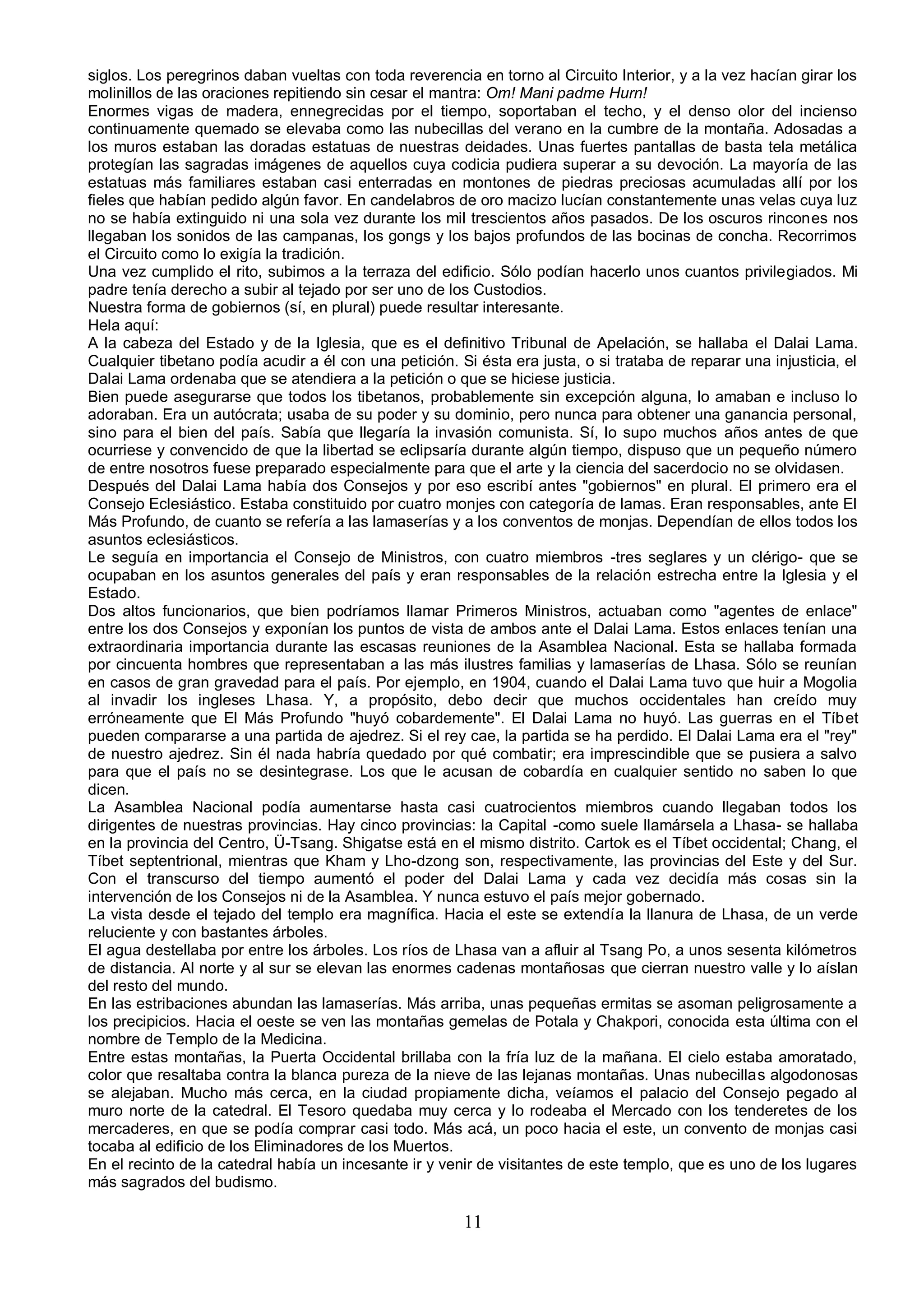 siglos. Los peregrinos daban vueltas con toda reverencia en torno al Circuito Interior, y a la vez hacían girar los
molinillos de las oraciones repitiendo sin cesar el mantra: Om! Mani padme Hurn!
Enormes vigas de madera, ennegrecidas por el tiempo, soportaban el techo, y el denso olor del incienso
continuamente quemado se elevaba como las nubecillas del verano en la cumbre de la montaña. Adosadas a
los muros estaban las doradas estatuas de nuestras deidades. Unas fuertes pantallas de basta tela metálica
protegían las sagradas imágenes de aquellos cuya codicia pudiera superar a su devoción. La mayoría de las
estatuas más familiares estaban casi enterradas en montones de piedras preciosas acumuladas allí por los
fieles que habían pedido algún favor. En candelabros de oro macizo lucían constantemente unas velas cuya luz
no se había extinguido ni una sola vez durante los mil trescientos años pasados. De los oscuros rincones nos
llegaban los sonidos de las campanas, los gongs y los bajos profundos de las bocinas de concha. Recorrimos
el Circuito como lo exigía la tradición.
Una vez cumplido el rito, subimos a la terraza del edificio. Sólo podían hacerlo unos cuantos privilegiados. Mi
padre tenía derecho a subir al tejado por ser uno de los Custodios.
Nuestra forma de gobiernos (sí, en plural) puede resultar interesante.
Hela aquí:
A la cabeza del Estado y de la Iglesia, que es el definitivo Tribunal de Apelación, se hallaba el Dalai Lama.
Cualquier tibetano podía acudir a él con una petición. Si ésta era justa, o si trataba de reparar una injusticia, el
Dalai Lama ordenaba que se atendiera a la petición o que se hiciese justicia.
Bien puede asegurarse que todos los tibetanos, probablemente sin excepción alguna, lo amaban e incluso lo
adoraban. Era un autócrata; usaba de su poder y su dominio, pero nunca para obtener una ganancia personal,
sino para el bien del país. Sabía que llegaría la invasión comunista. Sí, lo supo muchos años antes de que
ocurriese y convencido de que la libertad se eclipsaría durante algún tiempo, dispuso que un pequeño número
de entre nosotros fuese preparado especialmente para que el arte y la ciencia del sacerdocio no se olvidasen.
Después del Dalai Lama había dos Consejos y por eso escribí antes "gobiernos" en plural. El primero era el
Consejo Eclesiástico. Estaba constituido por cuatro monjes con categoría de lamas. Eran responsables, ante El
Más Profundo, de cuanto se refería a las lamaserías y a los conventos de monjas. Dependían de ellos todos los
asuntos eclesiásticos.
Le seguía en importancia el Consejo de Ministros, con cuatro miembros -tres seglares y un clérigo- que se
ocupaban en los asuntos generales del país y eran responsables de la relación estrecha entre la Iglesia y el
Estado.
Dos altos funcionarios, que bien podríamos llamar Primeros Ministros, actuaban como "agentes de enlace"
entre los dos Consejos y exponían los puntos de vista de ambos ante el Dalai Lama. Estos enlaces tenían una
extraordinaria importancia durante las escasas reuniones de la Asamblea Nacional. Esta se hallaba formada
por cincuenta hombres que representaban a las más ilustres familias y lamaserías de Lhasa. Sólo se reunían
en casos de gran gravedad para el país. Por ejemplo, en 1904, cuando el Dalai Lama tuvo que huir a Mogolia
al invadir los ingleses Lhasa. Y, a propósito, debo decir que muchos occidentales han creído muy
erróneamente que El Más Profundo "huyó cobardemente". El Dalai Lama no huyó. Las guerras en el Tíbet
pueden compararse a una partida de ajedrez. Si el rey cae, la partida se ha perdido. El Dalai Lama era el "rey"
de nuestro ajedrez. Sin él nada habría quedado por qué combatir; era imprescindible que se pusiera a salvo
para que el país no se desintegrase. Los que le acusan de cobardía en cualquier sentido no saben lo que
dicen.
La Asamblea Nacional podía aumentarse hasta casi cuatrocientos miembros cuando llegaban todos los
dirigentes de nuestras provincias. Hay cinco provincias: la Capital -como suele llamársela a Lhasa- se hallaba
en la provincia del Centro, Ü-Tsang. Shigatse está en el mismo distrito. Cartok es el Tíbet occidental; Chang, el
Tíbet septentrional, mientras que Kham y Lho-dzong son, respectivamente, las provincias del Este y del Sur.
Con el transcurso del tiempo aumentó el poder del Dalai Lama y cada vez decidía más cosas sin la
intervención de los Consejos ni de la Asamblea. Y nunca estuvo el país mejor gobernado.
La vista desde el tejado del templo era magnífica. Hacia el este se extendía la llanura de Lhasa, de un verde
reluciente y con bastantes árboles.
El agua destellaba por entre los árboles. Los ríos de Lhasa van a afluir al Tsang Po, a unos sesenta kilómetros
de distancia. Al norte y al sur se elevan las enormes cadenas montañosas que cierran nuestro valle y lo aíslan
del resto del mundo.
En las estribaciones abundan las lamaserías. Más arriba, unas pequeñas ermitas se asoman peligrosamente a
los precipicios. Hacia el oeste se ven las montañas gemelas de Potala y Chakpori, conocida esta última con el
nombre de Templo de la Medicina.
Entre estas montañas, la Puerta Occidental brillaba con la fría luz de la mañana. El cielo estaba amoratado,
color que resaltaba contra la blanca pureza de la nieve de las lejanas montañas. Unas nubecillas algodonosas
se alejaban. Mucho más cerca, en la ciudad propiamente dicha, veíamos el palacio del Consejo pegado al
muro norte de la catedral. El Tesoro quedaba muy cerca y lo rodeaba el Mercado con los tenderetes de los
mercaderes, en que se podía comprar casi todo. Más acá, un poco hacia el este, un convento de monjas casi
tocaba al edificio de los Eliminadores de los Muertos.
En el recinto de la catedral había un incesante ir y venir de visitantes de este templo, que es uno de los lugares
más sagrados del budismo.

                                                        11
 