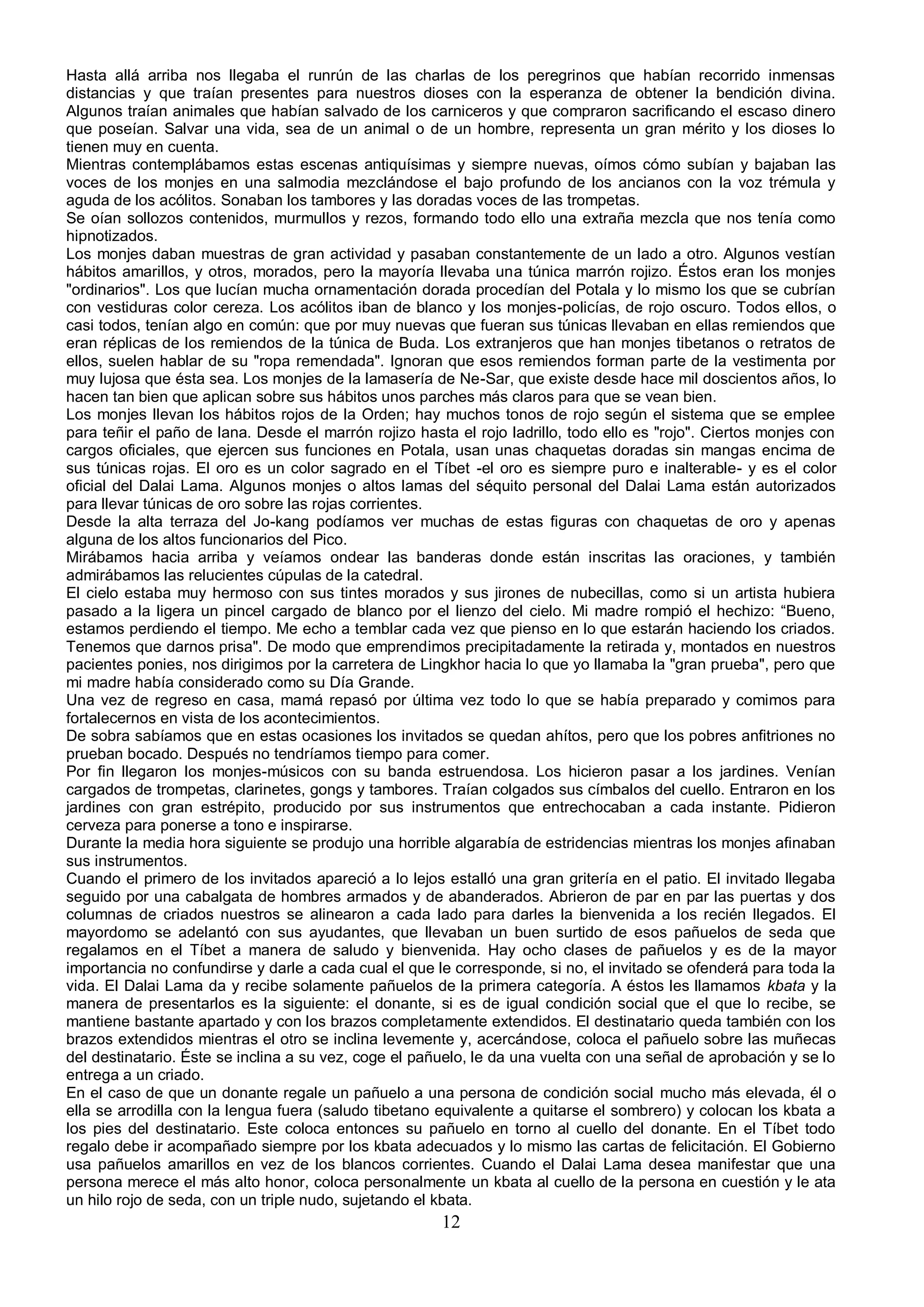 Hasta allá arriba nos llegaba el runrún de las charlas de los peregrinos que habían recorrido inmensas
distancias y que traían presentes para nuestros dioses con la esperanza de obtener la bendición divina.
Algunos traían animales que habían salvado de los carniceros y que compraron sacrificando el escaso dinero
que poseían. Salvar una vida, sea de un animal o de un hombre, representa un gran mérito y los dioses lo
tienen muy en cuenta.
Mientras contemplábamos estas escenas antiquísimas y siempre nuevas, oímos cómo subían y bajaban las
voces de los monjes en una salmodia mezclándose el bajo profundo de los ancianos con la voz trémula y
aguda de los acólitos. Sonaban los tambores y las doradas voces de las trompetas.
Se oían sollozos contenidos, murmullos y rezos, formando todo ello una extraña mezcla que nos tenía como
hipnotizados.
Los monjes daban muestras de gran actividad y pasaban constantemente de un lado a otro. Algunos vestían
hábitos amarillos, y otros, morados, pero la mayoría llevaba una túnica marrón rojizo. Éstos eran los monjes
"ordinarios". Los que lucían mucha ornamentación dorada procedían del Potala y lo mismo los que se cubrían
con vestiduras color cereza. Los acólitos iban de blanco y los monjes-policías, de rojo oscuro. Todos ellos, o
casi todos, tenían algo en común: que por muy nuevas que fueran sus túnicas llevaban en ellas remiendos que
eran réplicas de los remiendos de la túnica de Buda. Los extranjeros que han monjes tibetanos o retratos de
ellos, suelen hablar de su "ropa remendada". Ignoran que esos remiendos forman parte de la vestimenta por
muy lujosa que ésta sea. Los monjes de la lamasería de Ne-Sar, que existe desde hace mil doscientos años, lo
hacen tan bien que aplican sobre sus hábitos unos parches más claros para que se vean bien.
Los monjes llevan los hábitos rojos de la Orden; hay muchos tonos de rojo según el sistema que se emplee
para teñir el paño de lana. Desde el marrón rojizo hasta el rojo ladrillo, todo ello es "rojo". Ciertos monjes con
cargos oficiales, que ejercen sus funciones en Potala, usan unas chaquetas doradas sin mangas encima de
sus túnicas rojas. El oro es un color sagrado en el Tíbet -el oro es siempre puro e inalterable- y es el color
oficial del Dalai Lama. Algunos monjes o altos lamas del séquito personal del Dalai Lama están autorizados
para llevar túnicas de oro sobre las rojas corrientes.
Desde la alta terraza del Jo-kang podíamos ver muchas de estas figuras con chaquetas de oro y apenas
alguna de los altos funcionarios del Pico.
Mirábamos hacia arriba y veíamos ondear las banderas donde están inscritas las oraciones, y también
admirábamos las relucientes cúpulas de la catedral.
El cielo estaba muy hermoso con sus tintes morados y sus jirones de nubecillas, como si un artista hubiera
pasado a la ligera un pincel cargado de blanco por el lienzo del cielo. Mi madre rompió el hechizo: “Bueno,
estamos perdiendo el tiempo. Me echo a temblar cada vez que pienso en lo que estarán haciendo los criados.
Tenemos que darnos prisa". De modo que emprendimos precipitadamente la retirada y, montados en nuestros
pacientes ponies, nos dirigimos por la carretera de Lingkhor hacia lo que yo llamaba la "gran prueba", pero que
mi madre había considerado como su Día Grande.
Una vez de regreso en casa, mamá repasó por última vez todo lo que se había preparado y comimos para
fortalecernos en vista de los acontecimientos.
De sobra sabíamos que en estas ocasiones los invitados se quedan ahítos, pero que los pobres anfitriones no
prueban bocado. Después no tendríamos tiempo para comer.
Por fin llegaron los monjes-músicos con su banda estruendosa. Los hicieron pasar a los jardines. Venían
cargados de trompetas, clarinetes, gongs y tambores. Traían colgados sus címbalos del cuello. Entraron en los
jardines con gran estrépito, producido por sus instrumentos que entrechocaban a cada instante. Pidieron
cerveza para ponerse a tono e inspirarse.
Durante la media hora siguiente se produjo una horrible algarabía de estridencias mientras los monjes afinaban
sus instrumentos.
Cuando el primero de los invitados apareció a lo lejos estalló una gran gritería en el patio. El invitado llegaba
seguido por una cabalgata de hombres armados y de abanderados. Abrieron de par en par las puertas y dos
columnas de criados nuestros se alinearon a cada lado para darles la bienvenida a los recién llegados. El
mayordomo se adelantó con sus ayudantes, que llevaban un buen surtido de esos pañuelos de seda que
regalamos en el Tíbet a manera de saludo y bienvenida. Hay ocho clases de pañuelos y es de la mayor
importancia no confundirse y darle a cada cual el que le corresponde, si no, el invitado se ofenderá para toda la
vida. El Dalai Lama da y recibe solamente pañuelos de la primera categoría. A éstos les llamamos kbata y la
manera de presentarlos es la siguiente: el donante, si es de igual condición social que el que lo recibe, se
mantiene bastante apartado y con los brazos completamente extendidos. El destinatario queda también con los
brazos extendidos mientras el otro se inclina levemente y, acercándose, coloca el pañuelo sobre las muñecas
del destinatario. Éste se inclina a su vez, coge el pañuelo, le da una vuelta con una señal de aprobación y se lo
entrega a un criado.
En el caso de que un donante regale un pañuelo a una persona de condición social mucho más elevada, él o
ella se arrodilla con la lengua fuera (saludo tibetano equivalente a quitarse el sombrero) y colocan los kbata a
los pies del destinatario. Este coloca entonces su pañuelo en torno al cuello del donante. En el Tíbet todo
regalo debe ir acompañado siempre por los kbata adecuados y lo mismo las cartas de felicitación. El Gobierno
usa pañuelos amarillos en vez de los blancos corrientes. Cuando el Dalai Lama desea manifestar que una
persona merece el más alto honor, coloca personalmente un kbata al cuello de la persona en cuestión y le ata
un hilo rojo de seda, con un triple nudo, sujetando el kbata.
                                                       12
 