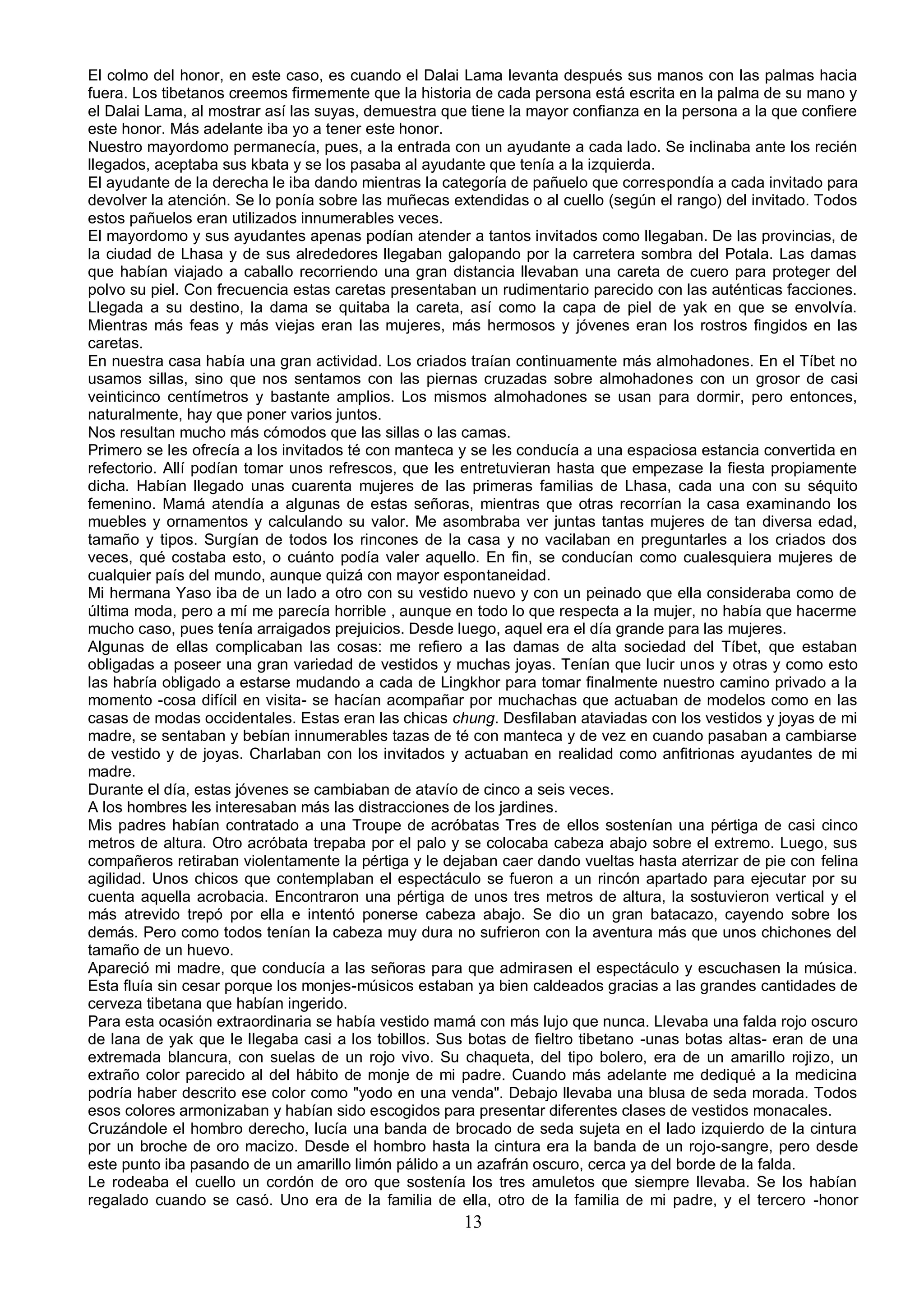 El colmo del honor, en este caso, es cuando el Dalai Lama levanta después sus manos con las palmas hacia
fuera. Los tibetanos creemos firmemente que la historia de cada persona está escrita en la palma de su mano y
el Dalai Lama, al mostrar así las suyas, demuestra que tiene la mayor confianza en la persona a la que confiere
este honor. Más adelante iba yo a tener este honor.
Nuestro mayordomo permanecía, pues, a la entrada con un ayudante a cada lado. Se inclinaba ante los recién
llegados, aceptaba sus kbata y se los pasaba al ayudante que tenía a la izquierda.
El ayudante de la derecha le iba dando mientras la categoría de pañuelo que correspondía a cada invitado para
devolver la atención. Se lo ponía sobre las muñecas extendidas o al cuello (según el rango) del invitado. Todos
estos pañuelos eran utilizados innumerables veces.
El mayordomo y sus ayudantes apenas podían atender a tantos invitados como llegaban. De las provincias, de
la ciudad de Lhasa y de sus alrededores llegaban galopando por la carretera sombra del Potala. Las damas
que habían viajado a caballo recorriendo una gran distancia llevaban una careta de cuero para proteger del
polvo su piel. Con frecuencia estas caretas presentaban un rudimentario parecido con las auténticas facciones.
Llegada a su destino, la dama se quitaba la careta, así como la capa de piel de yak en que se envolvía.
Mientras más feas y más viejas eran las mujeres, más hermosos y jóvenes eran los rostros fingidos en las
caretas.
En nuestra casa había una gran actividad. Los criados traían continuamente más almohadones. En el Tíbet no
usamos sillas, sino que nos sentamos con las piernas cruzadas sobre almohadones con un grosor de casi
veinticinco centímetros y bastante amplios. Los mismos almohadones se usan para dormir, pero entonces,
naturalmente, hay que poner varios juntos.
Nos resultan mucho más cómodos que las sillas o las camas.
Primero se les ofrecía a los invitados té con manteca y se les conducía a una espaciosa estancia convertida en
refectorio. Allí podían tomar unos refrescos, que les entretuvieran hasta que empezase la fiesta propiamente
dicha. Habían llegado unas cuarenta mujeres de las primeras familias de Lhasa, cada una con su séquito
femenino. Mamá atendía a algunas de estas señoras, mientras que otras recorrían la casa examinando los
muebles y ornamentos y calculando su valor. Me asombraba ver juntas tantas mujeres de tan diversa edad,
tamaño y tipos. Surgían de todos los rincones de la casa y no vacilaban en preguntarles a los criados dos
veces, qué costaba esto, o cuánto podía valer aquello. En fin, se conducían como cualesquiera mujeres de
cualquier país del mundo, aunque quizá con mayor espontaneidad.
Mi hermana Yaso iba de un lado a otro con su vestido nuevo y con un peinado que ella consideraba como de
última moda, pero a mí me parecía horrible , aunque en todo lo que respecta a la mujer, no había que hacerme
mucho caso, pues tenía arraigados prejuicios. Desde luego, aquel era el día grande para las mujeres.
Algunas de ellas complicaban las cosas: me refiero a las damas de alta sociedad del Tíbet, que estaban
obligadas a poseer una gran variedad de vestidos y muchas joyas. Tenían que lucir unos y otras y como esto
las habría obligado a estarse mudando a cada de Lingkhor para tomar finalmente nuestro camino privado a la
momento -cosa difícil en visita- se hacían acompañar por muchachas que actuaban de modelos como en las
casas de modas occidentales. Estas eran las chicas chung. Desfilaban ataviadas con los vestidos y joyas de mi
madre, se sentaban y bebían innumerables tazas de té con manteca y de vez en cuando pasaban a cambiarse
de vestido y de joyas. Charlaban con los invitados y actuaban en realidad como anfitrionas ayudantes de mi
madre.
Durante el día, estas jóvenes se cambiaban de atavío de cinco a seis veces.
A los hombres les interesaban más las distracciones de los jardines.
Mis padres habían contratado a una Troupe de acróbatas Tres de ellos sostenían una pértiga de casi cinco
metros de altura. Otro acróbata trepaba por el palo y se colocaba cabeza abajo sobre el extremo. Luego, sus
compañeros retiraban violentamente la pértiga y le dejaban caer dando vueltas hasta aterrizar de pie con felina
agilidad. Unos chicos que contemplaban el espectáculo se fueron a un rincón apartado para ejecutar por su
cuenta aquella acrobacia. Encontraron una pértiga de unos tres metros de altura, la sostuvieron vertical y el
más atrevido trepó por ella e intentó ponerse cabeza abajo. Se dio un gran batacazo, cayendo sobre los
demás. Pero como todos tenían la cabeza muy dura no sufrieron con la aventura más que unos chichones del
tamaño de un huevo.
Apareció mi madre, que conducía a las señoras para que admirasen el espectáculo y escuchasen la música.
Esta fluía sin cesar porque los monjes-músicos estaban ya bien caldeados gracias a las grandes cantidades de
cerveza tibetana que habían ingerido.
Para esta ocasión extraordinaria se había vestido mamá con más lujo que nunca. Llevaba una falda rojo oscuro
de lana de yak que le llegaba casi a los tobillos. Sus botas de fieltro tibetano -unas botas altas- eran de una
extremada blancura, con suelas de un rojo vivo. Su chaqueta, del tipo bolero, era de un amarillo rojizo, un
extraño color parecido al del hábito de monje de mi padre. Cuando más adelante me dediqué a la medicina
podría haber descrito ese color como "yodo en una venda". Debajo llevaba una blusa de seda morada. Todos
esos colores armonizaban y habían sido escogidos para presentar diferentes clases de vestidos monacales.
Cruzándole el hombro derecho, lucía una banda de brocado de seda sujeta en el lado izquierdo de la cintura
por un broche de oro macizo. Desde el hombro hasta la cintura era la banda de un rojo-sangre, pero desde
este punto iba pasando de un amarillo limón pálido a un azafrán oscuro, cerca ya del borde de la falda.
Le rodeaba el cuello un cordón de oro que sostenía los tres amuletos que siempre llevaba. Se los habían
regalado cuando se casó. Uno era de la familia de ella, otro de la familia de mi padre, y el tercero -honor
                                                      13
 