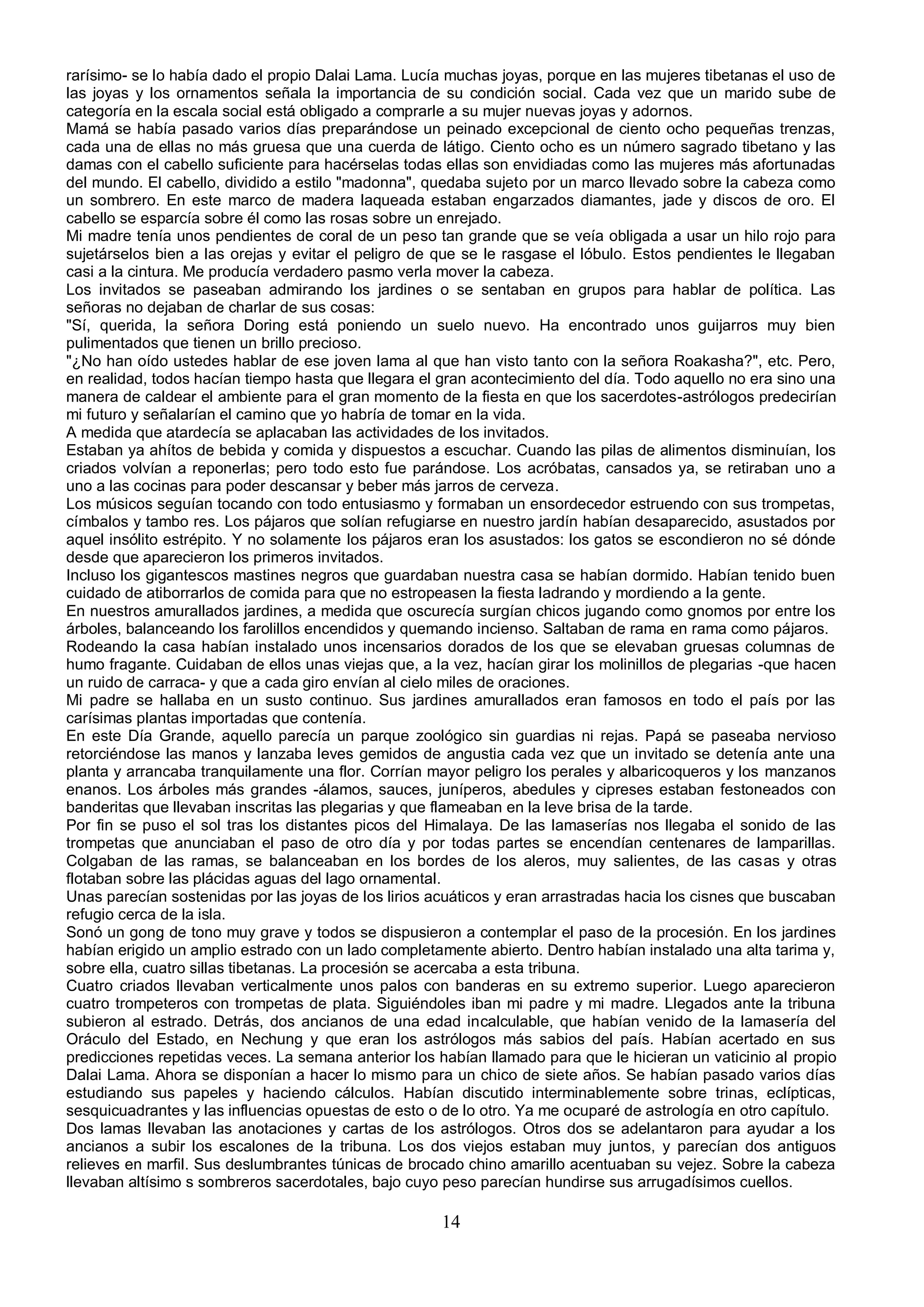 rarísimo- se lo había dado el propio Dalai Lama. Lucía muchas joyas, porque en las mujeres tibetanas el uso de
las joyas y los ornamentos señala la importancia de su condición social. Cada vez que un marido sube de
categoría en la escala social está obligado a comprarle a su mujer nuevas joyas y adornos.
Mamá se había pasado varios días preparándose un peinado excepcional de ciento ocho pequeñas trenzas,
cada una de ellas no más gruesa que una cuerda de látigo. Ciento ocho es un número sagrado tibetano y las
damas con el cabello suficiente para hacérselas todas ellas son envidiadas como las mujeres más afortunadas
del mundo. El cabello, dividido a estilo "madonna", quedaba sujeto por un marco llevado sobre la cabeza como
un sombrero. En este marco de madera laqueada estaban engarzados diamantes, jade y discos de oro. El
cabello se esparcía sobre él como las rosas sobre un enrejado.
Mi madre tenía unos pendientes de coral de un peso tan grande que se veía obligada a usar un hilo rojo para
sujetárselos bien a las orejas y evitar el peligro de que se le rasgase el lóbulo. Estos pendientes le llegaban
casi a la cintura. Me producía verdadero pasmo verla mover la cabeza.
Los invitados se paseaban admirando los jardines o se sentaban en grupos para hablar de política. Las
señoras no dejaban de charlar de sus cosas:
"Sí, querida, la señora Doring está poniendo un suelo nuevo. Ha encontrado unos guijarros muy bien
pulimentados que tienen un brillo precioso.
"¿No han oído ustedes hablar de ese joven lama al que han visto tanto con la señora Roakasha?", etc. Pero,
en realidad, todos hacían tiempo hasta que llegara el gran acontecimiento del día. Todo aquello no era sino una
manera de caldear el ambiente para el gran momento de la fiesta en que los sacerdotes-astrólogos predecirían
mi futuro y señalarían el camino que yo habría de tomar en la vida.
A medida que atardecía se aplacaban las actividades de los invitados.
Estaban ya ahítos de bebida y comida y dispuestos a escuchar. Cuando las pilas de alimentos disminuían, los
criados volvían a reponerlas; pero todo esto fue parándose. Los acróbatas, cansados ya, se retiraban uno a
uno a las cocinas para poder descansar y beber más jarros de cerveza.
Los músicos seguían tocando con todo entusiasmo y formaban un ensordecedor estruendo con sus trompetas,
címbalos y tambo res. Los pájaros que solían refugiarse en nuestro jardín habían desaparecido, asustados por
aquel insólito estrépito. Y no solamente los pájaros eran los asustados: los gatos se escondieron no sé dónde
desde que aparecieron los primeros invitados.
Incluso los gigantescos mastines negros que guardaban nuestra casa se habían dormido. Habían tenido buen
cuidado de atiborrarlos de comida para que no estropeasen la fiesta ladrando y mordiendo a la gente.
En nuestros amurallados jardines, a medida que oscurecía surgían chicos jugando como gnomos por entre los
árboles, balanceando los farolillos encendidos y quemando incienso. Saltaban de rama en rama como pájaros.
Rodeando la casa habían instalado unos incensarios dorados de los que se elevaban gruesas columnas de
humo fragante. Cuidaban de ellos unas viejas que, a la vez, hacían girar los molinillos de plegarias -que hacen
un ruido de carraca- y que a cada giro envían al cielo miles de oraciones.
Mi padre se hallaba en un susto continuo. Sus jardines amurallados eran famosos en todo el país por las
carísimas plantas importadas que contenía.
En este Día Grande, aquello parecía un parque zoológico sin guardias ni rejas. Papá se paseaba nervioso
retorciéndose las manos y lanzaba leves gemidos de angustia cada vez que un invitado se detenía ante una
planta y arrancaba tranquilamente una flor. Corrían mayor peligro los perales y albaricoqueros y los manzanos
enanos. Los árboles más grandes -álamos, sauces, juníperos, abedules y cipreses estaban festoneados con
banderitas que llevaban inscritas las plegarias y que flameaban en la leve brisa de la tarde.
Por fin se puso el sol tras los distantes picos del Himalaya. De las lamaserías nos llegaba el sonido de las
trompetas que anunciaban el paso de otro día y por todas partes se encendían centenares de lamparillas.
Colgaban de las ramas, se balanceaban en los bordes de los aleros, muy salientes, de las casas y otras
flotaban sobre las plácidas aguas del lago ornamental.
Unas parecían sostenidas por las joyas de los lirios acuáticos y eran arrastradas hacia los cisnes que buscaban
refugio cerca de la isla.
Sonó un gong de tono muy grave y todos se dispusieron a contemplar el paso de la procesión. En los jardines
habían erigido un amplio estrado con un lado completamente abierto. Dentro habían instalado una alta tarima y,
sobre ella, cuatro sillas tibetanas. La procesión se acercaba a esta tribuna.
Cuatro criados llevaban verticalmente unos palos con banderas en su extremo superior. Luego aparecieron
cuatro trompeteros con trompetas de plata. Siguiéndoles iban mi padre y mi madre. Llegados ante la tribuna
subieron al estrado. Detrás, dos ancianos de una edad incalculable, que habían venido de la lamasería del
Oráculo del Estado, en Nechung y que eran los astrólogos más sabios del país. Habían acertado en sus
predicciones repetidas veces. La semana anterior los habían llamado para que le hicieran un vaticinio al propio
Dalai Lama. Ahora se disponían a hacer lo mismo para un chico de siete años. Se habían pasado varios días
estudiando sus papeles y haciendo cálculos. Habían discutido interminablemente sobre trinas, eclípticas,
sesquicuadrantes y las influencias opuestas de esto o de lo otro. Ya me ocuparé de astrología en otro capítulo.
Dos lamas llevaban las anotaciones y cartas de los astrólogos. Otros dos se adelantaron para ayudar a los
ancianos a subir los escalones de la tribuna. Los dos viejos estaban muy juntos, y parecían dos antiguos
relieves en marfil. Sus deslumbrantes túnicas de brocado chino amarillo acentuaban su vejez. Sobre la cabeza
llevaban altísimo s sombreros sacerdotales, bajo cuyo peso parecían hundirse sus arrugadísimos cuellos.

                                                      14
 
