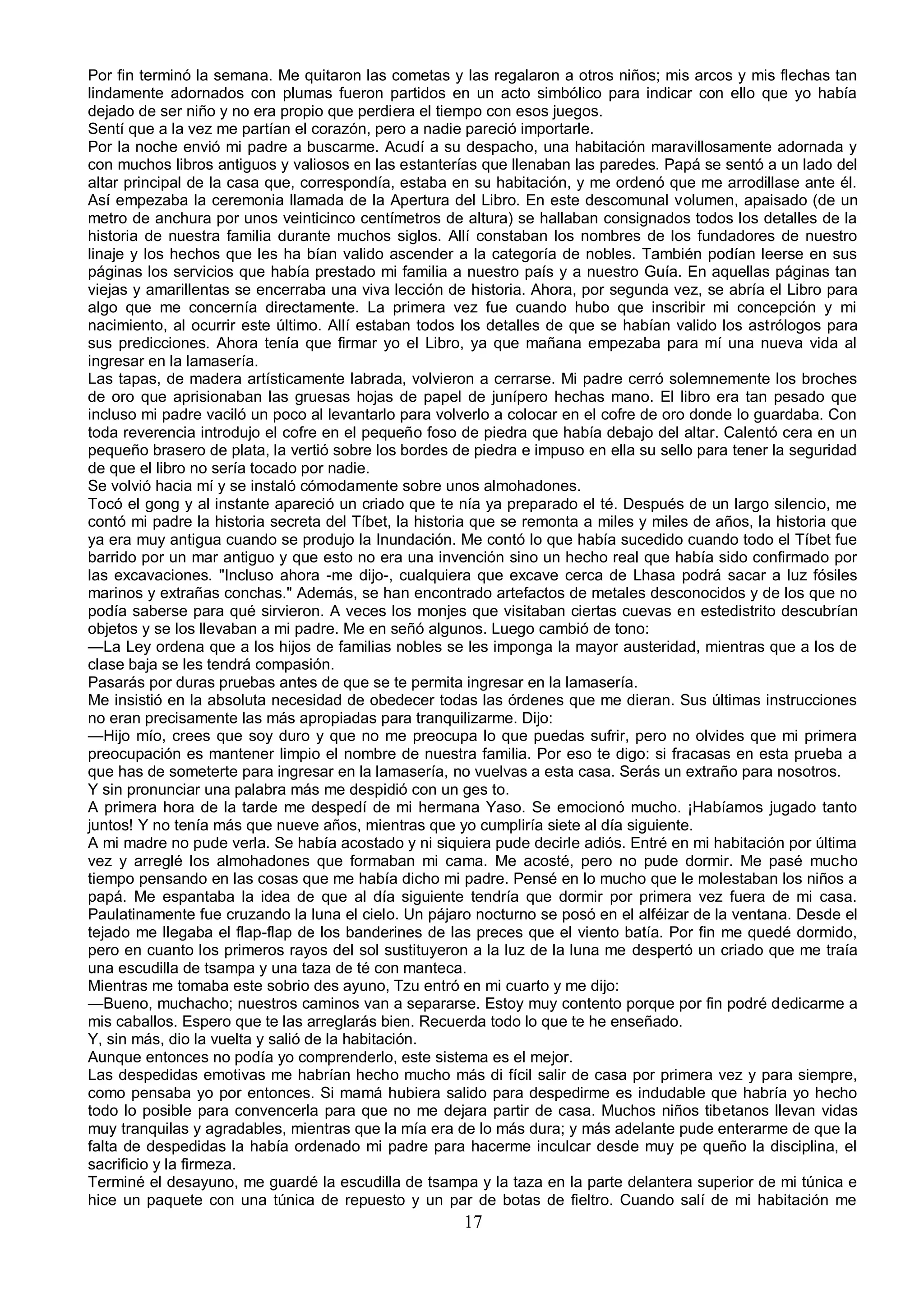Por fin terminó la semana. Me quitaron las cometas y las regalaron a otros niños; mis arcos y mis flechas tan
lindamente adornados con plumas fueron partidos en un acto simbólico para indicar con ello que yo había
dejado de ser niño y no era propio que perdiera el tiempo con esos juegos.
Sentí que a la vez me partían el corazón, pero a nadie pareció importarle.
Por la noche envió mi padre a buscarme. Acudí a su despacho, una habitación maravillosamente adornada y
con muchos libros antiguos y valiosos en las estanterías que llenaban las paredes. Papá se sentó a un lado del
altar principal de la casa que, correspondía, estaba en su habitación, y me ordenó que me arrodillase ante él.
Así empezaba la ceremonia llamada de la Apertura del Libro. En este descomunal volumen, apaisado (de un
metro de anchura por unos veinticinco centímetros de altura) se hallaban consignados todos los detalles de la
historia de nuestra familia durante muchos siglos. Allí constaban los nombres de los fundadores de nuestro
linaje y los hechos que les ha bían valido ascender a la categoría de nobles. También podían leerse en sus
páginas los servicios que había prestado mi familia a nuestro país y a nuestro Guía. En aquellas páginas tan
viejas y amarillentas se encerraba una viva lección de historia. Ahora, por segunda vez, se abría el Libro para
algo que me concernía directamente. La primera vez fue cuando hubo que inscribir mi concepción y mi
nacimiento, al ocurrir este último. Allí estaban todos los detalles de que se habían valido los astrólogos para
sus predicciones. Ahora tenía que firmar yo el Libro, ya que mañana empezaba para mí una nueva vida al
ingresar en la lamasería.
Las tapas, de madera artísticamente labrada, volvieron a cerrarse. Mi padre cerró solemnemente los broches
de oro que aprisionaban las gruesas hojas de papel de junípero hechas mano. El libro era tan pesado que
incluso mi padre vaciló un poco al levantarlo para volverlo a colocar en el cofre de oro donde lo guardaba. Con
toda reverencia introdujo el cofre en el pequeño foso de piedra que había debajo del altar. Calentó cera en un
pequeño brasero de plata, la vertió sobre los bordes de piedra e impuso en ella su sello para tener la seguridad
de que el libro no sería tocado por nadie.
Se volvió hacia mí y se instaló cómodamente sobre unos almohadones.
Tocó el gong y al instante apareció un criado que te nía ya preparado el té. Después de un largo silencio, me
contó mi padre la historia secreta del Tíbet, la historia que se remonta a miles y miles de años, la historia que
ya era muy antigua cuando se produjo la Inundación. Me contó lo que había sucedido cuando todo el Tíbet fue
barrido por un mar antiguo y que esto no era una invención sino un hecho real que había sido confirmado por
las excavaciones. "Incluso ahora -me dijo-, cualquiera que excave cerca de Lhasa podrá sacar a luz fósiles
marinos y extrañas conchas." Además, se han encontrado artefactos de metales desconocidos y de los que no
podía saberse para qué sirvieron. A veces los monjes que visitaban ciertas cuevas en estedistrito descubrían
objetos y se los llevaban a mi padre. Me en señó algunos. Luego cambió de tono:
—La Ley ordena que a los hijos de familias nobles se les imponga la mayor austeridad, mientras que a los de
clase baja se les tendrá compasión.
Pasarás por duras pruebas antes de que se te permita ingresar en la lamasería.
Me insistió en la absoluta necesidad de obedecer todas las órdenes que me dieran. Sus últimas instrucciones
no eran precisamente las más apropiadas para tranquilizarme. Dijo:
—Hijo mío, crees que soy duro y que no me preocupa lo que puedas sufrir, pero no olvides que mi primera
preocupación es mantener limpio el nombre de nuestra familia. Por eso te digo: si fracasas en esta prueba a
que has de someterte para ingresar en la lamasería, no vuelvas a esta casa. Serás un extraño para nosotros.
Y sin pronunciar una palabra más me despidió con un ges to.
A primera hora de la tarde me despedí de mi hermana Yaso. Se emocionó mucho. ¡Habíamos jugado tanto
juntos! Y no tenía más que nueve años, mientras que yo cumpliría siete al día siguiente.
A mi madre no pude verla. Se había acostado y ni siquiera pude decirle adiós. Entré en mi habitación por última
vez y arreglé los almohadones que formaban mi cama. Me acosté, pero no pude dormir. Me pasé mucho
tiempo pensando en las cosas que me había dicho mi padre. Pensé en lo mucho que le molestaban los niños a
papá. Me espantaba la idea de que al día siguiente tendría que dormir por primera vez fuera de mi casa.
Paulatinamente fue cruzando la luna el cielo. Un pájaro nocturno se posó en el alféizar de la ventana. Desde el
tejado me llegaba el flap-flap de los banderines de las preces que el viento batía. Por fin me quedé dormido,
pero en cuanto los primeros rayos del sol sustituyeron a la luz de la luna me despertó un criado que me traía
una escudilla de tsampa y una taza de té con manteca.
Mientras me tomaba este sobrio des ayuno, Tzu entró en mi cuarto y me dijo:
—Bueno, muchacho; nuestros caminos van a separarse. Estoy muy contento porque por fin podré dedicarme a
mis caballos. Espero que te las arreglarás bien. Recuerda todo lo que te he enseñado.
Y, sin más, dio la vuelta y salió de la habitación.
Aunque entonces no podía yo comprenderlo, este sistema es el mejor.
Las despedidas emotivas me habrían hecho mucho más di fícil salir de casa por primera vez y para siempre,
como pensaba yo por entonces. Si mamá hubiera salido para despedirme es indudable que habría yo hecho
todo lo posible para convencerla para que no me dejara partir de casa. Muchos niños tibetanos llevan vidas
muy tranquilas y agradables, mientras que la mía era de lo más dura; y más adelante pude enterarme de que la
falta de despedidas la había ordenado mi padre para hacerme inculcar desde muy pe queño la disciplina, el
sacrificio y la firmeza.
Terminé el desayuno, me guardé la escudilla de tsampa y la taza en la parte delantera superior de mi túnica e
hice un paquete con una túnica de repuesto y un par de botas de fieltro. Cuando salí de mi habitación me
                                                       17
 