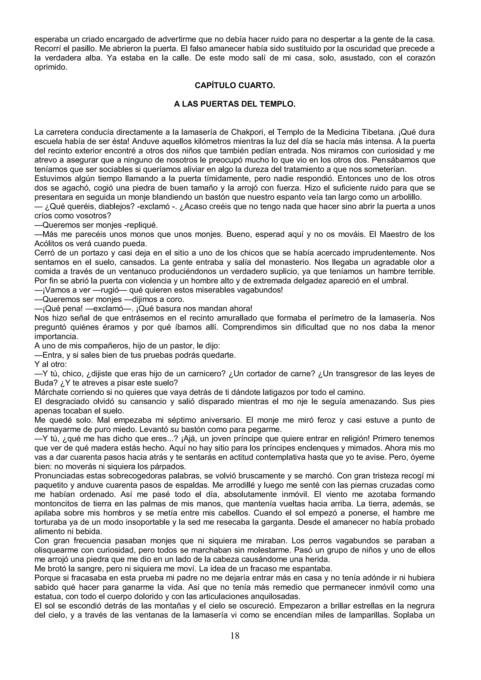 esperaba un criado encargado de advertirme que no debía hacer ruido para no despertar a la gente de la casa.
Recorrí el pasillo. Me abrieron la puerta. El falso amanecer había sido sustituido por la oscuridad que precede a
la verdadera alba. Ya estaba en la calle. De este modo salí de mi casa, solo, asustado, con el corazón
oprimido.

                                             CAPÍTULO CUARTO.

                                       A LAS PUERTAS DEL TEMPLO.


La carretera conducía directamente a la lamasería de Chakpori, el Templo de la Medicina Tibetana. ¡Qué dura
escuela había de ser ésta! Anduve aquellos kilómetros mientras la luz del día se hacía más intensa. A la puerta
del recinto exterior encontré a otros dos niños que también pedían entrada. Nos miramos con curiosidad y me
atrevo a asegurar que a ninguno de nosotros le preocupó mucho lo que vio en los otros dos. Pensábamos que
teníamos que ser sociables si queríamos aliviar en algo la dureza del tratamiento a que nos someterían.
Estuvimos algún tiempo llamando a la puerta tímidamente, pero nadie respondió. Entonces uno de los otros
dos se agachó, cogió una piedra de buen tamaño y la arrojó con fuerza. Hizo el suficiente ruido para que se
presentara en seguida un monje blandiendo un bastón que nuestro espanto veía tan largo como un arbolillo.
— ¿Qué queréis, diablejos? -exclamó -. ¿Acaso creéis que no tengo nada que hacer sino abrir la puerta a unos
críos como vosotros?
—Queremos ser monjes -repliqué.
—Más me parecéis unos monos que unos monjes. Bueno, esperad aquí y no os mováis. El Maestro de los
Acólitos os verá cuando pueda.
Cerró de un portazo y casi deja en el sitio a uno de los chicos que se había acercado imprudentemente. Nos
sentamos en el suelo, cansados. La gente entraba y salía del monasterio. Nos llegaba un agradable olor a
comida a través de un ventanuco produciéndonos un verdadero suplicio, ya que teníamos un hambre terrible.
Por fin se abrió la puerta con violencia y un hombre alto y de extremada delgadez apareció en el umbral.
—¡Vamos a ver —rugió— qué quieren estos miserables vagabundos!
—Queremos ser monjes —dijimos a coro.
—¡Qué pena! —exclamó—. ¡Qué basura nos mandan ahora!
Nos hizo señal de que entrásemos en el recinto amurallado que formaba el perímetro de la lamasería. Nos
preguntó quiénes éramos y por qué íbamos allí. Comprendimos sin dificultad que no nos daba la menor
importancia.
A uno de mis compañeros, hijo de un pastor, le dijo:
—Entra, y si sales bien de tus pruebas podrás quedarte.
Y al otro:
—Y tú, chico, ¿dijiste que eras hijo de un carnicero? ¿Un cortador de carne? ¿Un transgresor de las leyes de
Buda? ¿Y te atreves a pisar este suelo?
Márchate corriendo si no quieres que vaya detrás de ti dándote latigazos por todo el camino.
El desgraciado olvidó su cansancio y salió disparado mientras el mo nje le seguía amenazando. Sus pies
apenas tocaban el suelo.
Me quedé solo. Mal empezaba mi séptimo aniversario. El monje me miró feroz y casi estuve a punto de
desmayarme de puro miedo. Levantó su bastón como para pegarme.
—Y tú, ¿qué me has dicho que eres...? ¡Ajá, un joven príncipe que quiere entrar en religión! Primero tenemos
que ver de qué madera estás hecho. Aquí no hay sitio para los príncipes enclenques y mimados. Ahora mis mo
vas a dar cuarenta pasos hacia atrás y te sentarás en actitud contemplativa hasta que yo te avise. Pero, óyeme
bien: no moverás ni siquiera los párpados.
Pronunciadas estas sobrecogedoras palabras, se volvió bruscamente y se marchó. Con gran tristeza recogí mi
paquetito y anduve cuarenta pasos de espaldas. Me arrodillé y luego me senté con las piernas cruzadas como
me habían ordenado. Así me pasé todo el día, absolutamente inmóvil. El viento me azotaba formando
montoncitos de tierra en las palmas de mis manos, que mantenía vueltas hacia arriba. La tierra, además, se
apilaba sobre mis hombros y se metía entre mis cabellos. Cuando el sol empezó a ponerse, el hambre me
torturaba ya de un modo insoportable y la sed me resecaba la garganta. Desde el amanecer no había probado
alimento ni bebida.
Con gran frecuencia pasaban monjes que ni siquiera me miraban. Los perros vagabundos se paraban a
olisquearme con curiosidad, pero todos se marchaban sin molestarme. Pasó un grupo de niños y uno de ellos
me arrojó una piedra que me dio en un lado de la cabeza causándome una herida.
Me brotó la sangre, pero ni siquiera me moví. La idea de un fracaso me espantaba.
Porque si fracasaba en esta prueba mi padre no me dejaría entrar más en casa y no tenía adónde ir ni hubiera
sabido qué hacer para ganarme la vida. Así que no tenía más remedio que permanecer inmóvil como una
estatua, con todo el cuerpo dolorido y con las articulaciones anquilosadas.
El sol se escondió detrás de las montañas y el cielo se oscureció. Empezaron a brillar estrellas en la negrura
del cielo, y a través de las ventanas de la lamasería vi como se encendían miles de lamparillas. Soplaba un

                                                       18
 