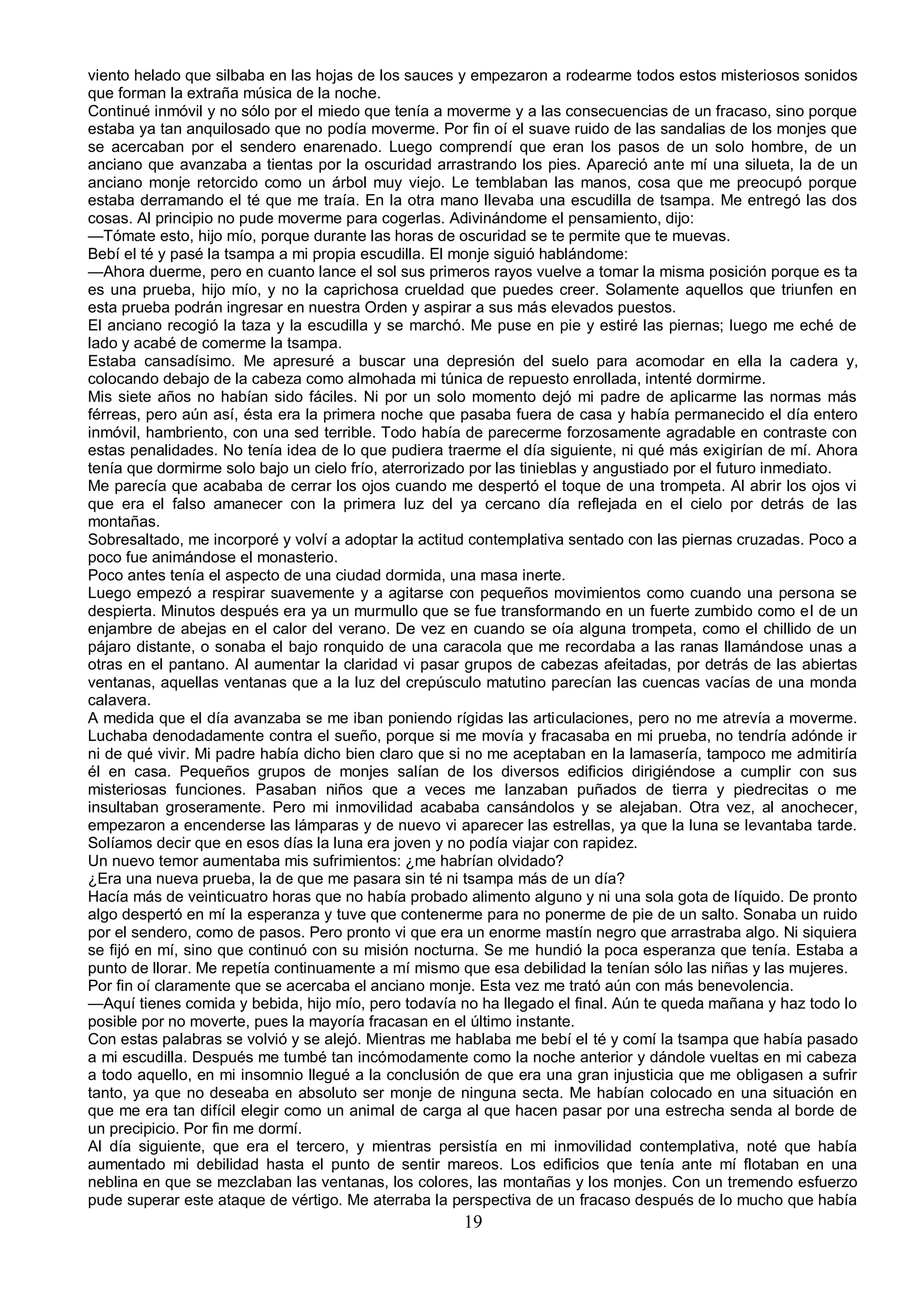 viento helado que silbaba en las hojas de los sauces y empezaron a rodearme todos estos misteriosos sonidos
que forman la extraña música de la noche.
Continué inmóvil y no sólo por el miedo que tenía a moverme y a las consecuencias de un fracaso, sino porque
estaba ya tan anquilosado que no podía moverme. Por fin oí el suave ruido de las sandalias de los monjes que
se acercaban por el sendero enarenado. Luego comprendí que eran los pasos de un solo hombre, de un
anciano que avanzaba a tientas por la oscuridad arrastrando los pies. Apareció ante mí una silueta, la de un
anciano monje retorcido como un árbol muy viejo. Le temblaban las manos, cosa que me preocupó porque
estaba derramando el té que me traía. En la otra mano llevaba una escudilla de tsampa. Me entregó las dos
cosas. Al principio no pude moverme para cogerlas. Adivinándome el pensamiento, dijo:
—Tómate esto, hijo mío, porque durante las horas de oscuridad se te permite que te muevas.
Bebí el té y pasé la tsampa a mi propia escudilla. El monje siguió hablándome:
—Ahora duerme, pero en cuanto lance el sol sus primeros rayos vuelve a tomar la misma posición porque es ta
es una prueba, hijo mío, y no la caprichosa crueldad que puedes creer. Solamente aquellos que triunfen en
esta prueba podrán ingresar en nuestra Orden y aspirar a sus más elevados puestos.
El anciano recogió la taza y la escudilla y se marchó. Me puse en pie y estiré las piernas; luego me eché de
lado y acabé de comerme la tsampa.
Estaba cansadísimo. Me apresuré a buscar una depresión del suelo para acomodar en ella la cadera y,
colocando debajo de la cabeza como almohada mi túnica de repuesto enrollada, intenté dormirme.
Mis siete años no habían sido fáciles. Ni por un solo momento dejó mi padre de aplicarme las normas más
férreas, pero aún así, ésta era la primera noche que pasaba fuera de casa y había permanecido el día entero
inmóvil, hambriento, con una sed terrible. Todo había de parecerme forzosamente agradable en contraste con
estas penalidades. No tenía idea de lo que pudiera traerme el día siguiente, ni qué más exigirían de mí. Ahora
tenía que dormirme solo bajo un cielo frío, aterrorizado por las tinieblas y angustiado por el futuro inmediato.
Me parecía que acababa de cerrar los ojos cuando me despertó el toque de una trompeta. Al abrir los ojos vi
que era el falso amanecer con la primera luz del ya cercano día reflejada en el cielo por detrás de las
montañas.
Sobresaltado, me incorporé y volví a adoptar la actitud contemplativa sentado con las piernas cruzadas. Poco a
poco fue animándose el monasterio.
Poco antes tenía el aspecto de una ciudad dormida, una masa inerte.
Luego empezó a respirar suavemente y a agitarse con pequeños movimientos como cuando una persona se
despierta. Minutos después era ya un murmullo que se fue transformando en un fuerte zumbido como el de un
enjambre de abejas en el calor del verano. De vez en cuando se oía alguna trompeta, como el chillido de un
pájaro distante, o sonaba el bajo ronquido de una caracola que me recordaba a las ranas llamándose unas a
otras en el pantano. Al aumentar la claridad vi pasar grupos de cabezas afeitadas, por detrás de las abiertas
ventanas, aquellas ventanas que a la luz del crepúsculo matutino parecían las cuencas vacías de una monda
calavera.
A medida que el día avanzaba se me iban poniendo rígidas las articulaciones, pero no me atrevía a moverme.
Luchaba denodadamente contra el sueño, porque si me movía y fracasaba en mi prueba, no tendría adónde ir
ni de qué vivir. Mi padre había dicho bien claro que si no me aceptaban en la lamasería, tampoco me admitiría
él en casa. Pequeños grupos de monjes salían de los diversos edificios dirigiéndose a cumplir con sus
misteriosas funciones. Pasaban niños que a veces me lanzaban puñados de tierra y piedrecitas o me
insultaban groseramente. Pero mi inmovilidad acababa cansándolos y se alejaban. Otra vez, al anochecer,
empezaron a encenderse las lámparas y de nuevo vi aparecer las estrellas, ya que la luna se levantaba tarde.
Solíamos decir que en esos días la luna era joven y no podía viajar con rapidez.
Un nuevo temor aumentaba mis sufrimientos: ¿me habrían olvidado?
¿Era una nueva prueba, la de que me pasara sin té ni tsampa más de un día?
Hacía más de veinticuatro horas que no había probado alimento alguno y ni una sola gota de líquido. De pronto
algo despertó en mí la esperanza y tuve que contenerme para no ponerme de pie de un salto. Sonaba un ruido
por el sendero, como de pasos. Pero pronto vi que era un enorme mastín negro que arrastraba algo. Ni siquiera
se fijó en mí, sino que continuó con su misión nocturna. Se me hundió la poca esperanza que tenía. Estaba a
punto de llorar. Me repetía continuamente a mí mismo que esa debilidad la tenían sólo las niñas y las mujeres.
Por fin oí claramente que se acercaba el anciano monje. Esta vez me trató aún con más benevolencia.
—Aquí tienes comida y bebida, hijo mío, pero todavía no ha llegado el final. Aún te queda mañana y haz todo lo
posible por no moverte, pues la mayoría fracasan en el último instante.
Con estas palabras se volvió y se alejó. Mientras me hablaba me bebí el té y comí la tsampa que había pasado
a mi escudilla. Después me tumbé tan incómodamente como la noche anterior y dándole vueltas en mi cabeza
a todo aquello, en mi insomnio llegué a la conclusión de que era una gran injusticia que me obligasen a sufrir
tanto, ya que no deseaba en absoluto ser monje de ninguna secta. Me habían colocado en una situación en
que me era tan difícil elegir como un animal de carga al que hacen pasar por una estrecha senda al borde de
un precipicio. Por fin me dormí.
Al día siguiente, que era el tercero, y mientras persistía en mi inmovilidad contemplativa, noté que había
aumentado mi debilidad hasta el punto de sentir mareos. Los edificios que tenía ante mí flotaban en una
neblina en que se mezclaban las ventanas, los colores, las montañas y los monjes. Con un tremendo esfuerzo
pude superar este ataque de vértigo. Me aterraba la perspectiva de un fracaso después de lo mucho que había
                                                      19
 