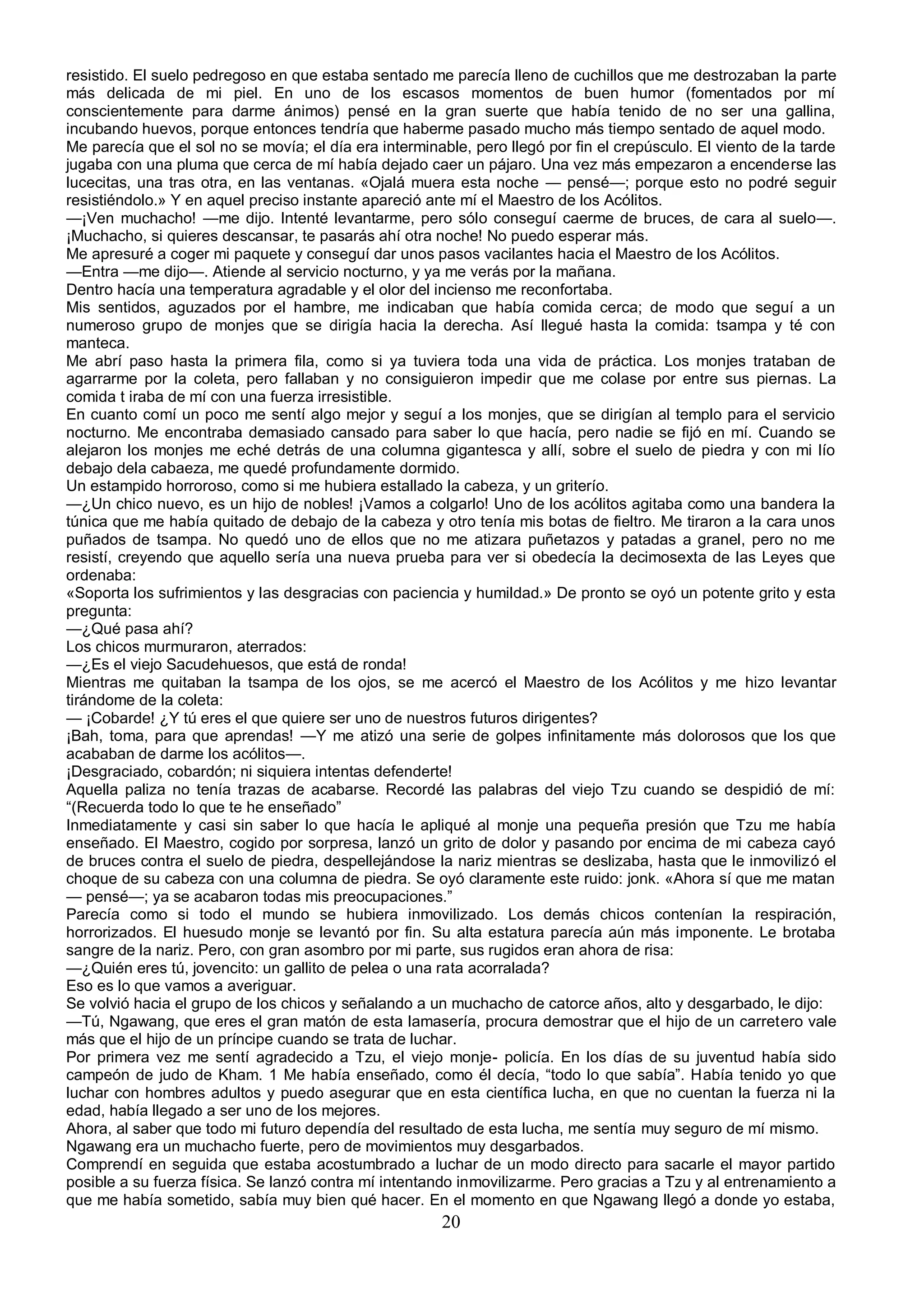 resistido. El suelo pedregoso en que estaba sentado me parecía lleno de cuchillos que me destrozaban la parte
más delicada de mi piel. En uno de los escasos momentos de buen humor (fomentados por mí
conscientemente para darme ánimos) pensé en la gran suerte que había tenido de no ser una gallina,
incubando huevos, porque entonces tendría que haberme pasado mucho más tiempo sentado de aquel modo.
Me parecía que el sol no se movía; el día era interminable, pero llegó por fin el crepúsculo. El viento de la tarde
jugaba con una pluma que cerca de mí había dejado caer un pájaro. Una vez más empezaron a encenderse las
lucecitas, una tras otra, en las ventanas. «Ojalá muera esta noche — pensé—; porque esto no podré seguir
resistiéndolo.» Y en aquel preciso instante apareció ante mí el Maestro de los Acólitos.
—¡Ven muchacho! —me dijo. Intenté levantarme, pero sólo conseguí caerme de bruces, de cara al suelo—.
¡Muchacho, si quieres descansar, te pasarás ahí otra noche! No puedo esperar más.
Me apresuré a coger mi paquete y conseguí dar unos pasos vacilantes hacia el Maestro de los Acólitos.
—Entra —me dijo—. Atiende al servicio nocturno, y ya me verás por la mañana.
Dentro hacía una temperatura agradable y el olor del incienso me reconfortaba.
Mis sentidos, aguzados por el hambre, me indicaban que había comida cerca; de modo que seguí a un
numeroso grupo de monjes que se dirigía hacia la derecha. Así llegué hasta la comida: tsampa y té con
manteca.
Me abrí paso hasta la primera fila, como si ya tuviera toda una vida de práctica. Los monjes trataban de
agarrarme por la coleta, pero fallaban y no consiguieron impedir que me colase por entre sus piernas. La
comida t iraba de mí con una fuerza irresistible.
En cuanto comí un poco me sentí algo mejor y seguí a los monjes, que se dirigían al templo para el servicio
nocturno. Me encontraba demasiado cansado para saber lo que hacía, pero nadie se fijó en mí. Cuando se
alejaron los monjes me eché detrás de una columna gigantesca y allí, sobre el suelo de piedra y con mi lío
debajo dela cabaeza, me quedé profundamente dormido.
Un estampido horroroso, como si me hubiera estallado la cabeza, y un griterío.
—¿Un chico nuevo, es un hijo de nobles! ¡Vamos a colgarlo! Uno de los acólitos agitaba como una bandera la
túnica que me había quitado de debajo de la cabeza y otro tenía mis botas de fieltro. Me tiraron a la cara unos
puñados de tsampa. No quedó uno de ellos que no me atizara puñetazos y patadas a granel, pero no me
resistí, creyendo que aquello sería una nueva prueba para ver si obedecía la decimosexta de las Leyes que
ordenaba:
«Soporta los sufrimientos y las desgracias con paciencia y humildad.» De pronto se oyó un potente grito y esta
pregunta:
—¿Qué pasa ahí?
Los chicos murmuraron, aterrados:
—¿Es el viejo Sacudehuesos, que está de ronda!
Mientras me quitaban la tsampa de los ojos, se me acercó el Maestro de los Acólitos y me hizo levantar
tirándome de la coleta:
— ¡Cobarde! ¿Y tú eres el que quiere ser uno de nuestros futuros dirigentes?
¡Bah, toma, para que aprendas! —Y me atizó una serie de golpes infinitamente más dolorosos que los que
acababan de darme los acólitos—.
¡Desgraciado, cobardón; ni siquiera intentas defenderte!
Aquella paliza no tenía trazas de acabarse. Recordé las palabras del viejo Tzu cuando se despidió de mí:
“(Recuerda todo lo que te he enseñado”
Inmediatamente y casi sin saber lo que hacía le apliqué al monje una pequeña presión que Tzu me había
enseñado. El Maestro, cogido por sorpresa, lanzó un grito de dolor y pasando por encima de mi cabeza cayó
de bruces contra el suelo de piedra, despellejándose la nariz mientras se deslizaba, hasta que le inmovilizó el
choque de su cabeza con una columna de piedra. Se oyó claramente este ruido: jonk. «Ahora sí que me matan
— pensé—; ya se acabaron todas mis preocupaciones.”
Parecía como si todo el mundo se hubiera inmovilizado. Los demás chicos contenían la respiración,
horrorizados. El huesudo monje se levantó por fin. Su alta estatura parecía aún más imponente. Le brotaba
sangre de la nariz. Pero, con gran asombro por mi parte, sus rugidos eran ahora de risa:
—¿Quién eres tú, jovencito: un gallito de pelea o una rata acorralada?
Eso es lo que vamos a averiguar.
Se volvió hacia el grupo de los chicos y señalando a un muchacho de catorce años, alto y desgarbado, le dijo:
—Tú, Ngawang, que eres el gran matón de esta lamasería, procura demostrar que el hijo de un carretero vale
más que el hijo de un príncipe cuando se trata de luchar.
Por primera vez me sentí agradecido a Tzu, el viejo monje- policía. En los días de su juventud había sido
campeón de judo de Kham. 1 Me había enseñado, como él decía, “todo lo que sabía”. Había tenido yo que
luchar con hombres adultos y puedo asegurar que en esta científica lucha, en que no cuentan la fuerza ni la
edad, había llegado a ser uno de los mejores.
Ahora, al saber que todo mi futuro dependía del resultado de esta lucha, me sentía muy seguro de mí mismo.
Ngawang era un muchacho fuerte, pero de movimientos muy desgarbados.
Comprendí en seguida que estaba acostumbrado a luchar de un modo directo para sacarle el mayor partido
posible a su fuerza física. Se lanzó contra mí intentando inmovilizarme. Pero gracias a Tzu y al entrenamiento a
que me había sometido, sabía muy bien qué hacer. En el momento en que Ngawang llegó a donde yo estaba,
                                                        20
 