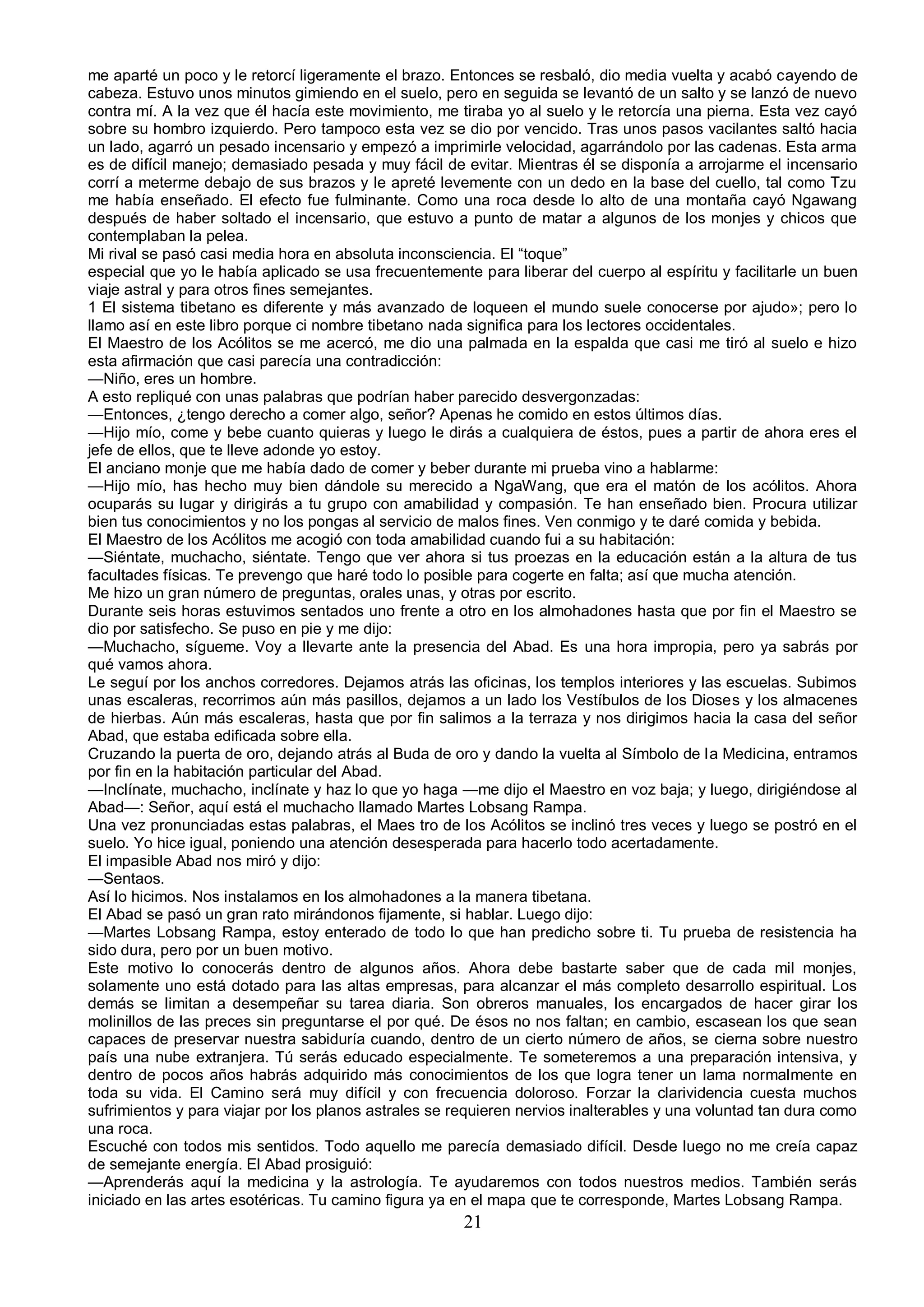me aparté un poco y le retorcí ligeramente el brazo. Entonces se resbaló, dio media vuelta y acabó cayendo de
cabeza. Estuvo unos minutos gimiendo en el suelo, pero en seguida se levantó de un salto y se lanzó de nuevo
contra mí. A la vez que él hacía este movimiento, me tiraba yo al suelo y le retorcía una pierna. Esta vez cayó
sobre su hombro izquierdo. Pero tampoco esta vez se dio por vencido. Tras unos pasos vacilantes saltó hacia
un lado, agarró un pesado incensario y empezó a imprimirle velocidad, agarrándolo por las cadenas. Esta arma
es de difícil manejo; demasiado pesada y muy fácil de evitar. Mientras él se disponía a arrojarme el incensario
corrí a meterme debajo de sus brazos y le apreté levemente con un dedo en la base del cuello, tal como Tzu
me había enseñado. El efecto fue fulminante. Como una roca desde lo alto de una montaña cayó Ngawang
después de haber soltado el incensario, que estuvo a punto de matar a algunos de los monjes y chicos que
contemplaban la pelea.
Mi rival se pasó casi media hora en absoluta inconsciencia. El “toque”
especial que yo le había aplicado se usa frecuentemente para liberar del cuerpo al espíritu y facilitarle un buen
viaje astral y para otros fines semejantes.
1 El sistema tibetano es diferente y más avanzado de loqueen el mundo suele conocerse por ajudo»; pero lo
llamo así en este libro porque ci nombre tibetano nada significa para los lectores occidentales.
El Maestro de los Acólitos se me acercó, me dio una palmada en la espalda que casi me tiró al suelo e hizo
esta afirmación que casi parecía una contradicción:
—Niño, eres un hombre.
A esto repliqué con unas palabras que podrían haber parecido desvergonzadas:
—Entonces, ¿tengo derecho a comer algo, señor? Apenas he comido en estos últimos días.
—Hijo mío, come y bebe cuanto quieras y luego le dirás a cualquiera de éstos, pues a partir de ahora eres el
jefe de ellos, que te lleve adonde yo estoy.
El anciano monje que me había dado de comer y beber durante mi prueba vino a hablarme:
—Hijo mío, has hecho muy bien dándole su merecido a NgaWang, que era el matón de los acólitos. Ahora
ocuparás su lugar y dirigirás a tu grupo con amabilidad y compasión. Te han enseñado bien. Procura utilizar
bien tus conocimientos y no los pongas al servicio de malos fines. Ven conmigo y te daré comida y bebida.
El Maestro de los Acólitos me acogió con toda amabilidad cuando fui a su habitación:
—Siéntate, muchacho, siéntate. Tengo que ver ahora si tus proezas en la educación están a la altura de tus
facultades físicas. Te prevengo que haré todo lo posible para cogerte en falta; así que mucha atención.
Me hizo un gran número de preguntas, orales unas, y otras por escrito.
Durante seis horas estuvimos sentados uno frente a otro en los almohadones hasta que por fin el Maestro se
dio por satisfecho. Se puso en pie y me dijo:
—Muchacho, sígueme. Voy a llevarte ante la presencia del Abad. Es una hora impropia, pero ya sabrás por
qué vamos ahora.
Le seguí por los anchos corredores. Dejamos atrás las oficinas, los templos interiores y las escuelas. Subimos
unas escaleras, recorrimos aún más pasillos, dejamos a un lado los Vestíbulos de los Dioses y los almacenes
de hierbas. Aún más escaleras, hasta que por fin salimos a la terraza y nos dirigimos hacia la casa del señor
Abad, que estaba edificada sobre ella.
Cruzando la puerta de oro, dejando atrás al Buda de oro y dando la vuelta al Símbolo de la Medicina, entramos
por fin en la habitación particular del Abad.
—Inclínate, muchacho, inclínate y haz lo que yo haga —me dijo el Maestro en voz baja; y luego, dirigiéndose al
Abad—: Señor, aquí está el muchacho llamado Martes Lobsang Rampa.
Una vez pronunciadas estas palabras, el Maes tro de los Acólitos se inclinó tres veces y luego se postró en el
suelo. Yo hice igual, poniendo una atención desesperada para hacerlo todo acertadamente.
El impasible Abad nos miró y dijo:
—Sentaos.
Así lo hicimos. Nos instalamos en los almohadones a la manera tibetana.
El Abad se pasó un gran rato mirándonos fijamente, si hablar. Luego dijo:
—Martes Lobsang Rampa, estoy enterado de todo lo que han predicho sobre ti. Tu prueba de resistencia ha
sido dura, pero por un buen motivo.
Este motivo lo conocerás dentro de algunos años. Ahora debe bastarte saber que de cada mil monjes,
solamente uno está dotado para las altas empresas, para alcanzar el más completo desarrollo espiritual. Los
demás se limitan a desempeñar su tarea diaria. Son obreros manuales, los encargados de hacer girar los
molinillos de las preces sin preguntarse el por qué. De ésos no nos faltan; en cambio, escasean los que sean
capaces de preservar nuestra sabiduría cuando, dentro de un cierto número de años, se cierna sobre nuestro
país una nube extranjera. Tú serás educado especialmente. Te someteremos a una preparación intensiva, y
dentro de pocos años habrás adquirido más conocimientos de los que logra tener un lama normalmente en
toda su vida. El Camino será muy difícil y con frecuencia doloroso. Forzar la clarividencia cuesta muchos
sufrimientos y para viajar por los planos astrales se requieren nervios inalterables y una voluntad tan dura como
una roca.
Escuché con todos mis sentidos. Todo aquello me parecía demasiado difícil. Desde luego no me creía capaz
de semejante energía. El Abad prosiguió:
—Aprenderás aquí la medicina y la astrología. Te ayudaremos con todos nuestros medios. También serás
iniciado en las artes esotéricas. Tu camino figura ya en el mapa que te corresponde, Martes Lobsang Rampa.
                                                       21
 