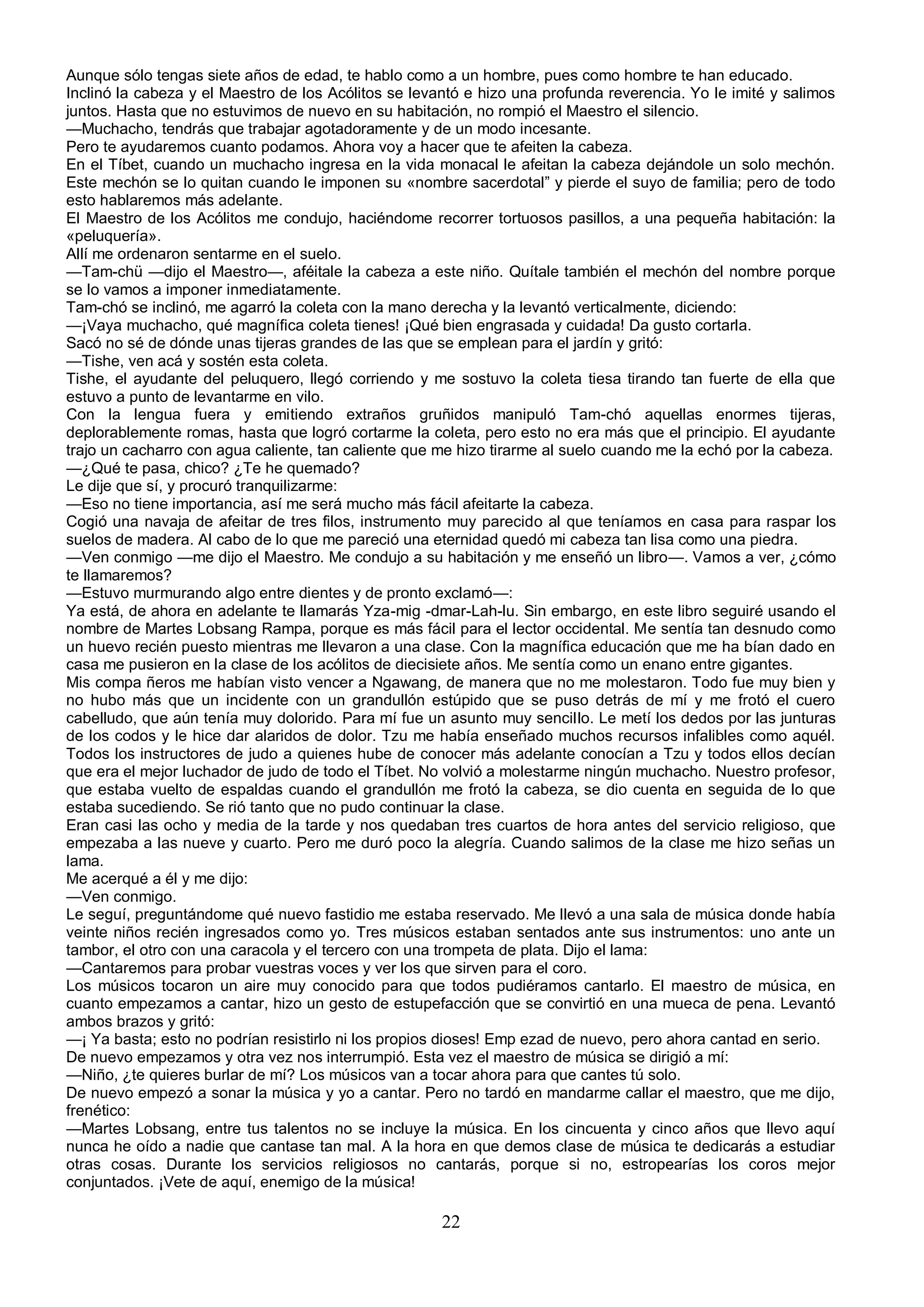 Aunque sólo tengas siete años de edad, te hablo como a un hombre, pues como hombre te han educado.
Inclinó la cabeza y el Maestro de los Acólitos se levantó e hizo una profunda reverencia. Yo le imité y salimos
juntos. Hasta que no estuvimos de nuevo en su habitación, no rompió el Maestro el silencio.
—Muchacho, tendrás que trabajar agotadoramente y de un modo incesante.
Pero te ayudaremos cuanto podamos. Ahora voy a hacer que te afeiten la cabeza.
En el Tíbet, cuando un muchacho ingresa en la vida monacal le afeitan la cabeza dejándole un solo mechón.
Este mechón se lo quitan cuando le imponen su «nombre sacerdotal” y pierde el suyo de familia; pero de todo
esto hablaremos más adelante.
El Maestro de los Acólitos me condujo, haciéndome recorrer tortuosos pasillos, a una pequeña habitación: la
«peluquería».
Allí me ordenaron sentarme en el suelo.
—Tam-chü —dijo el Maestro—, aféitale la cabeza a este niño. Quítale también el mechón del nombre porque
se lo vamos a imponer inmediatamente.
Tam-chó se inclinó, me agarró la coleta con la mano derecha y la levantó verticalmente, diciendo:
—¡Vaya muchacho, qué magnífica coleta tienes! ¡Qué bien engrasada y cuidada! Da gusto cortarla.
Sacó no sé de dónde unas tijeras grandes de las que se emplean para el jardín y gritó:
—Tishe, ven acá y sostén esta coleta.
Tishe, el ayudante del peluquero, llegó corriendo y me sostuvo la coleta tiesa tirando tan fuerte de ella que
estuvo a punto de levantarme en vilo.
Con la lengua fuera y emitiendo extraños gruñidos manipuló Tam-chó aquellas enormes tijeras,
deplorablemente romas, hasta que logró cortarme la coleta, pero esto no era más que el principio. El ayudante
trajo un cacharro con agua caliente, tan caliente que me hizo tirarme al suelo cuando me la echó por la cabeza.
—¿Qué te pasa, chico? ¿Te he quemado?
Le dije que sí, y procuró tranquilizarme:
—Eso no tiene importancia, así me será mucho más fácil afeitarte la cabeza.
Cogió una navaja de afeitar de tres filos, instrumento muy parecido al que teníamos en casa para raspar los
suelos de madera. Al cabo de lo que me pareció una eternidad quedó mi cabeza tan lisa como una piedra.
—Ven conmigo —me dijo el Maestro. Me condujo a su habitación y me enseñó un libro—. Vamos a ver, ¿cómo
te llamaremos?
—Estuvo murmurando algo entre dientes y de pronto exclamó—:
Ya está, de ahora en adelante te llamarás Yza-mig -dmar-Lah-lu. Sin embargo, en este libro seguiré usando el
nombre de Martes Lobsang Rampa, porque es más fácil para el lector occidental. Me sentía tan desnudo como
un huevo recién puesto mientras me llevaron a una clase. Con la magnífica educación que me ha bían dado en
casa me pusieron en la clase de los acólitos de diecisiete años. Me sentía como un enano entre gigantes.
Mis compa ñeros me habían visto vencer a Ngawang, de manera que no me molestaron. Todo fue muy bien y
no hubo más que un incidente con un grandullón estúpido que se puso detrás de mí y me frotó el cuero
cabelludo, que aún tenía muy dolorido. Para mí fue un asunto muy sencillo. Le metí los dedos por las junturas
de los codos y le hice dar alaridos de dolor. Tzu me había enseñado muchos recursos infalibles como aquél.
Todos los instructores de judo a quienes hube de conocer más adelante conocían a Tzu y todos ellos decían
que era el mejor luchador de judo de todo el Tíbet. No volvió a molestarme ningún muchacho. Nuestro profesor,
que estaba vuelto de espaldas cuando el grandullón me frotó la cabeza, se dio cuenta en seguida de lo que
estaba sucediendo. Se rió tanto que no pudo continuar la clase.
Eran casi las ocho y media de la tarde y nos quedaban tres cuartos de hora antes del servicio religioso, que
empezaba a las nueve y cuarto. Pero me duró poco la alegría. Cuando salimos de la clase me hizo señas un
lama.
Me acerqué a él y me dijo:
—Ven conmigo.
Le seguí, preguntándome qué nuevo fastidio me estaba reservado. Me llevó a una sala de música donde había
veinte niños recién ingresados como yo. Tres músicos estaban sentados ante sus instrumentos: uno ante un
tambor, el otro con una caracola y el tercero con una trompeta de plata. Dijo el lama:
—Cantaremos para probar vuestras voces y ver los que sirven para el coro.
Los músicos tocaron un aire muy conocido para que todos pudiéramos cantarlo. El maestro de música, en
cuanto empezamos a cantar, hizo un gesto de estupefacción que se convirtió en una mueca de pena. Levantó
ambos brazos y gritó:
—¡ Ya basta; esto no podrían resistirlo ni los propios dioses! Emp ezad de nuevo, pero ahora cantad en serio.
De nuevo empezamos y otra vez nos interrumpió. Esta vez el maestro de música se dirigió a mí:
—Niño, ¿te quieres burlar de mí? Los músicos van a tocar ahora para que cantes tú solo.
De nuevo empezó a sonar la música y yo a cantar. Pero no tardó en mandarme callar el maestro, que me dijo,
frenético:
—Martes Lobsang, entre tus talentos no se incluye la música. En los cincuenta y cinco años que llevo aquí
nunca he oído a nadie que cantase tan mal. A la hora en que demos clase de música te dedicarás a estudiar
otras cosas. Durante los servicios religiosos no cantarás, porque si no, estropearías los coros mejor
conjuntados. ¡Vete de aquí, enemigo de la música!

                                                      22
 