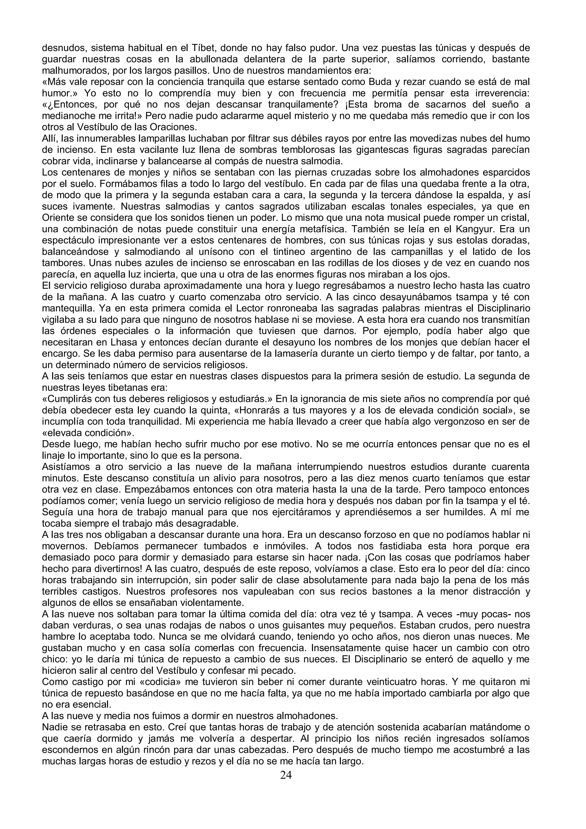 desnudos, sistema habitual en el Tíbet, donde no hay falso pudor. Una vez puestas las túnicas y después de
guardar nuestras cosas en la abullonada delantera de la parte superior, salíamos corriendo, bastante
malhumorados, por los largos pasillos. Uno de nuestros mandamientos era:
«Más vale reposar con la conciencia tranquila que estarse sentado como Buda y rezar cuando se está de mal
humor.» Yo esto no lo comprendía muy bien y con frecuencia me permitía pensar esta irreverencia:
«¿Entonces, por qué no nos dejan descansar tranquilamente? ¡Esta broma de sacarnos del sueño a
medianoche me irrita!» Pero nadie pudo aclararme aquel misterio y no me quedaba más remedio que ir con los
otros al Vestíbulo de las Oraciones.
Allí, las innumerables lamparillas luchaban por filtrar sus débiles rayos por entre las movedizas nubes del humo
de incienso. En esta vacilante luz llena de sombras temblorosas las gigantescas figuras sagradas parecían
cobrar vida, inclinarse y balancearse al compás de nuestra salmodia.
Los centenares de monjes y niños se sentaban con las piernas cruzadas sobre los almohadones esparcidos
por el suelo. Formábamos filas a todo lo largo del vestíbulo. En cada par de filas una quedaba frente a la otra,
de modo que la primera y la segunda estaban cara a cara, la segunda y la tercera dándose la espalda, y así
suces ivamente. Nuestras salmodias y cantos sagrados utilizaban escalas tonales especiales, ya que en
Oriente se considera que los sonidos tienen un poder. Lo mismo que una nota musical puede romper un cristal,
una combinación de notas puede constituir una energía metafísica. También se leía en el Kangyur. Era un
espectáculo impresionante ver a estos centenares de hombres, con sus túnicas rojas y sus estolas doradas,
balanceándose y salmodiando al unísono con el tintineo argentino de las campanillas y el latido de los
tambores. Unas nubes azules de incienso se enroscaban en las rodillas de los dioses y de vez en cuando nos
parecía, en aquella luz incierta, que una u otra de las enormes figuras nos miraban a los ojos.
El servicio religioso duraba aproximadamente una hora y luego regresábamos a nuestro lecho hasta las cuatro
de la mañana. A las cuatro y cuarto comenzaba otro servicio. A las cinco desayunábamos tsampa y té con
mantequilla. Ya en esta primera comida el Lector ronroneaba las sagradas palabras mientras el Disciplinario
vigilaba a su lado para que ninguno de nosotros hablase ni se moviese. A esta hora era cuando nos transmitían
las órdenes especiales o la información que tuviesen que darnos. Por ejemplo, podía haber algo que
necesitaran en Lhasa y entonces decían durante el desayuno los nombres de los monjes que debían hacer el
encargo. Se les daba permiso para ausentarse de la lamasería durante un cierto tiempo y de faltar, por tanto, a
un determinado número de servicios religiosos.
A las seis teníamos que estar en nuestras clases dispuestos para la primera sesión de estudio. La segunda de
nuestras leyes tibetanas era:
«Cumplirás con tus deberes religiosos y estudiarás.» En la ignorancia de mis siete años no comprendía por qué
debía obedecer esta ley cuando la quinta, «Honrarás a tus mayores y a los de elevada condición social», se
incumplía con toda tranquilidad. Mi experiencia me había llevado a creer que había algo vergonzoso en ser de
«elevada condición».
Desde luego, me habían hecho sufrir mucho por ese motivo. No se me ocurría entonces pensar que no es el
linaje lo importante, sino lo que es la persona.
Asistíamos a otro servicio a las nueve de la mañana interrumpiendo nuestros estudios durante cuarenta
minutos. Este descanso constituía un alivio para nosotros, pero a las diez menos cuarto teníamos que estar
otra vez en clase. Empezábamos entonces con otra materia hasta la una de la tarde. Pero tampoco entonces
podíamos comer; venía luego un servicio religioso de media hora y después nos daban por fin la tsampa y el té.
Seguía una hora de trabajo manual para que nos ejercitáramos y aprendiésemos a ser humildes. A mí me
tocaba siempre el trabajo más desagradable.
A las tres nos obligaban a descansar durante una hora. Era un descanso forzoso en que no podíamos hablar ni
movernos. Debíamos permanecer tumbados e inmóviles. A todos nos fastidiaba esta hora porque era
demasiado poco para dormir y demasiado para estarse sin hacer nada. ¡Con las cosas que podríamos haber
hecho para divertirnos! A las cuatro, después de este reposo, volvíamos a clase. Esto era lo peor del día: cinco
horas trabajando sin interrupción, sin poder salir de clase absolutamente para nada bajo la pena de los más
terribles castigos. Nuestros profesores nos vapuleaban con sus recios bastones a la menor distracción y
algunos de ellos se ensañaban violentamente.
A las nueve nos soltaban para tomar la última comida del día: otra vez té y tsampa. A veces -muy pocas- nos
daban verduras, o sea unas rodajas de nabos o unos guisantes muy pequeños. Estaban crudos, pero nuestra
hambre lo aceptaba todo. Nunca se me olvidará cuando, teniendo yo ocho años, nos dieron unas nueces. Me
gustaban mucho y en casa solía comerlas con frecuencia. Insensatamente quise hacer un cambio con otro
chico: yo le daría mi túnica de repuesto a cambio de sus nueces. El Disciplinario se enteró de aquello y me
hicieron salir al centro del Vestíbulo y confesar mi pecado.
Como castigo por mi «codicia» me tuvieron sin beber ni comer durante veinticuatro horas. Y me quitaron mi
túnica de repuesto basándose en que no me hacía falta, ya que no me había importado cambiarla por algo que
no era esencial.
A las nueve y media nos fuimos a dormir en nuestros almohadones.
Nadie se retrasaba en esto. Creí que tantas horas de trabajo y de atención sostenida acabarían matándome o
que caería dormido y jamás me volvería a despertar. Al principio los niños recién ingresados solíamos
escondernos en algún rincón para dar unas cabezadas. Pero después de mucho tiempo me acostumbré a las
muchas largas horas de estudio y rezos y el día no se me hacía tan largo.
                                                      24
 