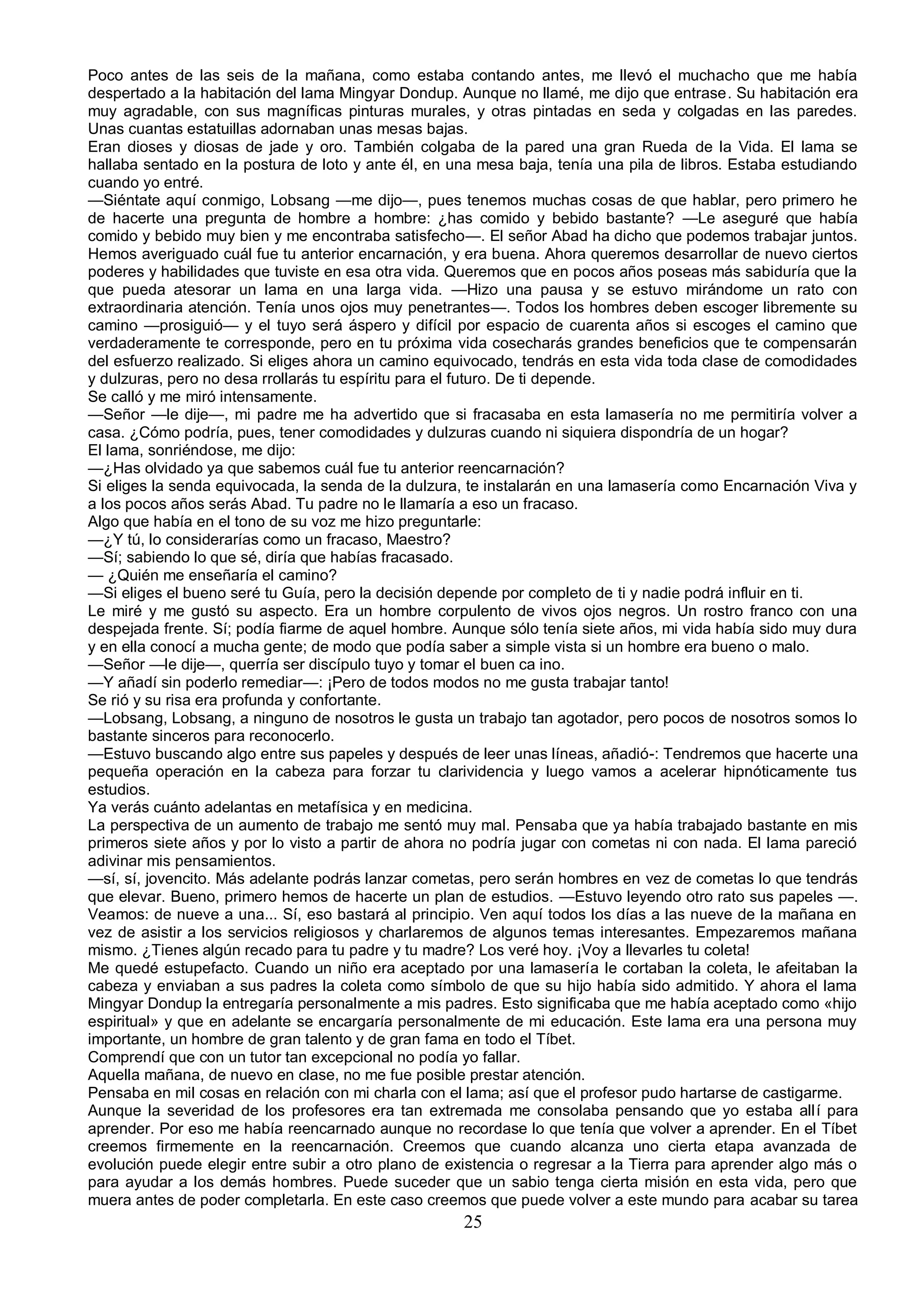 Poco antes de las seis de la mañana, como estaba contando antes, me llevó el muchacho que me había
despertado a la habitación del lama Mingyar Dondup. Aunque no llamé, me dijo que entrase. Su habitación era
muy agradable, con sus magníficas pinturas murales, y otras pintadas en seda y colgadas en las paredes.
Unas cuantas estatuillas adornaban unas mesas bajas.
Eran dioses y diosas de jade y oro. También colgaba de la pared una gran Rueda de la Vida. El lama se
hallaba sentado en la postura de loto y ante él, en una mesa baja, tenía una pila de libros. Estaba estudiando
cuando yo entré.
—Siéntate aquí conmigo, Lobsang —me dijo—, pues tenemos muchas cosas de que hablar, pero primero he
de hacerte una pregunta de hombre a hombre: ¿has comido y bebido bastante? —Le aseguré que había
comido y bebido muy bien y me encontraba satisfecho—. El señor Abad ha dicho que podemos trabajar juntos.
Hemos averiguado cuál fue tu anterior encarnación, y era buena. Ahora queremos desarrollar de nuevo ciertos
poderes y habilidades que tuviste en esa otra vida. Queremos que en pocos años poseas más sabiduría que la
que pueda atesorar un lama en una larga vida. —Hizo una pausa y se estuvo mirándome un rato con
extraordinaria atención. Tenía unos ojos muy penetrantes—. Todos los hombres deben escoger libremente su
camino —prosiguió— y el tuyo será áspero y difícil por espacio de cuarenta años si escoges el camino que
verdaderamente te corresponde, pero en tu próxima vida cosecharás grandes beneficios que te compensarán
del esfuerzo realizado. Si eliges ahora un camino equivocado, tendrás en esta vida toda clase de comodidades
y dulzuras, pero no desa rrollarás tu espíritu para el futuro. De ti depende.
Se calló y me miró intensamente.
—Señor —le dije—, mi padre me ha advertido que si fracasaba en esta lamasería no me permitiría volver a
casa. ¿Cómo podría, pues, tener comodidades y dulzuras cuando ni siquiera dispondría de un hogar?
El lama, sonriéndose, me dijo:
—¿Has olvidado ya que sabemos cuál fue tu anterior reencarnación?
Si eliges la senda equivocada, la senda de la dulzura, te instalarán en una lamasería como Encarnación Viva y
a los pocos años serás Abad. Tu padre no le llamaría a eso un fracaso.
Algo que había en el tono de su voz me hizo preguntarle:
—¿Y tú, lo considerarías como un fracaso, Maestro?
—Sí; sabiendo lo que sé, diría que habías fracasado.
— ¿Quién me enseñaría el camino?
—Si eliges el bueno seré tu Guía, pero la decisión depende por completo de ti y nadie podrá influir en ti.
Le miré y me gustó su aspecto. Era un hombre corpulento de vivos ojos negros. Un rostro franco con una
despejada frente. Sí; podía fiarme de aquel hombre. Aunque sólo tenía siete años, mi vida había sido muy dura
y en ella conocí a mucha gente; de modo que podía saber a simple vista si un hombre era bueno o malo.
—Señor —le dije—, querría ser discípulo tuyo y tomar el buen ca ino.
—Y añadí sin poderlo remediar—: ¡Pero de todos modos no me gusta trabajar tanto!
Se rió y su risa era profunda y confortante.
—Lobsang, Lobsang, a ninguno de nosotros le gusta un trabajo tan agotador, pero pocos de nosotros somos lo
bastante sinceros para reconocerlo.
—Estuvo buscando algo entre sus papeles y después de leer unas líneas, añadió-: Tendremos que hacerte una
pequeña operación en la cabeza para forzar tu clarividencia y luego vamos a acelerar hipnóticamente tus
estudios.
Ya verás cuánto adelantas en metafísica y en medicina.
La perspectiva de un aumento de trabajo me sentó muy mal. Pensaba que ya había trabajado bastante en mis
primeros siete años y por lo visto a partir de ahora no podría jugar con cometas ni con nada. El lama pareció
adivinar mis pensamientos.
—sí, sí, jovencito. Más adelante podrás lanzar cometas, pero serán hombres en vez de cometas lo que tendrás
que elevar. Bueno, primero hemos de hacerte un plan de estudios. —Estuvo leyendo otro rato sus papeles —.
Veamos: de nueve a una... Sí, eso bastará al principio. Ven aquí todos los días a las nueve de la mañana en
vez de asistir a los servicios religiosos y charlaremos de algunos temas interesantes. Empezaremos mañana
mismo. ¿Tienes algún recado para tu padre y tu madre? Los veré hoy. ¡Voy a llevarles tu coleta!
Me quedé estupefacto. Cuando un niño era aceptado por una lamasería le cortaban la coleta, le afeitaban la
cabeza y enviaban a sus padres la coleta como símbolo de que su hijo había sido admitido. Y ahora el lama
Mingyar Dondup la entregaría personalmente a mis padres. Esto significaba que me había aceptado como «hijo
espiritual» y que en adelante se encargaría personalmente de mi educación. Este lama era una persona muy
importante, un hombre de gran talento y de gran fama en todo el Tíbet.
Comprendí que con un tutor tan excepcional no podía yo fallar.
Aquella mañana, de nuevo en clase, no me fue posible prestar atención.
Pensaba en mil cosas en relación con mi charla con el lama; así que el profesor pudo hartarse de castigarme.
Aunque la severidad de los profesores era tan extremada me consolaba pensando que yo estaba allí para
aprender. Por eso me había reencarnado aunque no recordase lo que tenía que volver a aprender. En el Tíbet
creemos firmemente en la reencarnación. Creemos que cuando alcanza uno cierta etapa avanzada de
evolución puede elegir entre subir a otro plano de existencia o regresar a la Tierra para aprender algo más o
para ayudar a los demás hombres. Puede suceder que un sabio tenga cierta misión en esta vida, pero que
muera antes de poder completarla. En este caso creemos que puede volver a este mundo para acabar su tarea
                                                     25
 