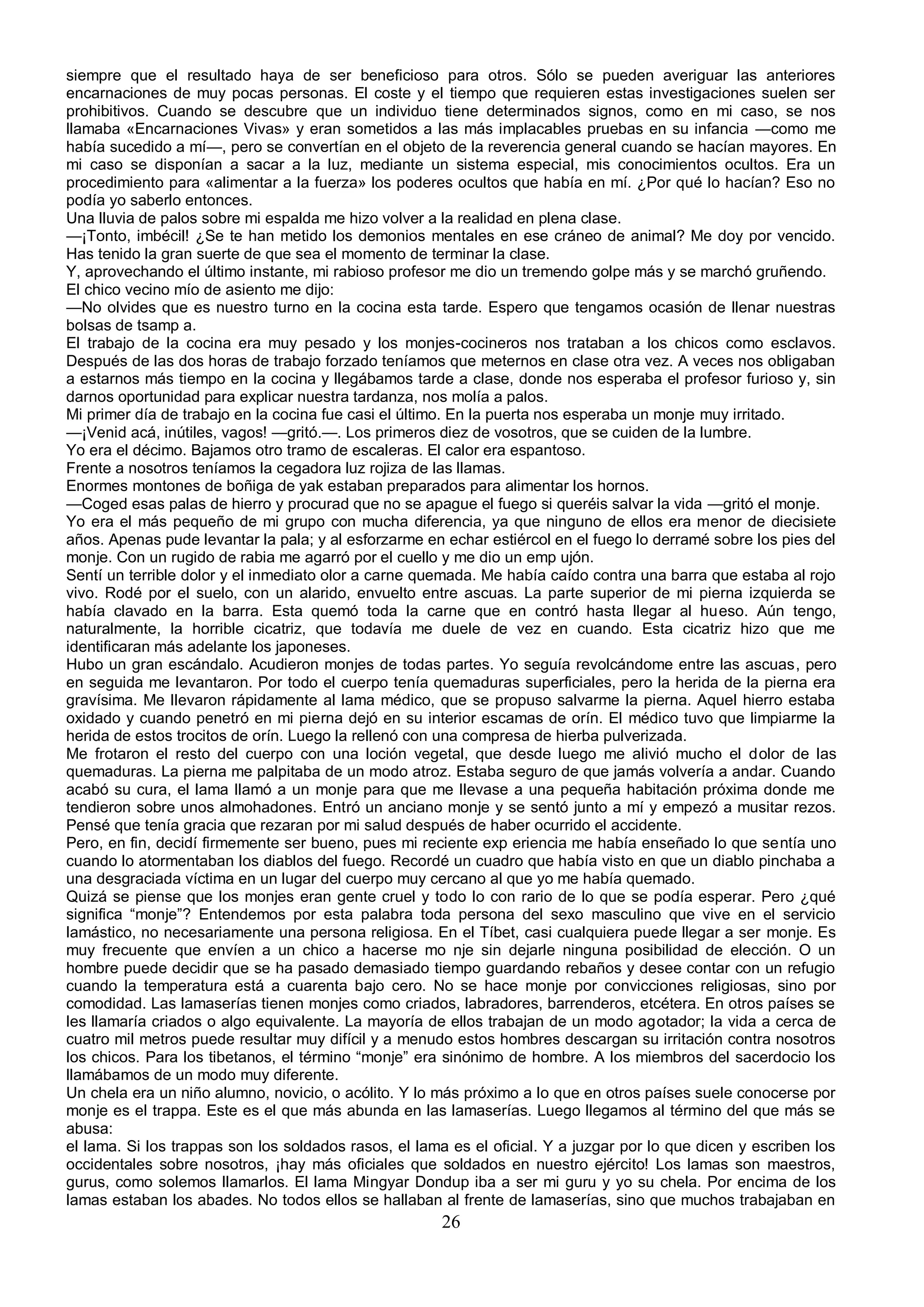 siempre que el resultado haya de ser beneficioso para otros. Sólo se pueden averiguar las anteriores
encarnaciones de muy pocas personas. El coste y el tiempo que requieren estas investigaciones suelen ser
prohibitivos. Cuando se descubre que un individuo tiene determinados signos, como en mi caso, se nos
llamaba «Encarnaciones Vivas» y eran sometidos a las más implacables pruebas en su infancia —como me
había sucedido a mí—, pero se convertían en el objeto de la reverencia general cuando se hacían mayores. En
mi caso se disponían a sacar a la luz, mediante un sistema especial, mis conocimientos ocultos. Era un
procedimiento para «alimentar a la fuerza» los poderes ocultos que había en mí. ¿Por qué lo hacían? Eso no
podía yo saberlo entonces.
Una lluvia de palos sobre mi espalda me hizo volver a la realidad en plena clase.
—¡Tonto, imbécil! ¿Se te han metido los demonios mentales en ese cráneo de animal? Me doy por vencido.
Has tenido la gran suerte de que sea el momento de terminar la clase.
Y, aprovechando el último instante, mi rabioso profesor me dio un tremendo golpe más y se marchó gruñendo.
El chico vecino mío de asiento me dijo:
—No olvides que es nuestro turno en la cocina esta tarde. Espero que tengamos ocasión de llenar nuestras
bolsas de tsamp a.
El trabajo de la cocina era muy pesado y los monjes-cocineros nos trataban a los chicos como esclavos.
Después de las dos horas de trabajo forzado teníamos que meternos en clase otra vez. A veces nos obligaban
a estarnos más tiempo en la cocina y llegábamos tarde a clase, donde nos esperaba el profesor furioso y, sin
darnos oportunidad para explicar nuestra tardanza, nos molía a palos.
Mi primer día de trabajo en la cocina fue casi el último. En la puerta nos esperaba un monje muy irritado.
—¡Venid acá, inútiles, vagos! —gritó.—. Los primeros diez de vosotros, que se cuiden de la lumbre.
Yo era el décimo. Bajamos otro tramo de escaleras. El calor era espantoso.
Frente a nosotros teníamos la cegadora luz rojiza de las llamas.
Enormes montones de boñiga de yak estaban preparados para alimentar los hornos.
—Coged esas palas de hierro y procurad que no se apague el fuego si queréis salvar la vida —gritó el monje.
Yo era el más pequeño de mi grupo con mucha diferencia, ya que ninguno de ellos era menor de diecisiete
años. Apenas pude levantar la pala; y al esforzarme en echar estiércol en el fuego lo derramé sobre los pies del
monje. Con un rugido de rabia me agarró por el cuello y me dio un emp ujón.
Sentí un terrible dolor y el inmediato olor a carne quemada. Me había caído contra una barra que estaba al rojo
vivo. Rodé por el suelo, con un alarido, envuelto entre ascuas. La parte superior de mi pierna izquierda se
había clavado en la barra. Esta quemó toda la carne que en contró hasta llegar al hueso. Aún tengo,
naturalmente, la horrible cicatriz, que todavía me duele de vez en cuando. Esta cicatriz hizo que me
identificaran más adelante los japoneses.
Hubo un gran escándalo. Acudieron monjes de todas partes. Yo seguía revolcándome entre las ascuas, pero
en seguida me levantaron. Por todo el cuerpo tenía quemaduras superficiales, pero la herida de la pierna era
gravísima. Me llevaron rápidamente al lama médico, que se propuso salvarme la pierna. Aquel hierro estaba
oxidado y cuando penetró en mi pierna dejó en su interior escamas de orín. El médico tuvo que limpiarme la
herida de estos trocitos de orín. Luego la rellenó con una compresa de hierba pulverizada.
Me frotaron el resto del cuerpo con una loción vegetal, que desde luego me alivió mucho el dolor de las
quemaduras. La pierna me palpitaba de un modo atroz. Estaba seguro de que jamás volvería a andar. Cuando
acabó su cura, el lama llamó a un monje para que me llevase a una pequeña habitación próxima donde me
tendieron sobre unos almohadones. Entró un anciano monje y se sentó junto a mí y empezó a musitar rezos.
Pensé que tenía gracia que rezaran por mi salud después de haber ocurrido el accidente.
Pero, en fin, decidí firmemente ser bueno, pues mi reciente exp eriencia me había enseñado lo que sentía uno
cuando lo atormentaban los diablos del fuego. Recordé un cuadro que había visto en que un diablo pinchaba a
una desgraciada víctima en un lugar del cuerpo muy cercano al que yo me había quemado.
Quizá se piense que los monjes eran gente cruel y todo lo con rario de lo que se podía esperar. Pero ¿qué
significa “monje”? Entendemos por esta palabra toda persona del sexo masculino que vive en el servicio
lamástico, no necesariamente una persona religiosa. En el Tíbet, casi cualquiera puede llegar a ser monje. Es
muy frecuente que envíen a un chico a hacerse mo nje sin dejarle ninguna posibilidad de elección. O un
hombre puede decidir que se ha pasado demasiado tiempo guardando rebaños y desee contar con un refugio
cuando la temperatura está a cuarenta bajo cero. No se hace monje por convicciones religiosas, sino por
comodidad. Las lamaserías tienen monjes como criados, labradores, barrenderos, etcétera. En otros países se
les llamaría criados o algo equivalente. La mayoría de ellos trabajan de un modo agotador; la vida a cerca de
cuatro mil metros puede resultar muy difícil y a menudo estos hombres descargan su irritación contra nosotros
los chicos. Para los tibetanos, el término “monje” era sinónimo de hombre. A los miembros del sacerdocio los
llamábamos de un modo muy diferente.
Un chela era un niño alumno, novicio, o acólito. Y lo más próximo a lo que en otros países suele conocerse por
monje es el trappa. Este es el que más abunda en las lamaserías. Luego llegamos al término del que más se
abusa:
el lama. Si los trappas son los soldados rasos, el lama es el oficial. Y a juzgar por lo que dicen y escriben los
occidentales sobre nosotros, ¡hay más oficiales que soldados en nuestro ejército! Los lamas son maestros,
gurus, como solemos llamarlos. El lama Mingyar Dondup iba a ser mi guru y yo su chela. Por encima de los
lamas estaban los abades. No todos ellos se hallaban al frente de lamaserías, sino que muchos trabajaban en
                                                       26
 