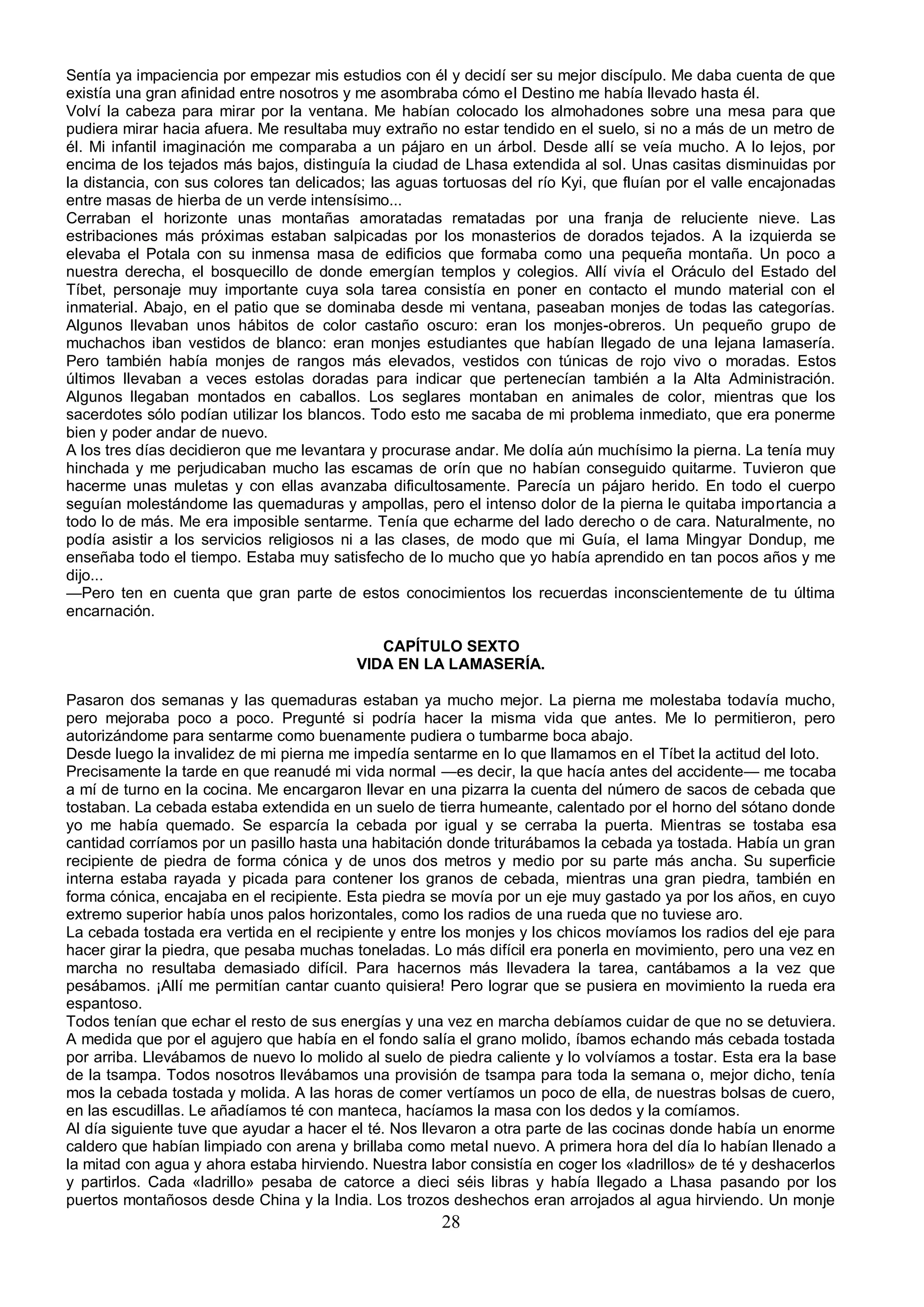 Sentía ya impaciencia por empezar mis estudios con él y decidí ser su mejor discípulo. Me daba cuenta de que
existía una gran afinidad entre nosotros y me asombraba cómo el Destino me había llevado hasta él.
Volví la cabeza para mirar por la ventana. Me habían colocado los almohadones sobre una mesa para que
pudiera mirar hacia afuera. Me resultaba muy extraño no estar tendido en el suelo, si no a más de un metro de
él. Mi infantil imaginación me comparaba a un pájaro en un árbol. Desde allí se veía mucho. A lo lejos, por
encima de los tejados más bajos, distinguía la ciudad de Lhasa extendida al sol. Unas casitas disminuidas por
la distancia, con sus colores tan delicados; las aguas tortuosas del río Kyi, que fluían por el valle encajonadas
entre masas de hierba de un verde intensísimo...
Cerraban el horizonte unas montañas amoratadas rematadas por una franja de reluciente nieve. Las
estribaciones más próximas estaban salpicadas por los monasterios de dorados tejados. A la izquierda se
elevaba el Potala con su inmensa masa de edificios que formaba como una pequeña montaña. Un poco a
nuestra derecha, el bosquecillo de donde emergían templos y colegios. Allí vivía el Oráculo del Estado del
Tíbet, personaje muy importante cuya sola tarea consistía en poner en contacto el mundo material con el
inmaterial. Abajo, en el patio que se dominaba desde mi ventana, paseaban monjes de todas las categorías.
Algunos llevaban unos hábitos de color castaño oscuro: eran los monjes-obreros. Un pequeño grupo de
muchachos iban vestidos de blanco: eran monjes estudiantes que habían llegado de una lejana lamasería.
Pero también había monjes de rangos más elevados, vestidos con túnicas de rojo vivo o moradas. Estos
últimos llevaban a veces estolas doradas para indicar que pertenecían también a la Alta Administración.
Algunos llegaban montados en caballos. Los seglares montaban en animales de color, mientras que los
sacerdotes sólo podían utilizar los blancos. Todo esto me sacaba de mi problema inmediato, que era ponerme
bien y poder andar de nuevo.
A los tres días decidieron que me levantara y procurase andar. Me dolía aún muchísimo la pierna. La tenía muy
hinchada y me perjudicaban mucho las escamas de orín que no habían conseguido quitarme. Tuvieron que
hacerme unas muletas y con ellas avanzaba dificultosamente. Parecía un pájaro herido. En todo el cuerpo
seguían molestándome las quemaduras y ampollas, pero el intenso dolor de la pierna le quitaba importancia a
todo lo de más. Me era imposible sentarme. Tenía que echarme del lado derecho o de cara. Naturalmente, no
podía asistir a los servicios religiosos ni a las clases, de modo que mi Guía, el lama Mingyar Dondup, me
enseñaba todo el tiempo. Estaba muy satisfecho de lo mucho que yo había aprendido en tan pocos años y me
dijo...
—Pero ten en cuenta que gran parte de estos conocimientos los recuerdas inconscientemente de tu última
encarnación.

                                             CAPÍTULO SEXTO
                                          VIDA EN LA LAMASERÍA.

Pasaron dos semanas y las quemaduras estaban ya mucho mejor. La pierna me molestaba todavía mucho,
pero mejoraba poco a poco. Pregunté si podría hacer la misma vida que antes. Me lo permitieron, pero
autorizándome para sentarme como buenamente pudiera o tumbarme boca abajo.
Desde luego la invalidez de mi pierna me impedía sentarme en lo que llamamos en el Tíbet la actitud del loto.
Precisamente la tarde en que reanudé mi vida normal —es decir, la que hacía antes del accidente— me tocaba
a mí de turno en la cocina. Me encargaron llevar en una pizarra la cuenta del número de sacos de cebada que
tostaban. La cebada estaba extendida en un suelo de tierra humeante, calentado por el horno del sótano donde
yo me había quemado. Se esparcía la cebada por igual y se cerraba la puerta. Mientras se tostaba esa
cantidad corríamos por un pasillo hasta una habitación donde triturábamos la cebada ya tostada. Había un gran
recipiente de piedra de forma cónica y de unos dos metros y medio por su parte más ancha. Su superficie
interna estaba rayada y picada para contener los granos de cebada, mientras una gran piedra, también en
forma cónica, encajaba en el recipiente. Esta piedra se movía por un eje muy gastado ya por los años, en cuyo
extremo superior había unos palos horizontales, como los radios de una rueda que no tuviese aro.
La cebada tostada era vertida en el recipiente y entre los monjes y los chicos movíamos los radios del eje para
hacer girar la piedra, que pesaba muchas toneladas. Lo más difícil era ponerla en movimiento, pero una vez en
marcha no resultaba demasiado difícil. Para hacernos más llevadera la tarea, cantábamos a la vez que
pesábamos. ¡Allí me permitían cantar cuanto quisiera! Pero lograr que se pusiera en movimiento la rueda era
espantoso.
Todos tenían que echar el resto de sus energías y una vez en marcha debíamos cuidar de que no se detuviera.
A medida que por el agujero que había en el fondo salía el grano molido, íbamos echando más cebada tostada
por arriba. Llevábamos de nuevo lo molido al suelo de piedra caliente y lo volvíamos a tostar. Esta era la base
de la tsampa. Todos nosotros llevábamos una provisión de tsampa para toda la semana o, mejor dicho, tenía
mos la cebada tostada y molida. A las horas de comer vertíamos un poco de ella, de nuestras bolsas de cuero,
en las escudillas. Le añadíamos té con manteca, hacíamos la masa con los dedos y la comíamos.
Al día siguiente tuve que ayudar a hacer el té. Nos llevaron a otra parte de las cocinas donde había un enorme
caldero que habían limpiado con arena y brillaba como metal nuevo. A primera hora del día lo habían llenado a
la mitad con agua y ahora estaba hirviendo. Nuestra labor consistía en coger los «ladrillos» de té y deshacerlos
y partirlos. Cada «ladrillo» pesaba de catorce a dieci séis libras y había llegado a Lhasa pasando por los
puertos montañosos desde China y la India. Los trozos deshechos eran arrojados al agua hirviendo. Un monje
                                                       28
 