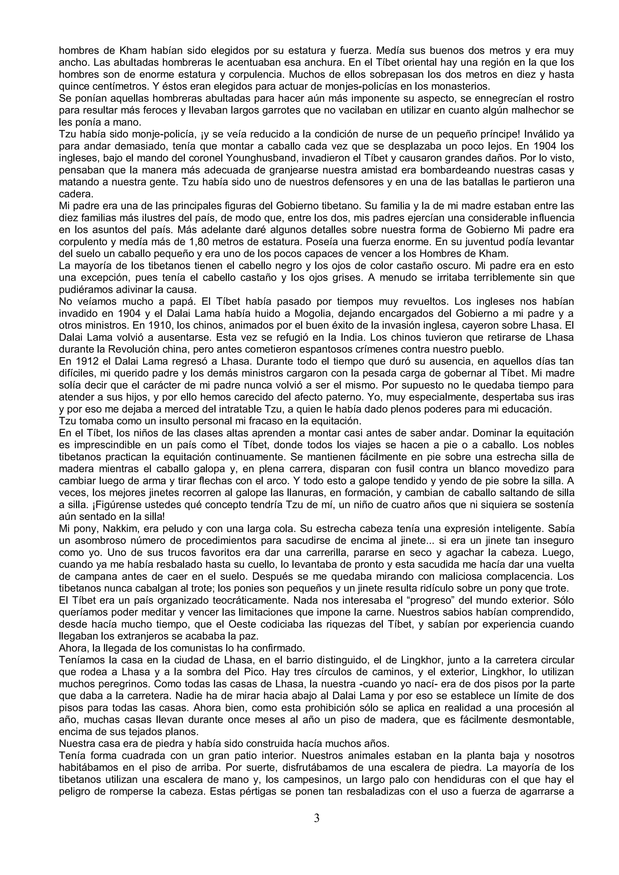 hombres de Kham habían sido elegidos por su estatura y fuerza. Medía sus buenos dos metros y era muy
ancho. Las abultadas hombreras le acentuaban esa anchura. En el Tíbet oriental hay una región en la que los
hombres son de enorme estatura y corpulencia. Muchos de ellos sobrepasan los dos metros en diez y hasta
quince centímetros. Y éstos eran elegidos para actuar de monjes-policías en los monasterios.
Se ponían aquellas hombreras abultadas para hacer aún más imponente su aspecto, se ennegrecían el rostro
para resultar más feroces y llevaban largos garrotes que no vacilaban en utilizar en cuanto algún malhechor se
les ponía a mano.
Tzu había sido monje-policía, ¡y se veía reducido a la condición de nurse de un pequeño príncipe! Inválido ya
para andar demasiado, tenía que montar a caballo cada vez que se desplazaba un poco lejos. En 1904 los
ingleses, bajo el mando del coronel Younghusband, invadieron el Tíbet y causaron grandes daños. Por lo visto,
pensaban que la manera más adecuada de granjearse nuestra amistad era bombardeando nuestras casas y
matando a nuestra gente. Tzu había sido uno de nuestros defensores y en una de las batallas le partieron una
cadera.
Mi padre era una de las principales figuras del Gobierno tibetano. Su familia y la de mi madre estaban entre las
diez familias más ilustres del país, de modo que, entre los dos, mis padres ejercían una considerable influencia
en los asuntos del país. Más adelante daré algunos detalles sobre nuestra forma de Gobierno Mi padre era
corpulento y medía más de 1,80 metros de estatura. Poseía una fuerza enorme. En su juventud podía levantar
del suelo un caballo pequeño y era uno de los pocos capaces de vencer a los Hombres de Kham.
La mayoría de los tibetanos tienen el cabello negro y los ojos de color castaño oscuro. Mi padre era en esto
una excepción, pues tenía el cabello castaño y los ojos grises. A menudo se irritaba terriblemente sin que
pudiéramos adivinar la causa.
No veíamos mucho a papá. El Tíbet había pasado por tiempos muy revueltos. Los ingleses nos habían
invadido en 1904 y el Dalai Lama había huido a Mogolia, dejando encargados del Gobierno a mi padre y a
otros ministros. En 1910, los chinos, animados por el buen éxito de la invasión inglesa, cayeron sobre Lhasa. El
Dalai Lama volvió a ausentarse. Esta vez se refugió en la India. Los chinos tuvieron que retirarse de Lhasa
durante la Revolución china, pero antes cometieron espantosos crímenes contra nuestro pueblo.
En 1912 el Dalai Lama regresó a Lhasa. Durante todo el tiempo que duró su ausencia, en aquellos días tan
difíciles, mi querido padre y los demás ministros cargaron con la pesada carga de gobernar al Tíbet. Mi madre
solía decir que el carácter de mi padre nunca volvió a ser el mismo. Por supuesto no le quedaba tiempo para
atender a sus hijos, y por ello hemos carecido del afecto paterno. Yo, muy especialmente, despertaba sus iras
y por eso me dejaba a merced del intratable Tzu, a quien le había dado plenos poderes para mi educación.
Tzu tomaba como un insulto personal mi fracaso en la equitación.
En el Tíbet, los niños de las clases altas aprenden a montar casi antes de saber andar. Dominar la equitación
es imprescindible en un país como el Tíbet, donde todos los viajes se hacen a pie o a caballo. Los nobles
tibetanos practican la equitación continuamente. Se mantienen fácilmente en pie sobre una estrecha silla de
madera mientras el caballo galopa y, en plena carrera, disparan con fusil contra un blanco movedizo para
cambiar luego de arma y tirar flechas con el arco. Y todo esto a galope tendido y yendo de pie sobre la silla. A
veces, los mejores jinetes recorren al galope las llanuras, en formación, y cambian de caballo saltando de silla
a silla. ¡Figúrense ustedes qué concepto tendría Tzu de mí, un niño de cuatro años que ni siquiera se sostenía
aún sentado en la silla!
Mi pony, Nakkim, era peludo y con una larga cola. Su estrecha cabeza tenía una expresión inteligente. Sabía
un asombroso número de procedimientos para sacudirse de encima al jinete... si era un jinete tan inseguro
como yo. Uno de sus trucos favoritos era dar una carrerilla, pararse en seco y agachar la cabeza. Luego,
cuando ya me había resbalado hasta su cuello, lo levantaba de pronto y esta sacudida me hacía dar una vuelta
de campana antes de caer en el suelo. Después se me quedaba mirando con maliciosa complacencia. Los
tibetanos nunca cabalgan al trote; los ponies son pequeños y un jinete resulta ridículo sobre un pony que trote.
El Tíbet era un país organizado teocráticamente. Nada nos interesaba el “progreso” del mundo exterior. Sólo
queríamos poder meditar y vencer las limitaciones que impone la carne. Nuestros sabios habían comprendido,
desde hacía mucho tiempo, que el Oeste codiciaba las riquezas del Tíbet, y sabían por experiencia cuando
llegaban los extranjeros se acababa la paz.
Ahora, la llegada de los comunistas lo ha confirmado.
Teníamos la casa en la ciudad de Lhasa, en el barrio distinguido, el de Lingkhor, junto a la carretera circular
que rodea a Lhasa y a la sombra del Pico. Hay tres círculos de caminos, y el exterior, Lingkhor, lo utilizan
muchos peregrinos. Como todas las casas de Lhasa, la nuestra -cuando yo nací- era de dos pisos por la parte
que daba a la carretera. Nadie ha de mirar hacia abajo al Dalai Lama y por eso se establece un límite de dos
pisos para todas las casas. Ahora bien, como esta prohibición sólo se aplica en realidad a una procesión al
año, muchas casas llevan durante once meses al año un piso de madera, que es fácilmente desmontable,
encima de sus tejados planos.
Nuestra casa era de piedra y había sido construida hacía muchos años.
Tenía forma cuadrada con un gran patio interior. Nuestros animales estaban en la planta baja y nosotros
habitábamos en el piso de arriba. Por suerte, disfrutábamos de una escalera de piedra. La mayoría de los
tibetanos utilizan una escalera de mano y, los campesinos, un largo palo con hendiduras con el que hay el
peligro de romperse la cabeza. Estas pértigas se ponen tan resbaladizas con el uso a fuerza de agarrarse a

                                                       3
 