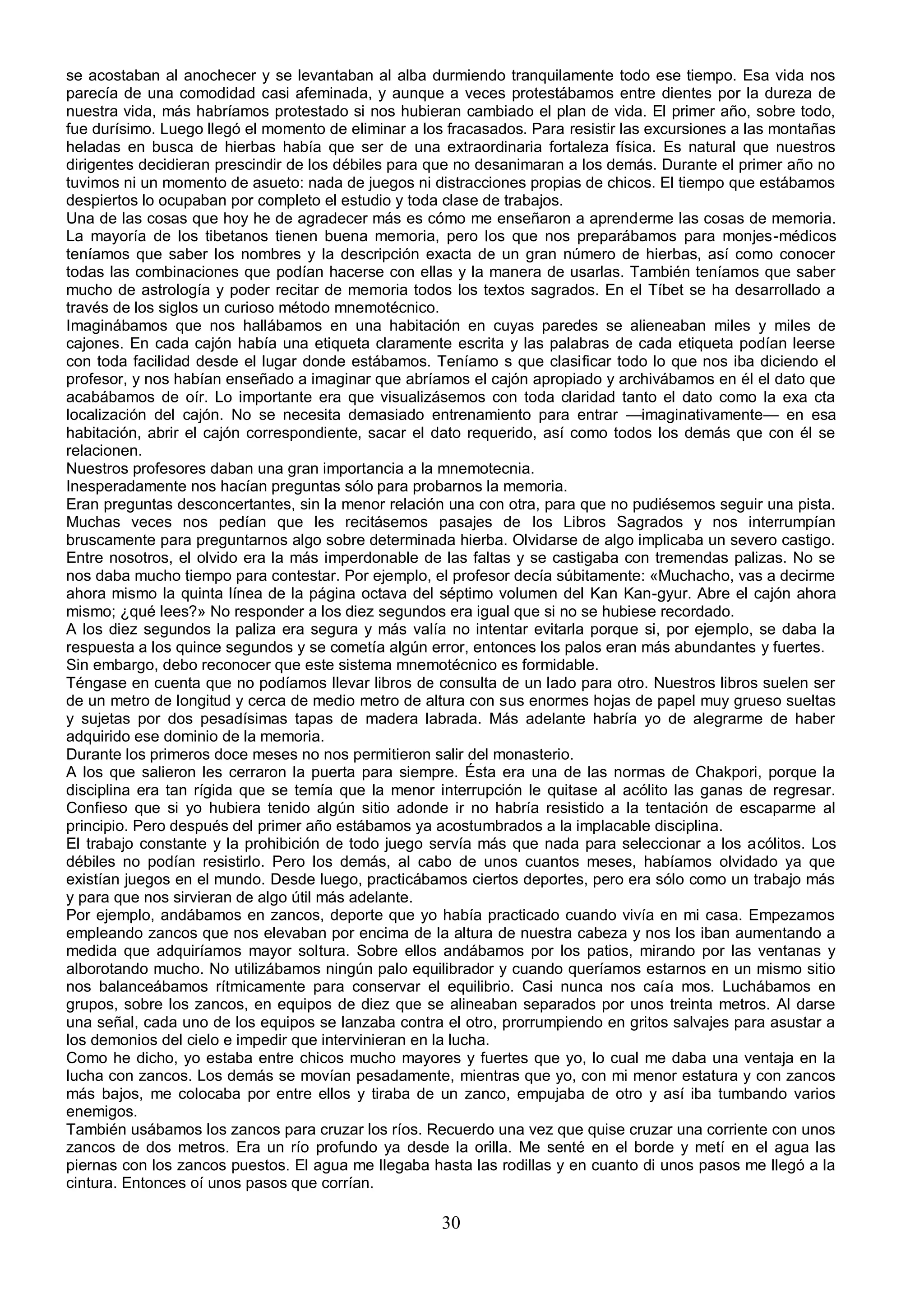 se acostaban al anochecer y se levantaban al alba durmiendo tranquilamente todo ese tiempo. Esa vida nos
parecía de una comodidad casi afeminada, y aunque a veces protestábamos entre dientes por la dureza de
nuestra vida, más habríamos protestado si nos hubieran cambiado el plan de vida. El primer año, sobre todo,
fue durísimo. Luego llegó el momento de eliminar a los fracasados. Para resistir las excursiones a las montañas
heladas en busca de hierbas había que ser de una extraordinaria fortaleza física. Es natural que nuestros
dirigentes decidieran prescindir de los débiles para que no desanimaran a los demás. Durante el primer año no
tuvimos ni un momento de asueto: nada de juegos ni distracciones propias de chicos. El tiempo que estábamos
despiertos lo ocupaban por completo el estudio y toda clase de trabajos.
Una de las cosas que hoy he de agradecer más es cómo me enseñaron a aprenderme las cosas de memoria.
La mayoría de los tibetanos tienen buena memoria, pero los que nos preparábamos para monjes-médicos
teníamos que saber los nombres y la descripción exacta de un gran número de hierbas, así como conocer
todas las combinaciones que podían hacerse con ellas y la manera de usarlas. También teníamos que saber
mucho de astrología y poder recitar de memoria todos los textos sagrados. En el Tíbet se ha desarrollado a
través de los siglos un curioso método mnemotécnico.
Imaginábamos que nos hallábamos en una habitación en cuyas paredes se alieneaban miles y miles de
cajones. En cada cajón había una etiqueta claramente escrita y las palabras de cada etiqueta podían leerse
con toda facilidad desde el lugar donde estábamos. Teníamo s que clasificar todo lo que nos iba diciendo el
profesor, y nos habían enseñado a imaginar que abríamos el cajón apropiado y archivábamos en él el dato que
acabábamos de oír. Lo importante era que visualizásemos con toda claridad tanto el dato como la exa cta
localización del cajón. No se necesita demasiado entrenamiento para entrar —imaginativamente— en esa
habitación, abrir el cajón correspondiente, sacar el dato requerido, así como todos los demás que con él se
relacionen.
Nuestros profesores daban una gran importancia a la mnemotecnia.
Inesperadamente nos hacían preguntas sólo para probarnos la memoria.
Eran preguntas desconcertantes, sin la menor relación una con otra, para que no pudiésemos seguir una pista.
Muchas veces nos pedían que les recitásemos pasajes de los Libros Sagrados y nos interrumpían
bruscamente para preguntarnos algo sobre determinada hierba. Olvidarse de algo implicaba un severo castigo.
Entre nosotros, el olvido era la más imperdonable de las faltas y se castigaba con tremendas palizas. No se
nos daba mucho tiempo para contestar. Por ejemplo, el profesor decía súbitamente: «Muchacho, vas a decirme
ahora mismo la quinta línea de la página octava del séptimo volumen del Kan Kan-gyur. Abre el cajón ahora
mismo; ¿qué lees?» No responder a los diez segundos era igual que si no se hubiese recordado.
A los diez segundos la paliza era segura y más valía no intentar evitarla porque si, por ejemplo, se daba la
respuesta a los quince segundos y se cometía algún error, entonces los palos eran más abundantes y fuertes.
Sin embargo, debo reconocer que este sistema mnemotécnico es formidable.
Téngase en cuenta que no podíamos llevar libros de consulta de un lado para otro. Nuestros libros suelen ser
de un metro de longitud y cerca de medio metro de altura con sus enormes hojas de papel muy grueso sueltas
y sujetas por dos pesadísimas tapas de madera labrada. Más adelante habría yo de alegrarme de haber
adquirido ese dominio de la memoria.
Durante los primeros doce meses no nos permitieron salir del monasterio.
A los que salieron les cerraron la puerta para siempre. Ésta era una de las normas de Chakpori, porque la
disciplina era tan rígida que se temía que la menor interrupción le quitase al acólito las ganas de regresar.
Confieso que si yo hubiera tenido algún sitio adonde ir no habría resistido a la tentación de escaparme al
principio. Pero después del primer año estábamos ya acostumbrados a la implacable disciplina.
El trabajo constante y la prohibición de todo juego servía más que nada para seleccionar a los acólitos. Los
débiles no podían resistirlo. Pero los demás, al cabo de unos cuantos meses, habíamos olvidado ya que
existían juegos en el mundo. Desde luego, practicábamos ciertos deportes, pero era sólo como un trabajo más
y para que nos sirvieran de algo útil más adelante.
Por ejemplo, andábamos en zancos, deporte que yo había practicado cuando vivía en mi casa. Empezamos
empleando zancos que nos elevaban por encima de la altura de nuestra cabeza y nos los iban aumentando a
medida que adquiríamos mayor soltura. Sobre ellos andábamos por los patios, mirando por las ventanas y
alborotando mucho. No utilizábamos ningún palo equilibrador y cuando queríamos estarnos en un mismo sitio
nos balanceábamos rítmicamente para conservar el equilibrio. Casi nunca nos caía mos. Luchábamos en
grupos, sobre los zancos, en equipos de diez que se alineaban separados por unos treinta metros. Al darse
una señal, cada uno de los equipos se lanzaba contra el otro, prorrumpiendo en gritos salvajes para asustar a
los demonios del cielo e impedir que intervinieran en la lucha.
Como he dicho, yo estaba entre chicos mucho mayores y fuertes que yo, lo cual me daba una ventaja en la
lucha con zancos. Los demás se movían pesadamente, mientras que yo, con mi menor estatura y con zancos
más bajos, me colocaba por entre ellos y tiraba de un zanco, empujaba de otro y así iba tumbando varios
enemigos.
También usábamos los zancos para cruzar los ríos. Recuerdo una vez que quise cruzar una corriente con unos
zancos de dos metros. Era un río profundo ya desde la orilla. Me senté en el borde y metí en el agua las
piernas con los zancos puestos. El agua me llegaba hasta las rodillas y en cuanto di unos pasos me llegó a la
cintura. Entonces oí unos pasos que corrían.

                                                      30
 