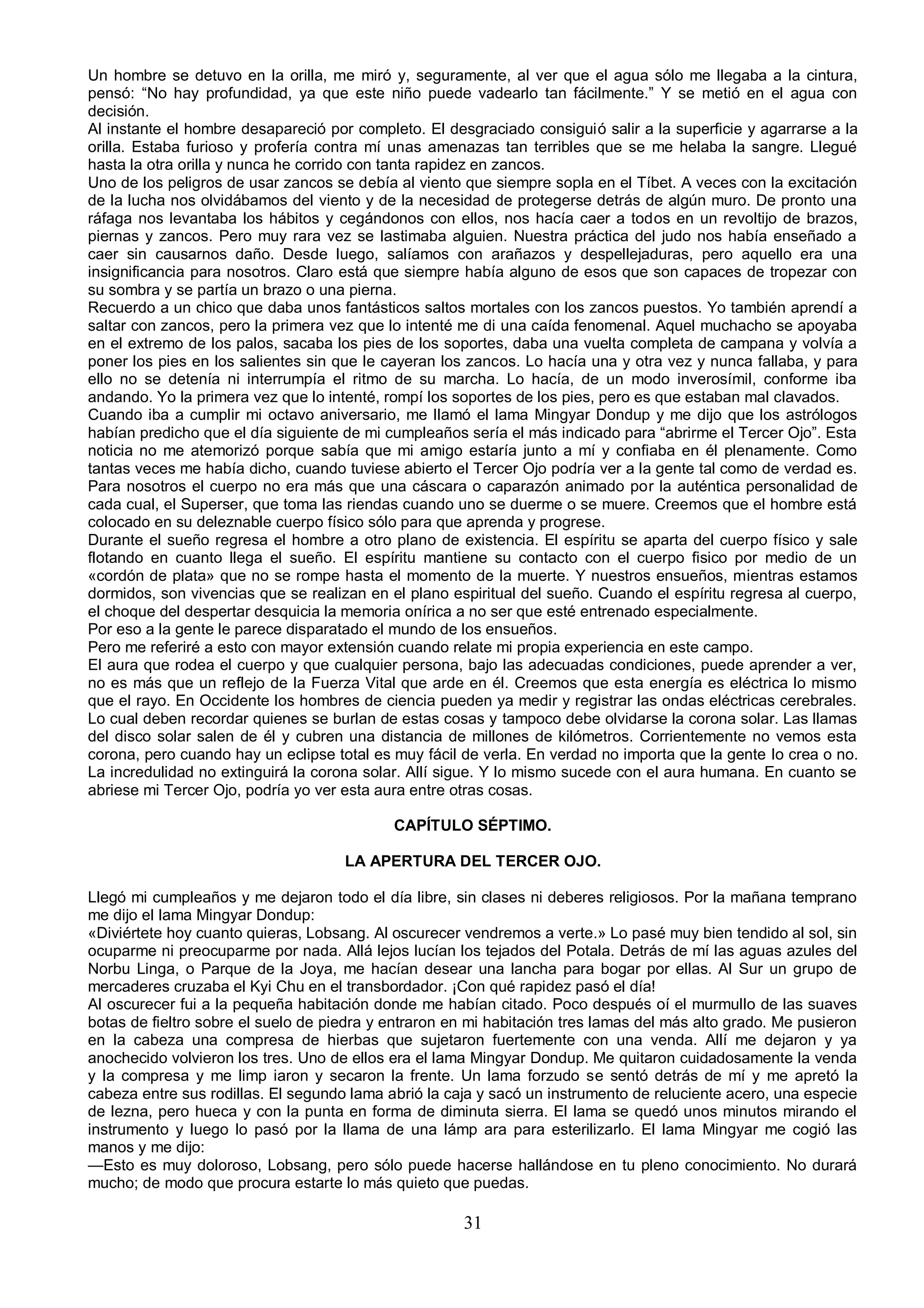 Un hombre se detuvo en la orilla, me miró y, seguramente, al ver que el agua sólo me llegaba a la cintura,
pensó: “No hay profundidad, ya que este niño puede vadearlo tan fácilmente.” Y se metió en el agua con
decisión.
Al instante el hombre desapareció por completo. El desgraciado consiguió salir a la superficie y agarrarse a la
orilla. Estaba furioso y profería contra mí unas amenazas tan terribles que se me helaba la sangre. Llegué
hasta la otra orilla y nunca he corrido con tanta rapidez en zancos.
Uno de los peligros de usar zancos se debía al viento que siempre sopla en el Tíbet. A veces con la excitación
de la lucha nos olvidábamos del viento y de la necesidad de protegerse detrás de algún muro. De pronto una
ráfaga nos levantaba los hábitos y cegándonos con ellos, nos hacía caer a todos en un revoltijo de brazos,
piernas y zancos. Pero muy rara vez se lastimaba alguien. Nuestra práctica del judo nos había enseñado a
caer sin causarnos daño. Desde luego, salíamos con arañazos y despellejaduras, pero aquello era una
insignificancia para nosotros. Claro está que siempre había alguno de esos que son capaces de tropezar con
su sombra y se partía un brazo o una pierna.
Recuerdo a un chico que daba unos fantásticos saltos mortales con los zancos puestos. Yo también aprendí a
saltar con zancos, pero la primera vez que lo intenté me di una caída fenomenal. Aquel muchacho se apoyaba
en el extremo de los palos, sacaba los pies de los soportes, daba una vuelta completa de campana y volvía a
poner los pies en los salientes sin que le cayeran los zancos. Lo hacía una y otra vez y nunca fallaba, y para
ello no se detenía ni interrumpía el ritmo de su marcha. Lo hacía, de un modo inverosímil, conforme iba
andando. Yo la primera vez que lo intenté, rompí los soportes de los pies, pero es que estaban mal clavados.
Cuando iba a cumplir mi octavo aniversario, me llamó el lama Mingyar Dondup y me dijo que los astrólogos
habían predicho que el día siguiente de mi cumpleaños sería el más indicado para “abrirme el Tercer Ojo”. Esta
noticia no me atemorizó porque sabía que mi amigo estaría junto a mí y confiaba en él plenamente. Como
tantas veces me había dicho, cuando tuviese abierto el Tercer Ojo podría ver a la gente tal como de verdad es.
Para nosotros el cuerpo no era más que una cáscara o caparazón animado por la auténtica personalidad de
cada cual, el Superser, que toma las riendas cuando uno se duerme o se muere. Creemos que el hombre está
colocado en su deleznable cuerpo físico sólo para que aprenda y progrese.
Durante el sueño regresa el hombre a otro plano de existencia. El espíritu se aparta del cuerpo físico y sale
flotando en cuanto llega el sueño. El espíritu mantiene su contacto con el cuerpo fisico por medio de un
«cordón de plata» que no se rompe hasta el momento de la muerte. Y nuestros ensueños, mientras estamos
dormidos, son vivencias que se realizan en el plano espiritual del sueño. Cuando el espíritu regresa al cuerpo,
el choque del despertar desquicia la memoria onírica a no ser que esté entrenado especialmente.
Por eso a la gente le parece disparatado el mundo de los ensueños.
Pero me referiré a esto con mayor extensión cuando relate mi propia experiencia en este campo.
El aura que rodea el cuerpo y que cualquier persona, bajo las adecuadas condiciones, puede aprender a ver,
no es más que un reflejo de la Fuerza Vital que arde en él. Creemos que esta energía es eléctrica lo mismo
que el rayo. En Occidente los hombres de ciencia pueden ya medir y registrar las ondas eléctricas cerebrales.
Lo cual deben recordar quienes se burlan de estas cosas y tampoco debe olvidarse la corona solar. Las llamas
del disco solar salen de él y cubren una distancia de millones de kilómetros. Corrientemente no vemos esta
corona, pero cuando hay un eclipse total es muy fácil de verla. En verdad no importa que la gente lo crea o no.
La incredulidad no extinguirá la corona solar. Allí sigue. Y lo mismo sucede con el aura humana. En cuanto se
abriese mi Tercer Ojo, podría yo ver esta aura entre otras cosas.

                                            CAPÍTULO SÉPTIMO.

                                     LA APERTURA DEL TERCER OJO.

Llegó mi cumpleaños y me dejaron todo el día libre, sin clases ni deberes religiosos. Por la mañana temprano
me dijo el lama Mingyar Dondup:
«Diviértete hoy cuanto quieras, Lobsang. Al oscurecer vendremos a verte.» Lo pasé muy bien tendido al sol, sin
ocuparme ni preocuparme por nada. Allá lejos lucían los tejados del Potala. Detrás de mí las aguas azules del
Norbu Linga, o Parque de la Joya, me hacían desear una lancha para bogar por ellas. Al Sur un grupo de
mercaderes cruzaba el Kyi Chu en el transbordador. ¡Con qué rapidez pasó el día!
Al oscurecer fui a la pequeña habitación donde me habían citado. Poco después oí el murmullo de las suaves
botas de fieltro sobre el suelo de piedra y entraron en mi habitación tres lamas del más alto grado. Me pusieron
en la cabeza una compresa de hierbas que sujetaron fuertemente con una venda. Allí me dejaron y ya
anochecido volvieron los tres. Uno de ellos era el lama Mingyar Dondup. Me quitaron cuidadosamente la venda
y la compresa y me limp iaron y secaron la frente. Un lama forzudo se sentó detrás de mí y me apretó la
cabeza entre sus rodillas. El segundo lama abrió la caja y sacó un instrumento de reluciente acero, una especie
de lezna, pero hueca y con la punta en forma de diminuta sierra. El lama se quedó unos minutos mirando el
instrumento y luego lo pasó por la llama de una lámp ara para esterilizarlo. El lama Mingyar me cogió las
manos y me dijo:
—Esto es muy doloroso, Lobsang, pero sólo puede hacerse hallándose en tu pleno conocimiento. No durará
mucho; de modo que procura estarte lo más quieto que puedas.

                                                      31
 