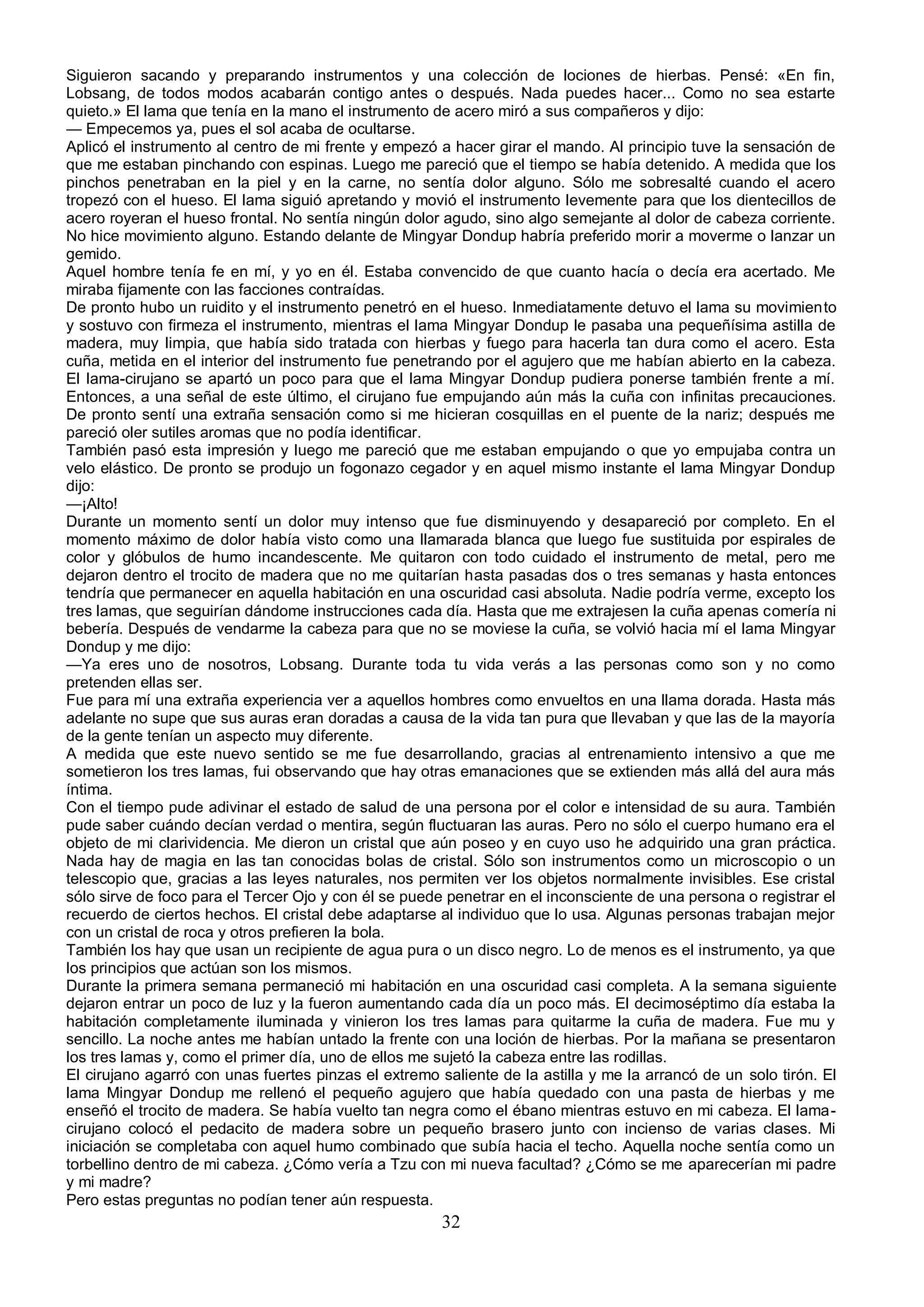 Siguieron sacando y preparando instrumentos y una colección de lociones de hierbas. Pensé: «En fin,
Lobsang, de todos modos acabarán contigo antes o después. Nada puedes hacer... Como no sea estarte
quieto.» El lama que tenía en la mano el instrumento de acero miró a sus compañeros y dijo:
— Empecemos ya, pues el sol acaba de ocultarse.
Aplicó el instrumento al centro de mi frente y empezó a hacer girar el mando. Al principio tuve la sensación de
que me estaban pinchando con espinas. Luego me pareció que el tiempo se había detenido. A medida que los
pinchos penetraban en la piel y en la carne, no sentía dolor alguno. Sólo me sobresalté cuando el acero
tropezó con el hueso. El lama siguió apretando y movió el instrumento levemente para que los dientecillos de
acero royeran el hueso frontal. No sentía ningún dolor agudo, sino algo semejante al dolor de cabeza corriente.
No hice movimiento alguno. Estando delante de Mingyar Dondup habría preferido morir a moverme o lanzar un
gemido.
Aquel hombre tenía fe en mí, y yo en él. Estaba convencido de que cuanto hacía o decía era acertado. Me
miraba fijamente con las facciones contraídas.
De pronto hubo un ruidito y el instrumento penetró en el hueso. Inmediatamente detuvo el lama su movimiento
y sostuvo con firmeza el instrumento, mientras el lama Mingyar Dondup le pasaba una pequeñísima astilla de
madera, muy limpia, que había sido tratada con hierbas y fuego para hacerla tan dura como el acero. Esta
cuña, metida en el interior del instrumento fue penetrando por el agujero que me habían abierto en la cabeza.
El lama-cirujano se apartó un poco para que el lama Mingyar Dondup pudiera ponerse también frente a mí.
Entonces, a una señal de este último, el cirujano fue empujando aún más la cuña con infinitas precauciones.
De pronto sentí una extraña sensación como si me hicieran cosquillas en el puente de la nariz; después me
pareció oler sutiles aromas que no podía identificar.
También pasó esta impresión y luego me pareció que me estaban empujando o que yo empujaba contra un
velo elástico. De pronto se produjo un fogonazo cegador y en aquel mismo instante el lama Mingyar Dondup
dijo:
—¡Alto!
Durante un momento sentí un dolor muy intenso que fue disminuyendo y desapareció por completo. En el
momento máximo de dolor había visto como una llamarada blanca que luego fue sustituida por espirales de
color y glóbulos de humo incandescente. Me quitaron con todo cuidado el instrumento de metal, pero me
dejaron dentro el trocito de madera que no me quitarían hasta pasadas dos o tres semanas y hasta entonces
tendría que permanecer en aquella habitación en una oscuridad casi absoluta. Nadie podría verme, excepto los
tres lamas, que seguirían dándome instrucciones cada día. Hasta que me extrajesen la cuña apenas comería ni
bebería. Después de vendarme la cabeza para que no se moviese la cuña, se volvió hacia mí el lama Mingyar
Dondup y me dijo:
—Ya eres uno de nosotros, Lobsang. Durante toda tu vida verás a las personas como son y no como
pretenden ellas ser.
Fue para mí una extraña experiencia ver a aquellos hombres como envueltos en una llama dorada. Hasta más
adelante no supe que sus auras eran doradas a causa de la vida tan pura que llevaban y que las de la mayoría
de la gente tenían un aspecto muy diferente.
A medida que este nuevo sentido se me fue desarrollando, gracias al entrenamiento intensivo a que me
sometieron los tres lamas, fui observando que hay otras emanaciones que se extienden más allá del aura más
íntima.
Con el tiempo pude adivinar el estado de salud de una persona por el color e intensidad de su aura. También
pude saber cuándo decían verdad o mentira, según fluctuaran las auras. Pero no sólo el cuerpo humano era el
objeto de mi clarividencia. Me dieron un cristal que aún poseo y en cuyo uso he adquirido una gran práctica.
Nada hay de magia en las tan conocidas bolas de cristal. Sólo son instrumentos como un microscopio o un
telescopio que, gracias a las leyes naturales, nos permiten ver los objetos normalmente invisibles. Ese cristal
sólo sirve de foco para el Tercer Ojo y con él se puede penetrar en el inconsciente de una persona o registrar el
recuerdo de ciertos hechos. El cristal debe adaptarse al individuo que lo usa. Algunas personas trabajan mejor
con un cristal de roca y otros prefieren la bola.
También los hay que usan un recipiente de agua pura o un disco negro. Lo de menos es el instrumento, ya que
los principios que actúan son los mismos.
Durante la primera semana permaneció mi habitación en una oscuridad casi completa. A la semana siguiente
dejaron entrar un poco de luz y la fueron aumentando cada día un poco más. El decimoséptimo día estaba la
habitación completamente iluminada y vinieron los tres lamas para quitarme la cuña de madera. Fue mu y
sencillo. La noche antes me habían untado la frente con una loción de hierbas. Por la mañana se presentaron
los tres lamas y, como el primer día, uno de ellos me sujetó la cabeza entre las rodillas.
El cirujano agarró con unas fuertes pinzas el extremo saliente de la astilla y me la arrancó de un solo tirón. El
lama Mingyar Dondup me rellenó el pequeño agujero que había quedado con una pasta de hierbas y me
enseñó el trocito de madera. Se había vuelto tan negra como el ébano mientras estuvo en mi cabeza. El lama-
cirujano colocó el pedacito de madera sobre un pequeño brasero junto con incienso de varias clases. Mi
iniciación se completaba con aquel humo combinado que subía hacia el techo. Aquella noche sentía como un
torbellino dentro de mi cabeza. ¿Cómo vería a Tzu con mi nueva facultad? ¿Cómo se me aparecerían mi padre
y mi madre?
Pero estas preguntas no podían tener aún respuesta.
                                                       32
 