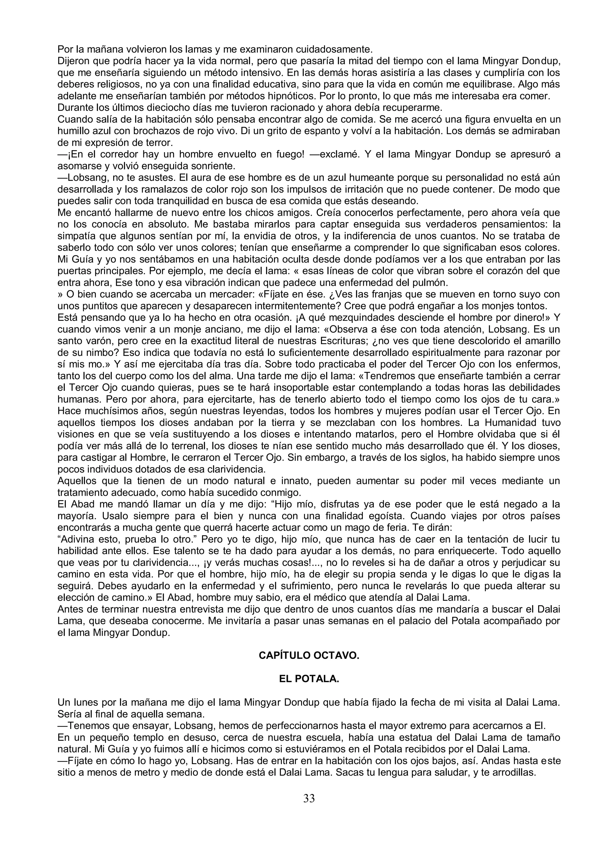 Por la mañana volvieron los lamas y me examinaron cuidadosamente.
Dijeron que podría hacer ya la vida normal, pero que pasaría la mitad del tiempo con el lama Mingyar Dondup,
que me enseñaría siguiendo un método intensivo. En las demás horas asistiría a las clases y cumpliría con los
deberes religiosos, no ya con una finalidad educativa, sino para que la vida en común me equilibrase. Algo más
adelante me enseñarían también por métodos hipnóticos. Por lo pronto, lo que más me interesaba era comer.
Durante los últimos dieciocho días me tuvieron racionado y ahora debía recuperarme.
Cuando salía de la habitación sólo pensaba encontrar algo de comida. Se me acercó una figura envuelta en un
humillo azul con brochazos de rojo vivo. Di un grito de espanto y volví a la habitación. Los demás se admiraban
de mi expresión de terror.
—¡En el corredor hay un hombre envuelto en fuego! —exclamé. Y el lama Mingyar Dondup se apresuró a
asomarse y volvió enseguida sonriente.
—Lobsang, no te asustes. El aura de ese hombre es de un azul humeante porque su personalidad no está aún
desarrollada y los ramalazos de color rojo son los impulsos de irritación que no puede contener. De modo que
puedes salir con toda tranquilidad en busca de esa comida que estás deseando.
Me encantó hallarme de nuevo entre los chicos amigos. Creía conocerlos perfectamente, pero ahora veía que
no los conocía en absoluto. Me bastaba mirarlos para captar enseguida sus verdaderos pensamientos: la
simpatía que algunos sentían por mí, la envidia de otros, y la indiferencia de unos cuantos. No se trataba de
saberlo todo con sólo ver unos colores; tenían que enseñarme a comprender lo que significaban esos colores.
Mi Guía y yo nos sentábamos en una habitación oculta desde donde podíamos ver a los que entraban por las
puertas principales. Por ejemplo, me decía el lama: « esas líneas de color que vibran sobre el corazón del que
entra ahora, Ese tono y esa vibración indican que padece una enfermedad del pulmón.
» O bien cuando se acercaba un mercader: «Fíjate en ése. ¿Ves las franjas que se mueven en torno suyo con
unos puntitos que aparecen y desaparecen intermitentemente? Cree que podrá engañar a los monjes tontos.
Está pensando que ya lo ha hecho en otra ocasión. ¡A qué mezquindades desciende el hombre por dinero!» Y
cuando vimos venir a un monje anciano, me dijo el lama: «Observa a ése con toda atención, Lobsang. Es un
santo varón, pero cree en la exactitud literal de nuestras Escrituras; ¿no ves que tiene descolorido el amarillo
de su nimbo? Eso indica que todavía no está lo suficientemente desarrollado espiritualmente para razonar por
sí mis mo.» Y así me ejercitaba día tras día. Sobre todo practicaba el poder del Tercer Ojo con los enfermos,
tanto los del cuerpo como los del alma. Una tarde me dijo el lama: «Tendremos que enseñarte también a cerrar
el Tercer Ojo cuando quieras, pues se te hará insoportable estar contemplando a todas horas las debilidades
humanas. Pero por ahora, para ejercitarte, has de tenerlo abierto todo el tiempo como los ojos de tu cara.»
Hace muchísimos años, según nuestras leyendas, todos los hombres y mujeres podían usar el Tercer Ojo. En
aquellos tiempos los dioses andaban por la tierra y se mezclaban con los hombres. La Humanidad tuvo
visiones en que se veía sustituyendo a los dioses e intentando matarlos, pero el Hombre olvidaba que si él
podía ver más allá de lo terrenal, los dioses te nían ese sentido mucho más desarrollado que él. Y los dioses,
para castigar al Hombre, le cerraron el Tercer Ojo. Sin embargo, a través de los siglos, ha habido siempre unos
pocos individuos dotados de esa clarividencia.
Aquellos que la tienen de un modo natural e innato, pueden aumentar su poder mil veces mediante un
tratamiento adecuado, como había sucedido conmigo.
El Abad me mandó llamar un día y me dijo: “Hijo mío, disfrutas ya de ese poder que le está negado a la
mayoría. Usalo siempre para el bien y nunca con una finalidad egoísta. Cuando viajes por otros países
encontrarás a mucha gente que querrá hacerte actuar como un mago de feria. Te dirán:
“Adivina esto, prueba lo otro.” Pero yo te digo, hijo mío, que nunca has de caer en la tentación de lucir tu
habilidad ante ellos. Ese talento se te ha dado para ayudar a los demás, no para enriquecerte. Todo aquello
que veas por tu clarividencia..., ¡y verás muchas cosas!..., no lo reveles si ha de dañar a otros y perjudicar su
camino en esta vida. Por que el hombre, hijo mío, ha de elegir su propia senda y le digas lo que le digas la
seguirá. Debes ayudarlo en la enfermedad y el sufrimiento, pero nunca le revelarás lo que pueda alterar su
elección de camino.» El Abad, hombre muy sabio, era el médico que atendía al Dalai Lama.
Antes de terminar nuestra entrevista me dijo que dentro de unos cuantos días me mandaría a buscar el Dalai
Lama, que deseaba conocerme. Me invitaría a pasar unas semanas en el palacio del Potala acompañado por
el lama Mingyar Dondup.

                                             CAPÍTULO OCTAVO.

                                                 EL POTALA.

Un lunes por la mañana me dijo el lama Mingyar Dondup que había fijado la fecha de mi visita al Dalai Lama.
Sería al final de aquella semana.
—Tenemos que ensayar, Lobsang, hemos de perfeccionarnos hasta el mayor extremo para acercarnos a El.
En un pequeño templo en desuso, cerca de nuestra escuela, había una estatua del Dalai Lama de tamaño
natural. Mi Guía y yo fuimos allí e hicimos como si estuviéramos en el Potala recibidos por el Dalai Lama.
—Fíjate en cómo lo hago yo, Lobsang. Has de entrar en la habitación con los ojos bajos, así. Andas hasta este
sitio a menos de metro y medio de donde está el Dalai Lama. Sacas tu lengua para saludar, y te arrodillas.

                                                       33
 