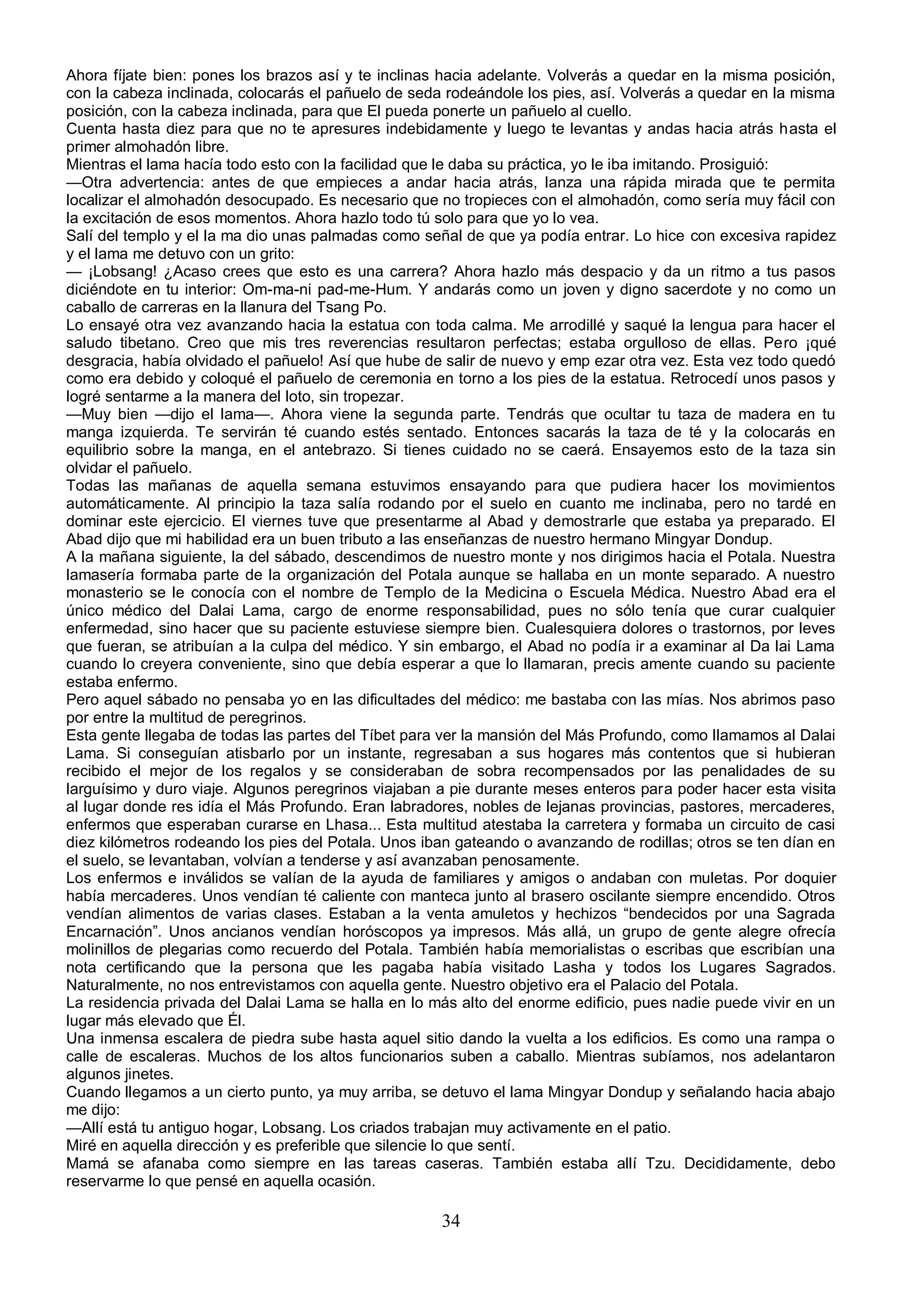 Ahora fíjate bien: pones los brazos así y te inclinas hacia adelante. Volverás a quedar en la misma posición,
con la cabeza inclinada, colocarás el pañuelo de seda rodeándole los pies, así. Volverás a quedar en la misma
posición, con la cabeza inclinada, para que El pueda ponerte un pañuelo al cuello.
Cuenta hasta diez para que no te apresures indebidamente y luego te levantas y andas hacia atrás hasta el
primer almohadón libre.
Mientras el lama hacía todo esto con la facilidad que le daba su práctica, yo le iba imitando. Prosiguió:
—Otra advertencia: antes de que empieces a andar hacia atrás, lanza una rápida mirada que te permita
localizar el almohadón desocupado. Es necesario que no tropieces con el almohadón, como sería muy fácil con
la excitación de esos momentos. Ahora hazlo todo tú solo para que yo lo vea.
Salí del templo y el la ma dio unas palmadas como señal de que ya podía entrar. Lo hice con excesiva rapidez
y el lama me detuvo con un grito:
— ¡Lobsang! ¿Acaso crees que esto es una carrera? Ahora hazlo más despacio y da un ritmo a tus pasos
diciéndote en tu interior: Om-ma-ni pad-me-Hum. Y andarás como un joven y digno sacerdote y no como un
caballo de carreras en la llanura del Tsang Po.
Lo ensayé otra vez avanzando hacia la estatua con toda calma. Me arrodillé y saqué la lengua para hacer el
saludo tibetano. Creo que mis tres reverencias resultaron perfectas; estaba orgulloso de ellas. Pero ¡qué
desgracia, había olvidado el pañuelo! Así que hube de salir de nuevo y emp ezar otra vez. Esta vez todo quedó
como era debido y coloqué el pañuelo de ceremonia en torno a los pies de la estatua. Retrocedí unos pasos y
logré sentarme a la manera del loto, sin tropezar.
—Muy bien —dijo el lama—. Ahora viene la segunda parte. Tendrás que ocultar tu taza de madera en tu
manga izquierda. Te servirán té cuando estés sentado. Entonces sacarás la taza de té y la colocarás en
equilibrio sobre la manga, en el antebrazo. Si tienes cuidado no se caerá. Ensayemos esto de la taza sin
olvidar el pañuelo.
Todas las mañanas de aquella semana estuvimos ensayando para que pudiera hacer los movimientos
automáticamente. Al principio la taza salía rodando por el suelo en cuanto me inclinaba, pero no tardé en
dominar este ejercicio. El viernes tuve que presentarme al Abad y demostrarle que estaba ya preparado. El
Abad dijo que mi habilidad era un buen tributo a las enseñanzas de nuestro hermano Mingyar Dondup.
A la mañana siguiente, la del sábado, descendimos de nuestro monte y nos dirigimos hacia el Potala. Nuestra
lamasería formaba parte de la organización del Potala aunque se hallaba en un monte separado. A nuestro
monasterio se le conocía con el nombre de Templo de la Medicina o Escuela Médica. Nuestro Abad era el
único médico del Dalai Lama, cargo de enorme responsabilidad, pues no sólo tenía que curar cualquier
enfermedad, sino hacer que su paciente estuviese siempre bien. Cualesquiera dolores o trastornos, por leves
que fueran, se atribuían a la culpa del médico. Y sin embargo, el Abad no podía ir a examinar al Da lai Lama
cuando lo creyera conveniente, sino que debía esperar a que lo llamaran, precis amente cuando su paciente
estaba enfermo.
Pero aquel sábado no pensaba yo en las dificultades del médico: me bastaba con las mías. Nos abrimos paso
por entre la multitud de peregrinos.
Esta gente llegaba de todas las partes del Tíbet para ver la mansión del Más Profundo, como llamamos al Dalai
Lama. Si conseguían atisbarlo por un instante, regresaban a sus hogares más contentos que si hubieran
recibido el mejor de los regalos y se consideraban de sobra recompensados por las penalidades de su
larguísimo y duro viaje. Algunos peregrinos viajaban a pie durante meses enteros para poder hacer esta visita
al lugar donde res idía el Más Profundo. Eran labradores, nobles de lejanas provincias, pastores, mercaderes,
enfermos que esperaban curarse en Lhasa... Esta multitud atestaba la carretera y formaba un circuito de casi
diez kilómetros rodeando los pies del Potala. Unos iban gateando o avanzando de rodillas; otros se ten dían en
el suelo, se levantaban, volvían a tenderse y así avanzaban penosamente.
Los enfermos e inválidos se valían de la ayuda de familiares y amigos o andaban con muletas. Por doquier
había mercaderes. Unos vendían té caliente con manteca junto al brasero oscilante siempre encendido. Otros
vendían alimentos de varias clases. Estaban a la venta amuletos y hechizos “bendecidos por una Sagrada
Encarnación”. Unos ancianos vendían horóscopos ya impresos. Más allá, un grupo de gente alegre ofrecía
molinillos de plegarias como recuerdo del Potala. También había memorialistas o escribas que escribían una
nota certificando que la persona que les pagaba había visitado Lasha y todos los Lugares Sagrados.
Naturalmente, no nos entrevistamos con aquella gente. Nuestro objetivo era el Palacio del Potala.
La residencia privada del Dalai Lama se halla en lo más alto del enorme edificio, pues nadie puede vivir en un
lugar más elevado que Él.
Una inmensa escalera de piedra sube hasta aquel sitio dando la vuelta a los edificios. Es como una rampa o
calle de escaleras. Muchos de los altos funcionarios suben a caballo. Mientras subíamos, nos adelantaron
algunos jinetes.
Cuando llegamos a un cierto punto, ya muy arriba, se detuvo el lama Mingyar Dondup y señalando hacia abajo
me dijo:
—Allí está tu antiguo hogar, Lobsang. Los criados trabajan muy activamente en el patio.
Miré en aquella dirección y es preferible que silencie lo que sentí.
Mamá se afanaba como siempre en las tareas caseras. También estaba allí Tzu. Decididamente, debo
reservarme lo que pensé en aquella ocasión.

                                                     34
 